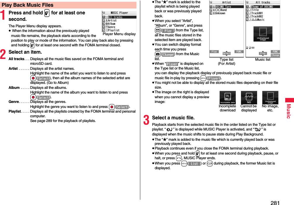 281Music1Press and hold p for at least one second.The Player Menu display appears. When the information about the previously played music file remains, the playback starts according to the position to play or mode of the information. You can play back also by pressing and holding p for at least one second with the FOMA terminal closed.2Select an item.All tracks. . . Displays all the music files saved on the FOMA terminal and microSD card.Artist . . . . . . Displays all the artist names. Highlight the name of the artist you want to listen to and press Oo( ), then all the album names of the selected artist are displayed. (Go to Album)Album . . . . . Displays all the albums. Highlight the name of the album you want to listen to and press Oo().Genre. . . . . . Displays all the genres. Highlight the genre you want to listen to and press Oo().Playlist. . . . . Displays all the playlists created by the FOMA terminal and personal computer.See page 289 for the playback of playlists.Play Back Music FilesPlayer Menu displayThe “★” mark is added to the playlist which is being played back or was previously played back.When you select “Artist”, “Album”, or “Genre”, and press l( ) from the Type list, all the music files stored in the selected item are played back.You can switch display format each time you press c( ) from the Music list.When “ ” is displayed on the Type list or the Music list, you can display the playback display of previously played back music file or music file in-play by pressing m().You might not be able to display all the stored music files depending on their file size.The image on the right is displayed when you cannot display a preview image:3Select a music file.Playback starts from the selected music file in the order listed on the Type list or playlist. “ ” is displayed while MUSIC Player is activated, and “ ” is displayed when the music shifts to pause state during Play Background.The “★” mark is added to the music file which is currently played back or was previously played back.Playback continues even if you close the FOMA terminal during playback.When you press and hold p for at least one second during playback, pause, or halt, or press h, MUSIC Player ends.When you press m() or r during playback, the former Music list is displayed.Type list (For Artist)Music listCannot be displayedIncomplete downloadNo image, etc.