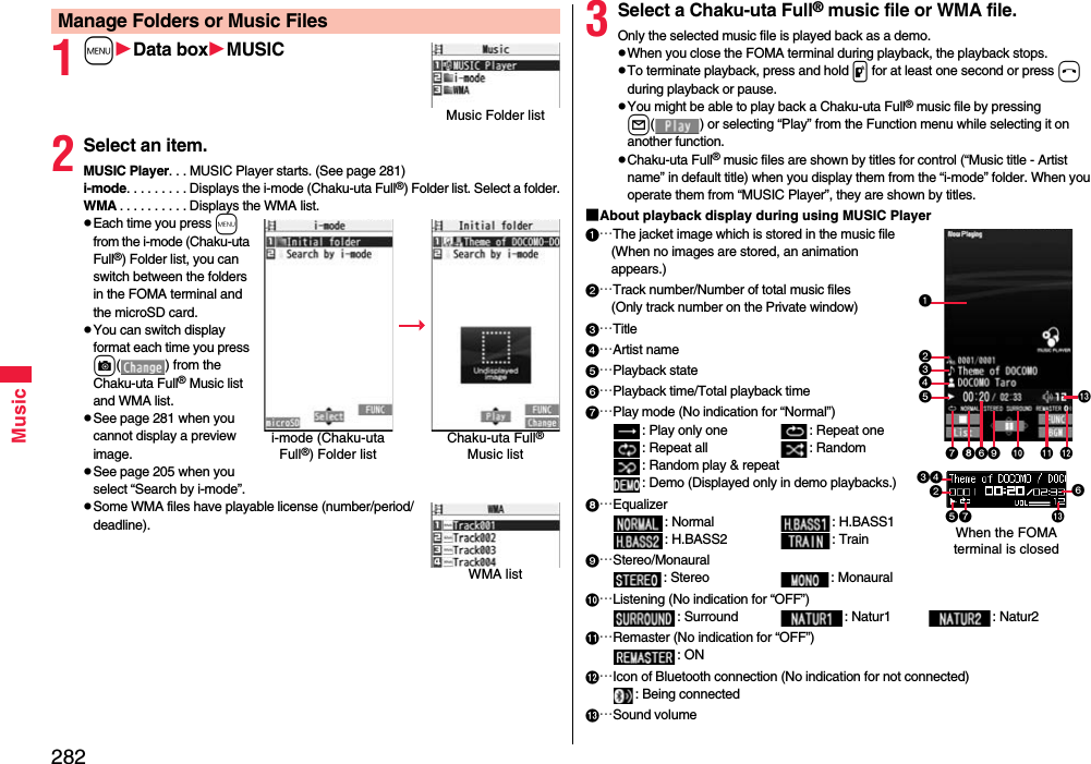 282Music1mData boxMUSIC2Select an item.MUSIC Player. . . MUSIC Player starts. (See page 281)i-mode. . . . . . . . . Displays the i-mode (Chaku-uta Full®) Folder list. Select a folder.WMA . . . . . . . . . . Displays the WMA list.Each time you press m from the i-mode (Chaku-uta Full®) Folder list, you can switch between the folders in the FOMA terminal and the microSD card.You can switch display format each time you press c( ) from the Chaku-uta Full® Music list and WMA list.See page 281 when you cannot display a preview image.See page 205 when you select “Search by i-mode”.Some WMA files have playable license (number/period/deadline).Manage Folders or Music FilesMusic Folder listi-mode (Chaku-uta Full®) Folder listChaku-uta Full® Music listWMA list3Select a Chaku-uta Full® music file or WMA file.Only the selected music file is played back as a demo.When you close the FOMA terminal during playback, the playback stops.To terminate playback, press and hold p for at least one second or press h during playback or pause.You might be able to play back a Chaku-uta Full® music file by pressing l( ) or selecting “Play” from the Function menu while selecting it on another function.Chaku-uta Full® music files are shown by titles for control (“Music title - Artist name” in default title) when you display them from the “i-mode” folder. When you operate them from “MUSIC Player”, they are shown by titles.■About playback display during using MUSIC Player…The jacket image which is stored in the music file(When no images are stored, an animation appears.)…Track number/Number of total music files(Only track number on the Private window)…Title…Artist name…Playback state…Playback time/Total playback time…Play mode (No indication for “Normal”): Play only one  : Repeat one : Repeat all : Random: Random play &amp; repeat: Demo (Displayed only in demo playbacks.)…Equalizer: Normal : H.BASS1: H.BASS2 : Train…Stereo/Monaural: Stereo  : Monaural…Listening (No indication for “OFF”): Surround : Natur1 : Natur2…Remaster (No indication for “OFF”): ON…Icon of Bluetooth connection (No indication for not connected): Being connected…Sound volumeWhen the FOMA terminal is closed 