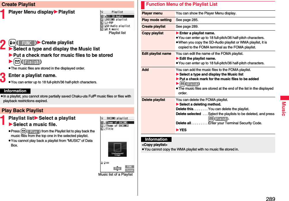 289Music1Player Menu displayPlaylist2i()Create playlistSelect a type and display the Music listPut a check mark for music files to be storedl()The music files are stored in the displayed order.3Enter a playlist name.You can enter up to 18 full-pitch/36 half-pitch characters.1Playlist listSelect a playlistSelect a music file.Press l( ) from the Playlist list to play back the music files from the top one in the selected playlist.You cannot play back a playlist from “MUSIC” of Data Box.Create PlaylistPlaylist listInformationIn a playlist, you cannot store partially saved Chaku-uta Full® music files or files with playback restrictions expired.Play Back PlaylistMusic list of a PlaylistFunction Menu of the Playlist ListPlayer menu You can show the Player Menu display.Play mode setting See page 285.Create playlist See page 289.Copy playlist Enter a playlist name.You can enter up to 18 full-pitch/36 half-pitch characters.When you copy the SD-Audio playlist or WMA playlist, it is copied to the FOMA terminal as the FOMA playlist.Edit playlist name You can edit the name of the FOMA playlist.Edit the playlist name.You can enter up to 18 full-pitch/36 half-pitch characters.Add You can add the music files to the FOMA playlist.Select a type and display the Music listPut a check mark for the music files to be addedl()The music files are stored at the end of the list in the displayed order.Delete playlist You can delete the FOMA playlist.Select a deleting method.Delete this. . . . . . . . You can delete the playlist.Delete selected  . . . Select the playlists to be deleted, and press l().Delete all . . . . . . . . . Enter your Terminal Security Code.YESInformation&lt;Copy playlist&gt; You cannot copy the WMA playlist with no music file stored in.