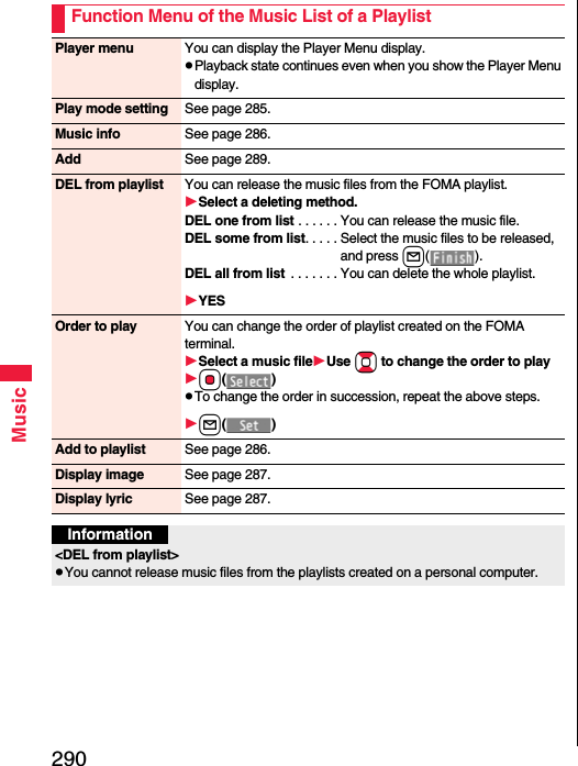 290MusicFunction Menu of the Music List of a PlaylistPlayer menu You can display the Player Menu display.Playback state continues even when you show the Player Menu display.Play mode setting See page 285.Music info See page 286.Add See page 289.DEL from playlist You can release the music files from the FOMA playlist.Select a deleting method.DEL one from list . . . . . . You can release the music file.DEL some from list. . . . . Select the music files to be released, and press l().DEL all from list  . . . . . . . You can delete the whole playlist.YESOrder to play You can change the order of playlist created on the FOMA terminal.Select a music fileUse Bo to change the order to playOo()To change the order in succession, repeat the above steps.l()Add to playlist See page 286.Display image See page 287.Display lyric See page 287.Information&lt;DEL from playlist&gt;You cannot release music files from the playlists created on a personal computer.