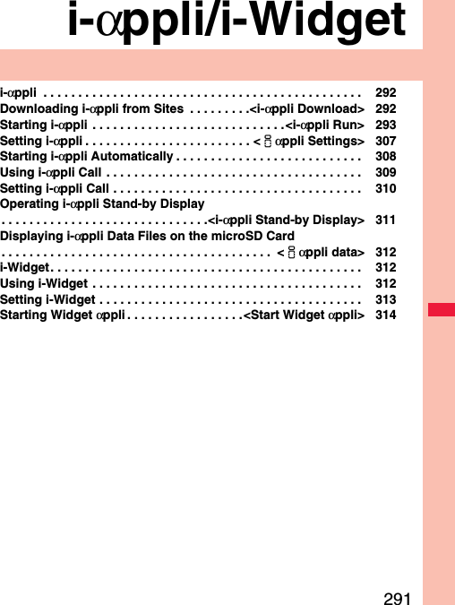 291i-αppli/i-Widgeti-αppli  . . . . . . . . . . . . . . . . . . . . . . . . . . . . . . . . . . . . . . . . . . . . . .  292Downloading i-αppli from Sites  . . . . . . . . .&lt;i-αppli Download&gt; 292Starting i-αppli  . . . . . . . . . . . . . . . . . . . . . . . . . . . .&lt;i-αppli Run&gt; 293Setting i-αppli . . . . . . . . . . . . . . . . . . . . . . . . &lt;iαppli Settings&gt; 307Starting i-αppli Automatically . . . . . . . . . . . . . . . . . . . . . . . . . . .  308Using i-αppli Call  . . . . . . . . . . . . . . . . . . . . . . . . . . . . . . . . . . . . .  309Setting i-αppli Call . . . . . . . . . . . . . . . . . . . . . . . . . . . . . . . . . . . .  310Operating i-αppli Stand-by Display. . . . . . . . . . . . . . . . . . . . . . . . . . . . . .&lt;i-αppli Stand-by Display&gt; 311Displaying i-αppli Data Files on the microSD Card. . . . . . . . . . . . . . . . . . . . . . . . . . . . . . . . . . . . . . .  &lt;iαppli data&gt; 312i-Widget. . . . . . . . . . . . . . . . . . . . . . . . . . . . . . . . . . . . . . . . . . . . .  312Using i-Widget  . . . . . . . . . . . . . . . . . . . . . . . . . . . . . . . . . . . . . . .  312Setting i-Widget . . . . . . . . . . . . . . . . . . . . . . . . . . . . . . . . . . . . . .  313Starting Widget αppli . . . . . . . . . . . . . . . . .&lt;Start Widget αppli&gt; 314