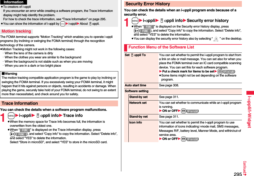 295i-αppli/i-WidgetThe FOMA terminal supports “Motion Tracking” which enables you to operate i-αppli programs (by inclining or swinging the FOMA terminal) through the recognition technology of the camera.Motion Tracking might not work in the following cases:・When the lens of the camera is dirty・When the clothes you wear are similar to the background・When the background is not stable such as when you are moving・When you are in a dark or too bright placeYou can check the details when a software program malfunctions.1mi-αppliiαppli infoTrace infoWhen the memory space for Trace Info becomes full, the information is overwritten from the oldest one.When “ ” is displayed on the Trace information display, press i( ), and select “Copy info” to copy the information. Select “Delete info”, and select “YES” to delete the information.Select “Store in microSD”, and select “YES” to store in the microSD card.To creators of i-αppliIf you encounter an error while creating a software program, the Trace Information display might help identify the problem.For how to check the trace information, see “Trace Information” on page 295.You can show the information of i-αppli by -mi-αppliAbout iαppli. Motion tracking■WarningThe motion tracking compatible application program is the game to play by inclining or swinging the FOMA terminal. If you excessively swing your FOMA terminal, it might happen that it hits against persons or objects, resulting in accidents or damage. When playing the game, securely take hold of your FOMA terminal, do not swing to an extent more than necessitated, and check around you for safety.Trace InformationInformationYou can check the details when an i-αppli program ends because of a security error.1mi-αppliiαppli infoSecurity error historyWhen “ ” is displayed on the Security error history display, press i( ), and select “Copy info” to copy the information. Select “Delete info”, and select “YES” to delete the information.You can display the security error history also by selecting “ ” on the desktop.Security Error HistoryFunction Menu of the Software ListSet iαppli To You can set whether to permit the i-αppli program to start from a link on site or mail message. You can set also for when you place the FOMA terminal over an IC card compatible scanning device. You can set this for each software program.Put a check mark for items to be setl()Some items might not be set depending on the software program.Auto start time See page 308.Software settingStand-by set See page 311.Network set You can set whether to communicate while an i-αppli program is running.ON or OFFl()Stand-by net See page 311.Icon info You can set whether to permit the i-αppli program to use information of icons indicating i-mode mail, SMS messages, Messages R/F, battery level, Manner Mode, and within/out-of service area.ON or OFFl()
