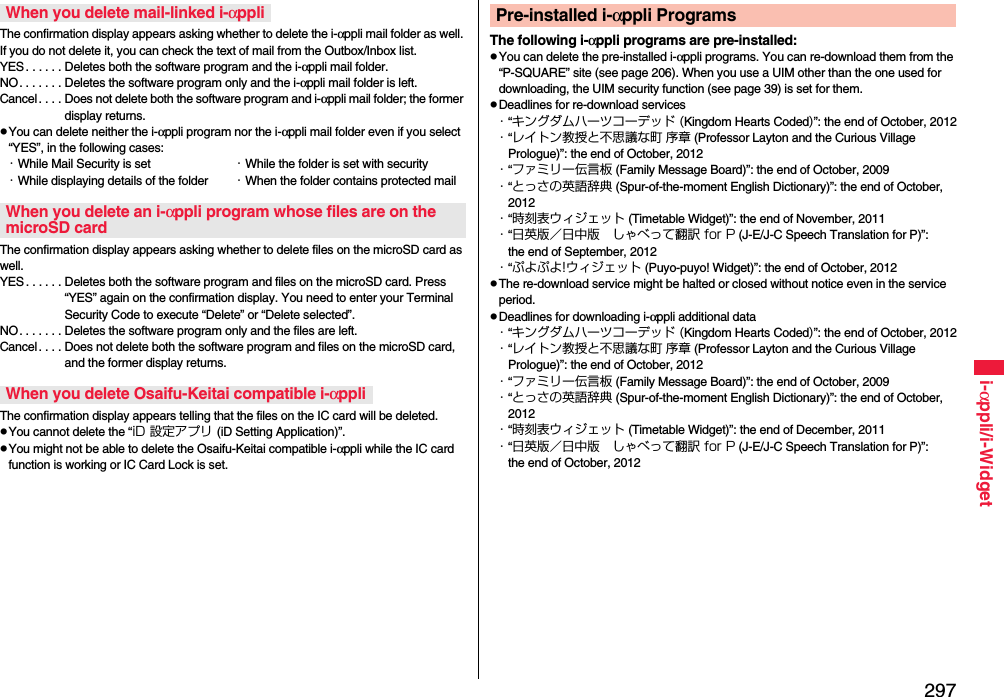 297i-αppli/i-WidgetThe confirmation display appears asking whether to delete the i-αppli mail folder as well. If you do not delete it, you can check the text of mail from the Outbox/Inbox list.YES . . . . . . Deletes both the software program and the i-αppli mail folder.NO. . . . . . . Deletes the software program only and the i-αppli mail folder is left.Cancel . . . . Does not delete both the software program and i-αppli mail folder; the former display returns.You can delete neither the i-αppli program nor the i-αppli mail folder even if you select “YES”, in the following cases:・While Mail Security is set ・While the folder is set with security・While displaying details of the folder ・When the folder contains protected mailThe confirmation display appears asking whether to delete files on the microSD card as well.YES . . . . . . Deletes both the software program and files on the microSD card. Press “YES” again on the confirmation display. You need to enter your Terminal Security Code to execute “Delete” or “Delete selected”. NO. . . . . . . Deletes the software program only and the files are left.Cancel. . . . Does not delete both the software program and files on the microSD card, and the former display returns.The confirmation display appears telling that the files on the IC card will be deleted.You cannot delete the “iD 設定アプリ (iD Setting Application)”.You might not be able to delete the Osaifu-Keitai compatible i-αppli while the IC card function is working or IC Card Lock is set.When you delete mail-linked i-αppliWhen you delete an i-αppli program whose files are on the microSD cardWhen you delete Osaifu-Keitai compatible i-αppliThe following i-αppli programs are pre-installed:You can delete the pre-installed i-αppli programs. You can re-download them from the “P-SQUARE” site (see page 206). When you use a UIM other than the one used for downloading, the UIM security function (see page 39) is set for them.Deadlines for re-download services・“キングダムハーツコーデッド (Kingdom Hearts Coded)”: the end of October, 2012・“レイトン教授と不思議な町 序章 (Professor Layton and the Curious Village Prologue)”: the end of October, 2012・“ファミリー伝言板 (Family Message Board)”: the end of October, 2009・“とっさの英語辞典 (Spur-of-the-moment English Dictionary)”: the end of October, 2012・“時刻表ウィジェット (Timetable Widget)”: the end of November, 2011・“日英版／日中版 しゃべって翻訳 for P (J-E/J-C Speech Translation for P)”: the end of September, 2012・“ぷよぷよ!ウィジェット (Puyo-puyo! Widget)”: the end of October, 2012The re-download service might be halted or closed without notice even in the service period.Deadlines for downloading i-αppli additional data・“キングダムハーツコーデッド (Kingdom Hearts Coded)”: the end of October, 2012・“レイトン教授と不思議な町 序章 (Professor Layton and the Curious Village Prologue)”: the end of October, 2012・“ファミリー伝言板 (Family Message Board)”: the end of October, 2009・“とっさの英語辞典 (Spur-of-the-moment English Dictionary)”: the end of October, 2012・“時刻表ウィジェット (Timetable Widget)”: the end of December, 2011・“日英版／日中版 しゃべって翻訳 for P (J-E/J-C Speech Translation for P)”: the end of October, 2012Pre-installed i-αppli Programs