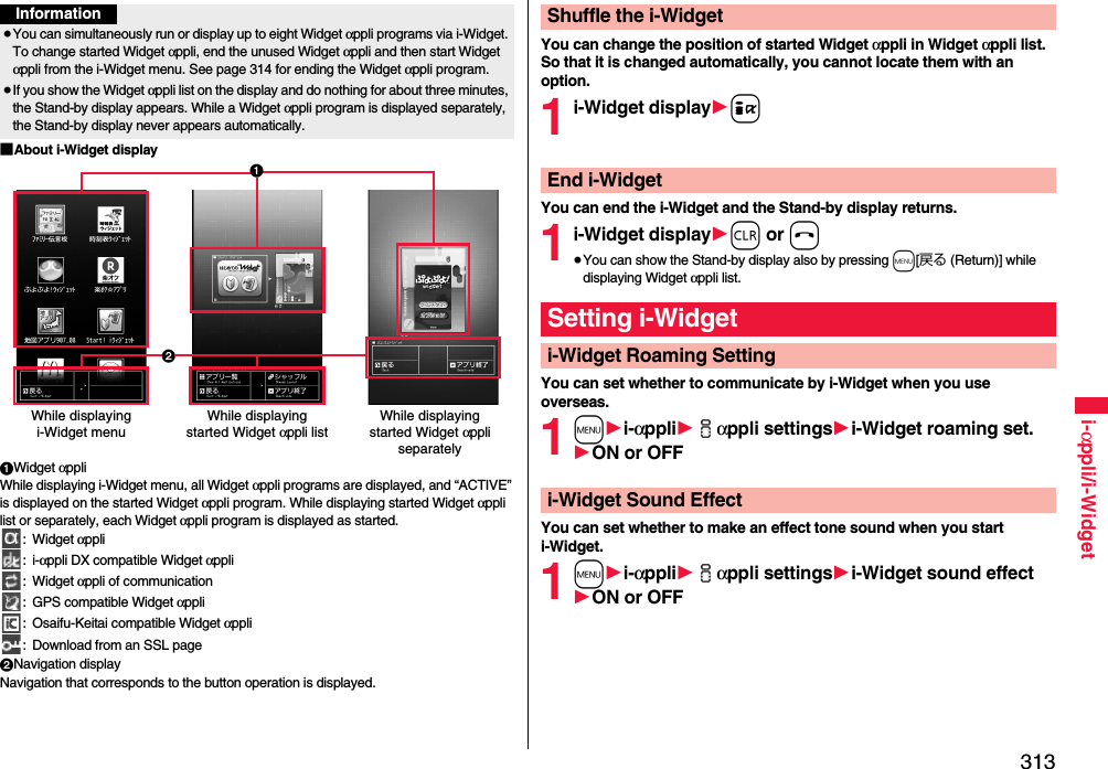 313i-αppli/i-Widget■About i-Widget display1Widget αppliWhile displaying i-Widget menu, all Widget αppli programs are displayed, and “ACTIVE” is displayed on the started Widget αppli program. While displaying started Widget αppli list or separately, each Widget αppli program is displayed as started.: Widget αppli:i-αppli DX compatible Widget αppli: Widget αppli of communication: GPS compatible Widget αppli: Osaifu-Keitai compatible Widget αppli: Download from an SSL page2Navigation displayNavigation that corresponds to the button operation is displayed.Information≥You can simultaneously run or display up to eight Widget αppli programs via i-Widget. To change started Widget αppli, end the unused Widget αppli and then start Widget αppli from the i-Widget menu. See page 314 for ending the Widget αppli program.≥If you show the Widget αppli list on the display and do nothing for about three minutes, the Stand-by display appears. While a Widget αppli program is displayed separately, the Stand-by display never appears automatically.While displaying i-Widget menuWhile displaying started Widget αppli listWhile displaying started Widget αppli separately21You can change the position of started Widget αppli in Widget αppli list. So that it is changed automatically, you cannot locate them with an option.1i-Widget display1iYou can end the i-Widget and the Stand-by display returns.1i-Widget display1r or h≥You can show the Stand-by display also by pressing m[戻る (Return)] while displaying Widget αppli list.You can set whether to communicate by i-Widget when you use overseas.1m1i-αppli1iαppli settings1i-Widget roaming set.1ON or OFFYou can set whether to make an effect tone sound when you start i-Widget.1m1i-αppli1iαppli settings1i-Widget sound effect1ON or OFFShuffle the i-WidgetEnd i-WidgetSetting i-Widgeti-Widget Roaming Settingi-Widget Sound Effect