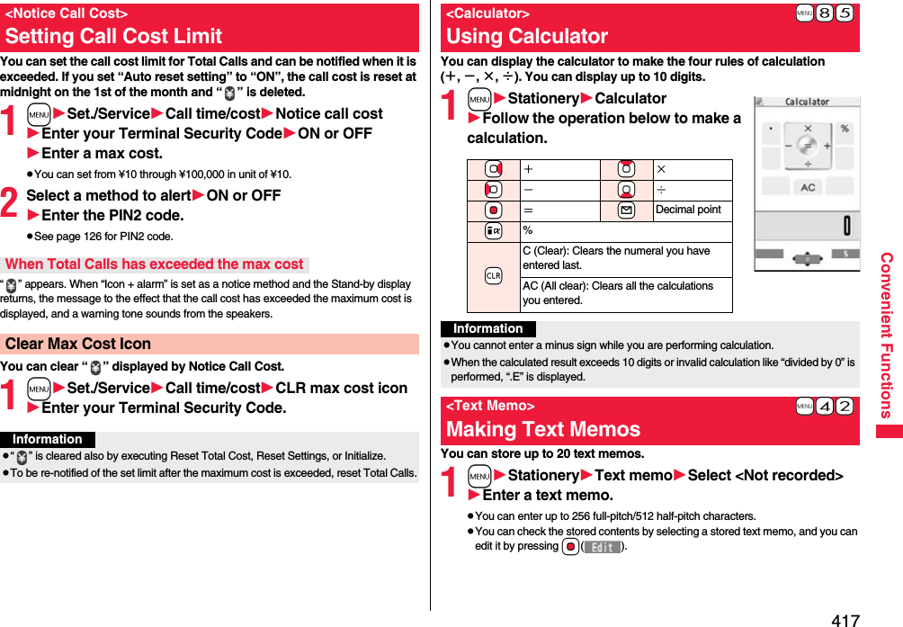 417Convenient FunctionsYou can set the call cost limit for Total Calls and can be notified when it is exceeded. If you set “Auto reset setting” to “ON”, the call cost is reset at midnight on the 1st of the month and “ ” is deleted.1mSet./ServiceCall time/costNotice call costEnter your Terminal Security CodeON or OFFEnter a max cost.pYou can set from ¥10 through ¥100,000 in unit of ¥10.2Select a method to alertON or OFFEnter the PIN2 code.pSee page 126 for PIN2 code.“ ” appears. When “Icon + alarm” is set as a notice method and the Stand-by display returns, the message to the effect that the call cost has exceeded the maximum cost is displayed, and a warning tone sounds from the speakers.You can clear “ ” displayed by Notice Call Cost.1mSet./ServiceCall time/costCLR max cost iconEnter your Terminal Security Code.&lt;Notice Call Cost&gt;Setting Call Cost LimitWhen Total Calls has exceeded the max costClear Max Cost IconInformationp“ ” is cleared also by executing Reset Total Cost, Reset Settings, or Initialize.pTo be re-notified of the set limit after the maximum cost is exceeded, reset Total Calls.You can display the calculator to make the four rules of calculation (＋, −, ×, ÷). You can display up to 10 digits.1mStationeryCalculatorFollow the operation below to make a calculation.You can store up to 20 text memos.1mStationeryText memoSelect &lt;Not recorded&gt;Enter a text memo.pYou can enter up to 256 full-pitch/512 half-pitch characters.pYou can check the stored contents by selecting a stored text memo, and you can edit it by pressing Oo().+m-8-5&lt;Calculator&gt;Using Calculator+Vo＋+Zo×+Co−+Xo÷+Oo＝+lDecimal point+i%-rC (Clear): Clears the numeral you have entered last.AC (All clear): Clears all the calculations you entered.InformationpYou cannot enter a minus sign while you are performing calculation.pWhen the calculated result exceeds 10 digits or invalid calculation like “divided by 0” is performed, “.E” is displayed.+m-4-2&lt;Text Memo&gt;Making Text Memos