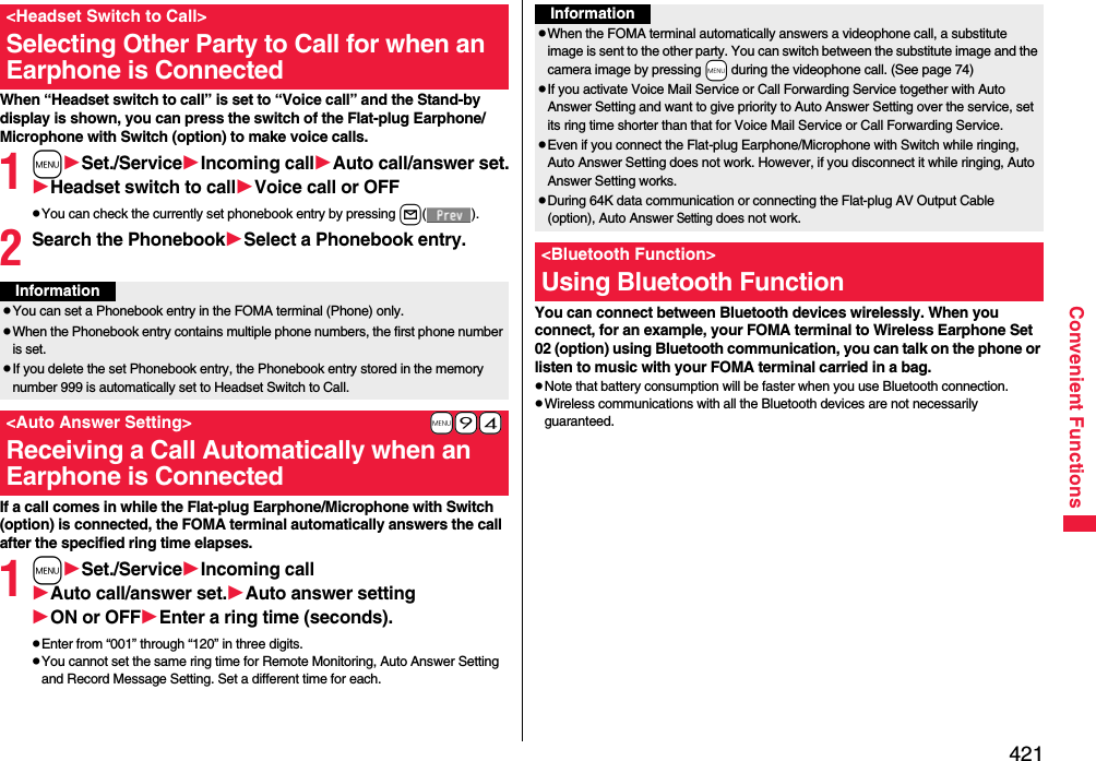 421Convenient FunctionsWhen “Headset switch to call” is set to “Voice call” and the Stand-by display is shown, you can press the switch of the Flat-plug Earphone/Microphone with Switch (option) to make voice calls.1mSet./ServiceIncoming callAuto call/answer set.Headset switch to callVoice call or OFFpYou can check the currently set phonebook entry by pressing l().2Search the PhonebookSelect a Phonebook entry.If a call comes in while the Flat-plug Earphone/Microphone with Switch (option) is connected, the FOMA terminal automatically answers the call after the specified ring time elapses.1mSet./ServiceIncoming callAuto call/answer set.Auto answer settingON or OFFEnter a ring time (seconds).pEnter from “001” through “120” in three digits.pYou cannot set the same ring time for Remote Monitoring, Auto Answer Setting and Record Message Setting. Set a different time for each.&lt;Headset Switch to Call&gt;Selecting Other Party to Call for when an Earphone is ConnectedInformationpYou can set a Phonebook entry in the FOMA terminal (Phone) only.pWhen the Phonebook entry contains multiple phone numbers, the first phone number is set.pIf you delete the set Phonebook entry, the Phonebook entry stored in the memory number 999 is automatically set to Headset Switch to Call.+m-9-4&lt;Auto Answer Setting&gt;Receiving a Call Automatically when an Earphone is ConnectedYou can connect between Bluetooth devices wirelessly. When you connect, for an example, your FOMA terminal to Wireless Earphone Set 02 (option) using Bluetooth communication, you can talk on the phone or listen to music with your FOMA terminal carried in a bag.pNote that battery consumption will be faster when you use Bluetooth connection.pWireless communications with all the Bluetooth devices are not necessarily guaranteed.InformationpWhen the FOMA terminal automatically answers a videophone call, a substitute image is sent to the other party. You can switch between the substitute image and the camera image by pressing +m during the videophone call. (See page 74)pIf you activate Voice Mail Service or Call Forwarding Service together with Auto Answer Setting and want to give priority to Auto Answer Setting over the service, set its ring time shorter than that for Voice Mail Service or Call Forwarding Service.pEven if you connect the Flat-plug Earphone/Microphone with Switch while ringing, Auto Answer Setting does not work. However, if you disconnect it while ringing, Auto Answer Setting works.pDuring 64K data communication or connecting the Flat-plug AV Output Cable (option), Auto Answer Setting does not work.&lt;Bluetooth Function&gt;Using Bluetooth Function