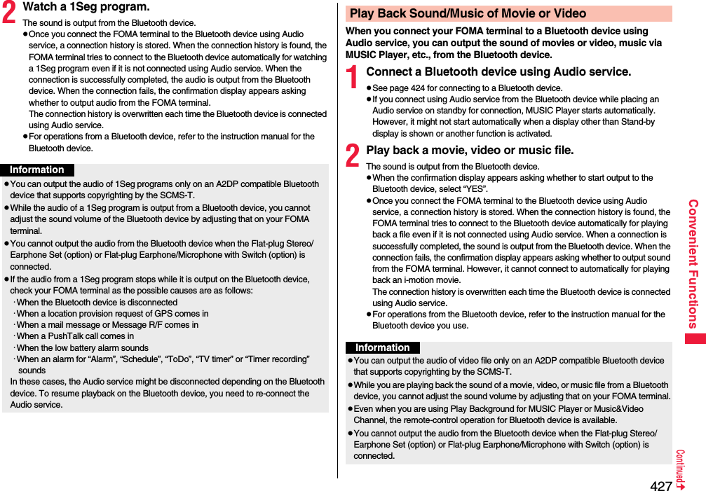 427Convenient Functions2Watch a 1Seg program.The sound is output from the Bluetooth device.pOnce you connect the FOMA terminal to the Bluetooth device using Audio service, a connection history is stored. When the connection history is found, the FOMA terminal tries to connect to the Bluetooth device automatically for watching a 1Seg program even if it is not connected using Audio service. When the connection is successfully completed, the audio is output from the Bluetooth device. When the connection fails, the confirmation display appears asking whether to output audio from the FOMA terminal.The connection history is overwritten each time the Bluetooth device is connected using Audio service.pFor operations from a Bluetooth device, refer to the instruction manual for the Bluetooth device.InformationpYou can output the audio of 1Seg programs only on an A2DP compatible Bluetooth device that supports copyrighting by the SCMS-T.pWhile the audio of a 1Seg program is output from a Bluetooth device, you cannot adjust the sound volume of the Bluetooth device by adjusting that on your FOMA terminal.pYou cannot output the audio from the Bluetooth device when the Flat-plug Stereo/Earphone Set (option) or Flat-plug Earphone/Microphone with Switch (option) is connected.pIf the audio from a 1Seg program stops while it is output on the Bluetooth device, check your FOMA terminal as the possible causes are as follows:･When the Bluetooth device is disconnected･When a location provision request of GPS comes in･When a mail message or Message R/F comes in･When a PushTalk call comes in･When the low battery alarm sounds･When an alarm for “Alarm”, “Schedule”, “ToDo”, “TV timer” or “Timer recording” soundsIn these cases, the Audio service might be disconnected depending on the Bluetooth device. To resume playback on the Bluetooth device, you need to re-connect the Audio service.When you connect your FOMA terminal to a Bluetooth device using Audio service, you can output the sound of movies or video, music via MUSIC Player, etc., from the Bluetooth device.1Connect a Bluetooth device using Audio service.pSee page 424 for connecting to a Bluetooth device.pIf you connect using Audio service from the Bluetooth device while placing an Audio service on standby for connection, MUSIC Player starts automatically. However, it might not start automatically when a display other than Stand-by display is shown or another function is activated.2Play back a movie, video or music file.The sound is output from the Bluetooth device.pWhen the confirmation display appears asking whether to start output to the Bluetooth device, select “YES”.pOnce you connect the FOMA terminal to the Bluetooth device using Audio service, a connection history is stored. When the connection history is found, the FOMA terminal tries to connect to the Bluetooth device automatically for playing back a file even if it is not connected using Audio service. When a connection is successfully completed, the sound is output from the Bluetooth device. When the connection fails, the confirmation display appears asking whether to output sound from the FOMA terminal. However, it cannot connect to automatically for playing back an i-motion movie.The connection history is overwritten each time the Bluetooth device is connected using Audio service.pFor operations from the Bluetooth device, refer to the instruction manual for the Bluetooth device you use.Play Back Sound/Music of Movie or VideoInformationpYou can output the audio of video file only on an A2DP compatible Bluetooth device that supports copyrighting by the SCMS-T.pWhile you are playing back the sound of a movie, video, or music file from a Bluetooth device, you cannot adjust the sound volume by adjusting that on your FOMA terminal.pEven when you are using Play Background for MUSIC Player or Music&amp;Video Channel, the remote-control operation for Bluetooth device is available.pYou cannot output the audio from the Bluetooth device when the Flat-plug Stereo/Earphone Set (option) or Flat-plug Earphone/Microphone with Switch (option) is connected.