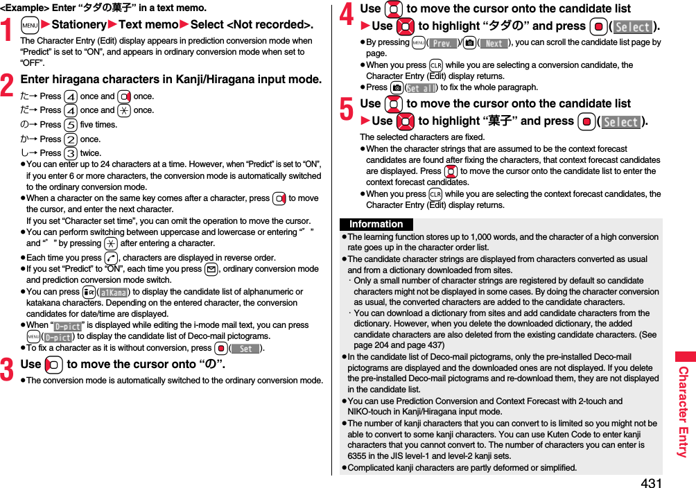 431Character Entry&lt;Example&gt; Enter “タダの菓子” in a text memo.1mStationeryText memoSelect &lt;Not recorded&gt;.The Character Entry (Edit) display appears in prediction conversion mode when “Predict” is set to “ON”, and appears in ordinary conversion mode when set to “OFF”.2Enter hiragana characters in Kanji/Hiragana input mode.た→ Press 4 once and Vo once.だ→ Press 4 once and a once.の→ Press 5 five times.か→ Press 2 once.し→ Press 3 twice.pYou can enter up to 24 characters at a time. However, when “Predict” is set to “ON”, if you enter 6 or more characters, the conversion mode is automatically switched to the ordinary conversion mode.pWhen a character on the same key comes after a character, press Vo to move the cursor, and enter the next character.If you set “Character set time”, you can omit the operation to move the cursor.pYou can perform switching between uppercase and lowercase or entering “゛” and “゜” by pressing a after entering a character.pEach time you press d, characters are displayed in reverse order.pIf you set “Predict” to “ON”, each time you press l, ordinary conversion mode and prediction conversion mode switch.pYou can press i( ) to display the candidate list of alphanumeric or katakana characters. Depending on the entered character, the conversion candidates for date/time are displayed.pWhen “ ” is displayed while editing the i-mode mail text, you can press m( ) to display the candidate list of Deco-mail pictograms.pTo fix a character as it is without conversion, press Oo().3Use Co to move the cursor onto “の”.pThe conversion mode is automatically switched to the ordinary conversion mode.4Use Bo to move the cursor onto the candidate listUse Mo to highlight “タダの” and press Oo().pBy pressing m()/c( ), you can scroll the candidate list page by page.pWhen you press r while you are selecting a conversion candidate, the Character Entry (Edit) display returns.pPress c( ) to fix the whole paragraph.5Use Bo to move the cursor onto the candidate listUse Mo to highlight “菓子” and pressOo().The selected characters are fixed.pWhen the character strings that are assumed to be the context forecast candidates are found after fixing the characters, that context forecast candidates are displayed. Press Bo to move the cursor onto the candidate list to enter the context forecast candidates.pWhen you press r while you are selecting the context forecast candidates, the Character Entry (Edit) display returns.InformationpThe learning function stores up to 1,000 words, and the character of a high conversion rate goes up in the character order list.pThe candidate character strings are displayed from characters converted as usual and from a dictionary downloaded from sites.・Only a small number of character strings are registered by default so candidate characters might not be displayed in some cases. By doing the character conversion as usual, the converted characters are added to the candidate characters.・You can download a dictionary from sites and add candidate characters from the dictionary. However, when you delete the downloaded dictionary, the added candidate characters are also deleted from the existing candidate characters. (See page 204 and page 437)pIn the candidate list of Deco-mail pictograms, only the pre-installed Deco-mail pictograms are displayed and the downloaded ones are not displayed. If you delete the pre-installed Deco-mail pictograms and re-download them, they are not displayed in the candidate list.pYou can use Prediction Conversion and Context Forecast with 2-touch and NIKO-touch in Kanji/Hiragana input mode.pThe number of kanji characters that you can convert to is limited so you might not be able to convert to some kanji characters. You can use Kuten Code to enter kanji characters that you cannot convert to. The number of characters you can enter is 6355 in the JIS level-1 and level-2 kanji sets.pComplicated kanji characters are partly deformed or simplified.