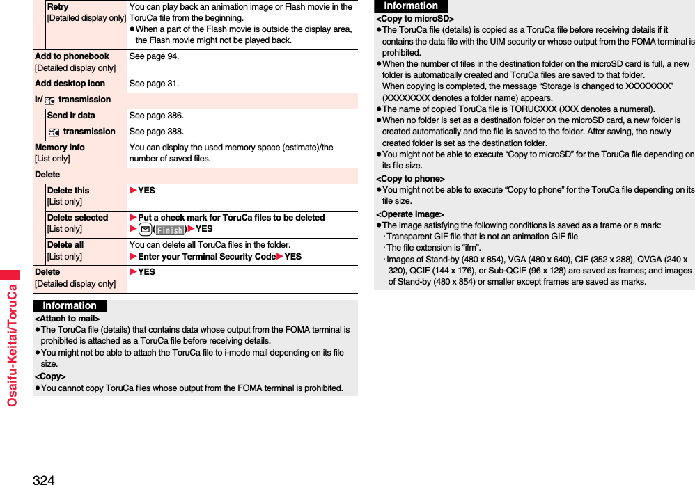 324Osaifu-Keitai/ToruCaRetry[Detailed display only]You can play back an animation image or Flash movie in the ToruCa file from the beginning.pWhen a part of the Flash movie is outside the display area, the Flash movie might not be played back.Add to phonebook[Detailed display only]See page 94.Add desktop icon See page 31.Ir/  transmissionSend Ir data See page 386. transmission See page 388.Memory info[List only]You can display the used memory space (estimate)/the number of saved files.DeleteDelete this[List only]YESDelete selected[List only]Put a check mark for ToruCa files to be deletedl()YESDelete all[List only]You can delete all ToruCa files in the folder.Enter your Terminal Security CodeYESDelete[Detailed display only]YESInformation&lt;Attach to mail&gt;pThe ToruCa file (details) that contains data whose output from the FOMA terminal is prohibited is attached as a ToruCa file before receiving details.pYou might not be able to attach the ToruCa file to i-mode mail depending on its file size.&lt;Copy&gt;pYou cannot copy ToruCa files whose output from the FOMA terminal is prohibited.&lt;Copy to microSD&gt;pThe ToruCa file (details) is copied as a ToruCa file before receiving details if it contains the data file with the UIM security or whose output from the FOMA terminal is prohibited.pWhen the number of files in the destination folder on the microSD card is full, a new folder is automatically created and ToruCa files are saved to that folder.When copying is completed, the message “Storage is changed to XXXXXXXX” (XXXXXXXX denotes a folder name) appears.pThe name of copied ToruCa file is TORUCXXX (XXX denotes a numeral).pWhen no folder is set as a destination folder on the microSD card, a new folder is created automatically and the file is saved to the folder. After saving, the newly created folder is set as the destination folder.pYou might not be able to execute “Copy to microSD” for the ToruCa file depending on its file size.&lt;Copy to phone&gt;pYou might not be able to execute “Copy to phone” for the ToruCa file depending on its file size.&lt;Operate image&gt;pThe image satisfying the following conditions is saved as a frame or a mark:・Transparent GIF file that is not an animation GIF file・The file extension is “ifm”.・Images of Stand-by (480 x 854), VGA (480 x 640), CIF (352 x 288), QVGA (240 x 320), QCIF (144 x 176), or Sub-QCIF (96 x 128) are saved as frames; and images of Stand-by (480 x 854) or smaller except frames are saved as marks. Information