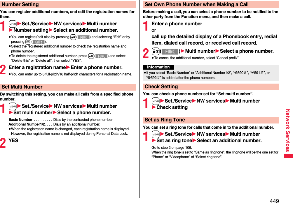449Network ServicesYou can register additional numbers, and edit the registration names for them.1mSet./ServiceNW servicesMulti numberNumber settingSelect an additional number.pYou can register/edit also by pressing i( ) and selecting “Edit” or by pressing l().pSelect the registered additional number to check the registration name and phone number.pTo delete the registered additional number, press i( ) and select “Delete this” or “Delete all”, then select “YES”.2Enter a registration nameEnter a phone number.pYou can enter up to 8 full-pitch/16 half-pitch characters for a registration name.By switching this setting, you can make all calls from a specified phone number.1mSet./ServiceNW servicesMulti numberSet multi numberSelect a phone number.Basic Number  . . . . . . . . . . Dials by the contracted phone number.Additional Number1/2. . . .  Dials by an additional number. pWhen the registration name is changed, each registration name is displayed. However, the registration name is not displayed during Personal Data Lock.2YESNumber SettingSet Multi NumberBefore making a call, you can select a phone number to be notified to the other party from the Function menu, and then make a call.1Enter a phone numberor call up the detailed display of a Phonebook entry, redial item, dialed call record, or received call record.2i()Multi numberSelect a phone number.pTo cancel the additional number, select “Cancel prefix”.You can check a phone number set for “Set multi number”.1mSet./ServiceNW servicesMulti numberCheck settingYou can set a ring tone for calls that come in to the additional number.1mSet./ServiceNW servicesMulti numberSet as ring toneSelect an additional number.Go to step 2 on page 106.When the ring tone is set to “Same as ring tone”, the ring tone will be the one set for “Phone” or “Videophone” of “Select ring tone”.Set Own Phone Number when Making a CallInformationpIf you select “Basic Number” or “Additional Number1/2”, “:590＃”, “:591＃”, or “:592＃” is added after the phone numbers.Check SettingSet as Ring Tone