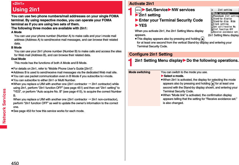 450Network ServicesYou can use two phone numbers/mail addresses on your single FOMA terminal. By using respective modes, you can operate your FOMA terminal as if you are using two sets of them. The following three modes are available with 2in1:A ModeYou can use your phone number (Number A) to make calls and your i-mode mail address (Address A) to send/receive mail messages, and can browse their related data.B ModeYou can use your 2in1 phone number (Number B) to make calls and access the sites for Web mail (Address B), and can browse their related data.Dual ModeThis mode has the functions of both A Mode and B Mode.pFor details on 2in1, refer to “Mobile Phone User’s Guide [2in1]”.pAddress B is used to send/receive mail messages via the dedicated Web mail site.pYou can use packet communication even in B Mode if you subscribe to i-mode.pYou can subscribe to either 2in1 or Multi Number.pWhen you replace a UIM with another one (2in1 contractor → 2in1 contractor) while using 2in1, perform “2in1 function OFF” (see page 451) and then set “2in1 setting” to “YES”, or perform “Auto acquire No. B” (see page 415), to acquire the correct Number B.When you replace a UIM with another one (2in1 contractor → 2in1 non-contractor), perform “2in1 function OFF” as well to update the owner’s information to the correct one.pSee page 453 for how this service works for each mode.&lt;2in1&gt;Using 2in1 1mSet./ServiceNW services2in1 settingEnter your Terminal Security CodeYESWhen you activate 2in1, the 2in1 Setting Menu display appears.pThis display appears also by pressing and holding &lt; for at least one second from the vertical Stand-by display and entering your Terminal Security Code.12in1 Setting Menu displayDo the following operations.Activate 2in12in1 Setting Menu displayConfigure 2in1 SettingMode switching You can switch to the mode you use.Select a mode.pWhen 2in1 is activated, the display for selecting the mode appears also by pressing and holding &lt; for at least one second with the Stand-by display shown, and entering your Terminal Security Code.pWhen “Mode link” is activated, the confirmation display appears telling that the setting for “Receive avoidance set.” is also changed.