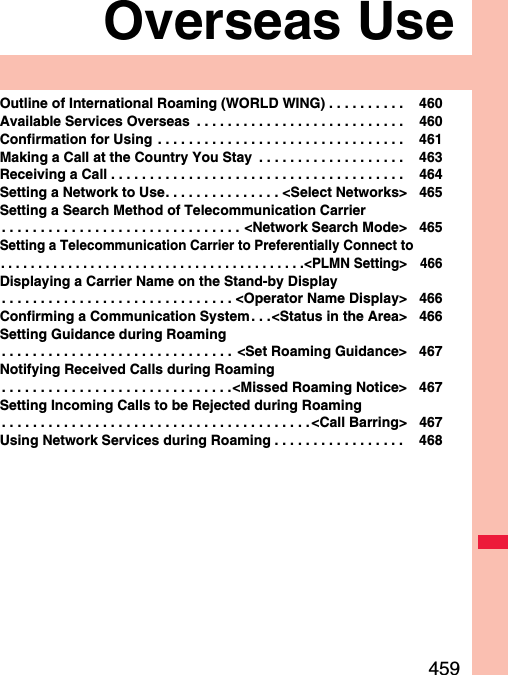 459Overseas UseOutline of International Roaming (WORLD WING) . . . . . . . . . .  460Available Services Overseas  . . . . . . . . . . . . . . . . . . . . . . . . . . .  460Confirmation for Using . . . . . . . . . . . . . . . . . . . . . . . . . . . . . . . .  461Making a Call at the Country You Stay  . . . . . . . . . . . . . . . . . . .  463Receiving a Call . . . . . . . . . . . . . . . . . . . . . . . . . . . . . . . . . . . . . .  464Setting a Network to Use. . . . . . . . . . . . . . . &lt;Select Networks&gt; 465Setting a Search Method of Telecommunication Carrier. . . . . . . . . . . . . . . . . . . . . . . . . . . . . . . &lt;Network Search Mode&gt; 465Setting a Telecommunication Carrier to Preferentially Connect to. . . . . . . . . . . . . . . . . . . . . . . . . . . . . . . . . . . . . . . . .&lt;PLMN Setting&gt; 466Displaying a Carrier Name on the Stand-by Display. . . . . . . . . . . . . . . . . . . . . . . . . . . . . . &lt;Operator Name Display&gt; 466Confirming a Communication System. . .&lt;Status in the Area&gt; 466Setting Guidance during Roaming. . . . . . . . . . . . . . . . . . . . . . . . . . . . . .  &lt;Set Roaming Guidance&gt; 467Notifying Received Calls during Roaming. . . . . . . . . . . . . . . . . . . . . . . . . . . . . .&lt;Missed Roaming Notice&gt; 467Setting Incoming Calls to be Rejected during Roaming. . . . . . . . . . . . . . . . . . . . . . . . . . . . . . . . . . . . . . . .&lt;Call Barring&gt; 467Using Network Services during Roaming . . . . . . . . . . . . . . . . .  468