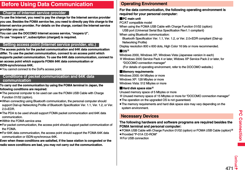 471PC ConnectionTo use the Internet, you need to pay the charge for the Internet service provider you use. Besides the FOMA service fee, you need to directly pay this charge to the Internet service provider. For details on the charge, contact the Internet service provider you use.You can use the DOCOMO Internet access service, “mopera U”.To use “mopera U”, subscription (charged) is required.The access points for the packet communication and 64K data communication differ. To use the packet communication, connect to an access point which supports packet communication. To use the 64K data communication, connect to an access point which supports FOMA 64K data communication or ISDN-synchronous 64K.pYou cannot connect to the DoPa access point.To carry out the communication by using the FOMA terminal in Japan, the following conditions are required:pThe personal computer to be used can use the FOMA USB Cable with Charge Function 01/02 (option).pWhen connecting using Bluetooth communication, the personal computer should support Dial-up Networking Profile of Bluetooth Specification Ver. 1.1, Ver. 1.2, or Ver. 2.0+EDR.pThe PDA to be used should support FOMA packet communication and 64K data communication.pWithin the FOMA service areapFor packet communication, the access point should support packet communication of the FOMA.pFor 64K data communication, the access point should support the FOMA 64K data communication or ISDN-synchronous 64K.Even when these conditions are satisfied, if the base station is congested or the radio wave conditions are bad, you may not carry out the communication.Before Using Data CommunicationCharge of Internet service providerSetting access point (Internet service provider, etc.)Conditions of packet communication and 64K data communicationFor the data communication, the following operating environment is required for your personal computer:■PC main unitPC/AT compatible modelWhen using the FOMA USB Cable with Charge Function 01/02 (option): USB port (Universal Serial Bus Specification Rev1.1 compliant)When using Bluetooth communication: Bluetooth Specification Ver. 1.1, Ver. 1.2, or Ver. 2.0+EDR compliant (Dial-up Networking Profile)Display resolution 800 x 600 dots, High Color 16 bits or more recommended.■OS※Windows 2000, Windows XP, Windows Vista (Japanese version in each)※Windows 2000 Service Pack 4 or later, Widows XP Service Pack 2 or later, for “DOCOMO connection manager”(For details of operating environment, refer to the DOCOMO website.)■Memory requirementsWindows 2000: 64 Mbytes or moreWindows XP: 128 Mbytes or more Windows Vista: 512 Mbytes or more■Hard disk space size※Unused memory space of 5 Mbytes or more※Unused memory space of 15 Mbytes or more for “DOCOMO connection manager”pThe operation on the upgraded OS is not guaranteed.pThe memory requirements and hard disk space size may vary depending on the system environment.The following hardware and software programs are required besides the FOMA terminal and personal computer:pFOMA USB Cable with Charge Function 01/02 (option) or FOMA USB Cable (option)※pProvided “P-01A CD-ROM”※For USB connectionOperating EnvironmentNecessary Devices