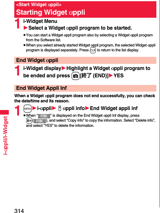 314i-αppli/i-Widget1i-Widget MenuSelect a Widget αppli program to be started.pYou can start a Widget αppli program also by selecting a Widget αppli program from the Software list.pWhen you select already started Widget αppli program, the selected Widget αppli program is displayed separately. Press r to return to the list display.1i-Widget displayHighlight a Widget αppli program to be ended and press c[終了 (END)]YESWhen a Widget αppli program does not end successfully, you can check the date/time and its reason.1mi-αppliiαppli infoEnd Widget appli infpWhen “ ” is displayed on the End Widget αppli Inf display, press i( ), and select “Copy info” to copy the information. Select “Delete info”, and select “YES” to delete the information.&lt;Start Widget αppli&gt;Starting Widget αppliEnd Widget αppliEnd Widget Appli Inf