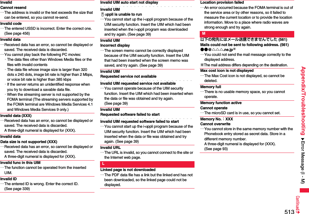 513Appendix/TroubleshootingInvalid Cannot resend…The address is invalid or the text exceeds the size that can be entered, so you cannot re-send.Invalid code…The entered USSD is incorrect. Enter the correct one. (See page 456)Invalid data…Received data has an error, so cannot be displayed or saved. The received data is discarded.…You cannot play back the following PC movies:・The data files other than Windows Media files or the files with invalid contents・The data file whose image size is larger than 320 dots x 240 dots, image bit rate is higher than 2 Mbps, or voice bit rate is higher than 385 kbps・If the server returns an unidentified response when you try to download a savable data file.・When the streaming server is not supported by the FOMA terminal (The streaming servers supported by the FOMA terminal are Windows Media Services 4.1 and Windows Media Services 9 only.)Invalid data (XXX)…Received data has an error, so cannot be displayed or saved. The received data is discarded. A three-digit numeral is displayed for (XXX).Invalid dataData size is not supported (XXX)…Received data has an error, so cannot be displayed or saved. The received data is discarded. A three-digit numeral is displayed for (XXX).Invalid func in this UIM…The function cannot be operated from the inserted UIM.Invalid ID…The entered ID is wrong. Enter the correct ID. (See page 339)Invalid UIM auto start not displayInvalid UIM iαppli is unable to run…You cannot start up the i-αppli program because of the UIM security function. Insert the UIM which had been inserted when the i-αppli program was downloaded and try again. (See page 39)Invalid UIM Incorrect display…The screen memo cannot be correctly displayed because of the UIM security function. Insert the UIM that had been inserted when the screen memo was saved, and try again. (See page 39)Invalid UIM Requested service not availableInvalid UIM requested service not available…You cannot operate because of the UIM security function. Insert the UIM which had been inserted when the data or file was obtained and try again. (See page 39)Invalid UIM Requested software failed to startInvalid UIM requested software failed to start…You cannot start up the i-αppli program because of the UIM security function. Insert the UIM which had been inserted when the data or file was obtained and try again. (See page 39)Invalid URL…The URL is invalid, so you cannot connect to the site or the Internet web page.LLinked page is not downloaded…The PDF data file has a link but the linked end has not been downloaded, so the linked page could not be displayed.Location provision failed…An error occurred because the FOMA terminal is out of the service area or by other reasons, so it failed to measure the current location or to provide the location information. Move to a place where radio waves are strong enough and try again.M以下の宛先にはメール送信できませんでした (561)Mails could not be sent to following address. (561)●●@△△△.ne.jp※…You could not send the mail message correctly to the displayed address.※The mail address differs depending on the destination.Max cost icon is not displayed…The Max Cost icon is not displayed, so cannot be deleted.Memory full…There is no usable memory space, so you cannot operate.Memory function active Cannot operate…The microSD card is in use, so you cannot set.Memory No.：XXXCannot overwrite…You cannot store in the same memory number with the Phonebook entry stored as secret data. Store in a different memory number. A three-digit numeral is displayed for (XXX). (See page 93)Error Message (I - M)