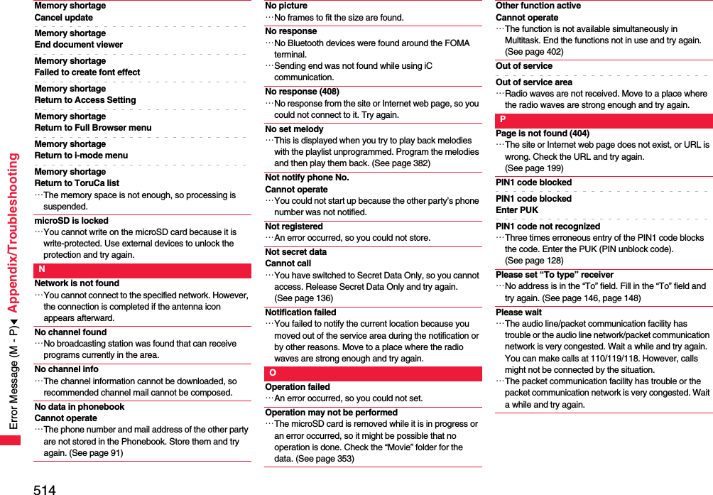 514Appendix/TroubleshootingMemory shortageCancel updateMemory shortageEnd document viewerMemory shortage Failed to create font effectMemory shortageReturn to Access SettingMemory shortage Return to Full Browser menuMemory shortage Return to i-mode menuMemory shortage Return to ToruCa list…The memory space is not enough, so processing is suspended.microSD is locked…You cannot write on the microSD card because it is write-protected. Use external devices to unlock the protection and try again.NNetwork is not found…You cannot connect to the specified network. However, the connection is completed if the antenna icon appears afterward.No channel found…No broadcasting station was found that can receive programs currently in the area.No channel info…The channel information cannot be downloaded, so recommended channel mail cannot be composed.No data in phonebook Cannot operate…The phone number and mail address of the other party are not stored in the Phonebook. Store them and try again. (See page 91)No picture…No frames to fit the size are found.No response…No Bluetooth devices were found around the FOMA terminal.…Sending end was not found while using iC communication.No response (408)…No response from the site or Internet web page, so you could not connect to it. Try again.No set melody…This is displayed when you try to play back melodies with the playlist unprogrammed. Program the melodies and then play them back. (See page 382)Not notify phone No. Cannot operate…You could not start up because the other party’s phone number was not notified.Not registered…An error occurred, so you could not store.Not secret dataCannot call…You have switched to Secret Data Only, so you cannot access. Release Secret Data Only and try again. (See page 136)Notification failed…You failed to notify the current location because you moved out of the service area during the notification or by other reasons. Move to a place where the radio waves are strong enough and try again.OOperation failed…An error occurred, so you could not set.Operation may not be performed…The microSD card is removed while it is in progress or an error occurred, so it might be possible that no operation is done. Check the “Movie” folder for the data. (See page 353)Other function activeCannot operate…The function is not available simultaneously in Multitask. End the functions not in use and try again. (See page 402)Out of serviceOut of service area…Radio waves are not received. Move to a place where the radio waves are strong enough and try again.PPage is not found (404)…The site or Internet web page does not exist, or URL is wrong. Check the URL and try again. (See page 199)PIN1 code blockedPIN1 code blocked Enter PUKPIN1 code not recognized…Three times erroneous entry of the PIN1 code blocks the code. Enter the PUK (PIN unblock code). (See page 128)Please set “To type” receiver…No address is in the “To” field. Fill in the “To” field and try again. (See page 146, page 148)Please wait…The audio line/packet communication facility has trouble or the audio line network/packet communication network is very congested. Wait a while and try again. You can make calls at 110/119/118. However, calls might not be connected by the situation.…The packet communication facility has trouble or the packet communication network is very congested. Wait a while and try again.Error Message (M - P)