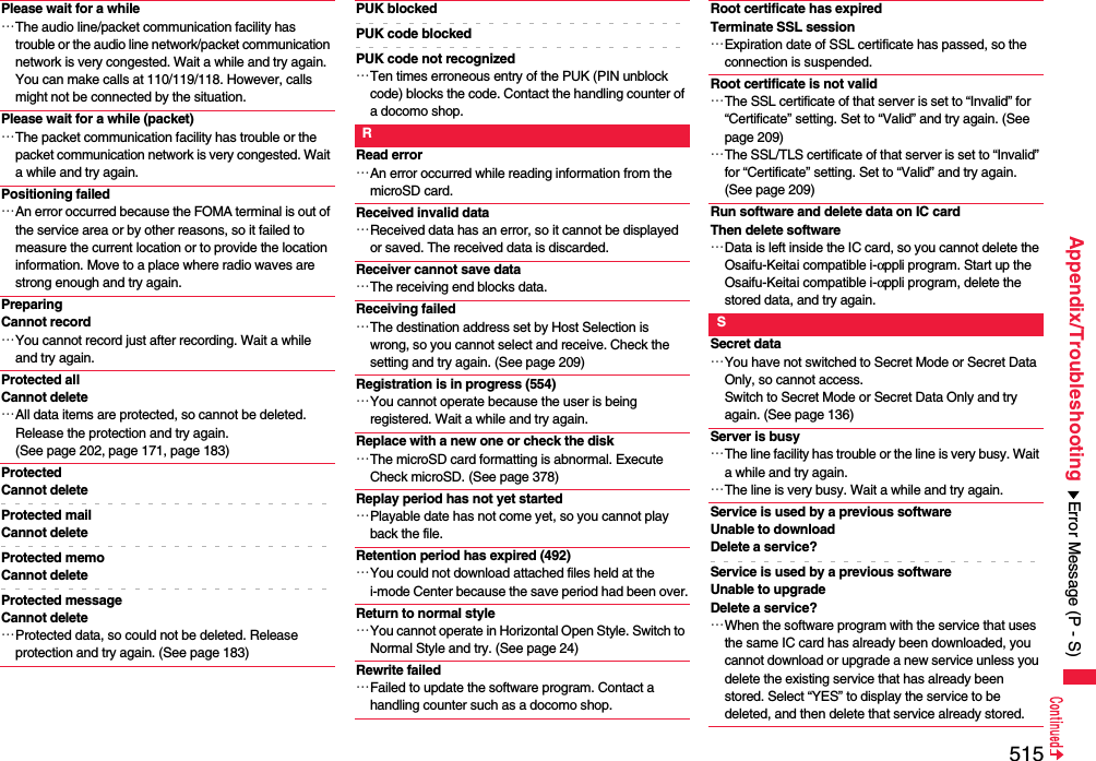 515Appendix/TroubleshootingPlease wait for a while…The audio line/packet communication facility has trouble or the audio line network/packet communication network is very congested. Wait a while and try again. You can make calls at 110/119/118. However, calls might not be connected by the situation.Please wait for a while (packet)…The packet communication facility has trouble or the packet communication network is very congested. Wait a while and try again.Positioning failed…An error occurred because the FOMA terminal is out of the service area or by other reasons, so it failed to measure the current location or to provide the location information. Move to a place where radio waves are strong enough and try again.PreparingCannot record…You cannot record just after recording. Wait a while and try again.Protected allCannot delete…All data items are protected, so cannot be deleted. Release the protection and try again. (See page 202, page 171, page 183)ProtectedCannot deleteProtected mailCannot deleteProtected memoCannot deleteProtected messageCannot delete…Protected data, so could not be deleted. Release protection and try again. (See page 183)PUK blockedPUK code blockedPUK code not recognized…Ten times erroneous entry of the PUK (PIN unblock code) blocks the code. Contact the handling counter of a docomo shop.RRead error…An error occurred while reading information from the microSD card.Received invalid data…Received data has an error, so it cannot be displayed or saved. The received data is discarded.Receiver cannot save data…The receiving end blocks data.Receiving failed…The destination address set by Host Selection is wrong, so you cannot select and receive. Check the setting and try again. (See page 209)Registration is in progress (554)…You cannot operate because the user is being registered. Wait a while and try again.Replace with a new one or check the disk…The microSD card formatting is abnormal. Execute Check microSD. (See page 378)Replay period has not yet started…Playable date has not come yet, so you cannot play back the file.Retention period has expired (492)…You could not download attached files held at the i-mode Center because the save period had been over.Return to normal style…You cannot operate in Horizontal Open Style. Switch to Normal Style and try. (See page 24)Rewrite failed…Failed to update the software program. Contact a handling counter such as a docomo shop.Root certificate has expiredTerminate SSL session…Expiration date of SSL certificate has passed, so the connection is suspended.Root certificate is not valid…The SSL certificate of that server is set to “Invalid” for “Certificate” setting. Set to “Valid” and try again. (See page 209)…The SSL/TLS certificate of that server is set to “Invalid” for “Certificate” setting. Set to “Valid” and try again. (See page 209)Run software and delete data on IC cardThen delete software…Data is left inside the IC card, so you cannot delete the Osaifu-Keitai compatible i-αppli program. Start up the Osaifu-Keitai compatible i-αppli program, delete the stored data, and try again.SSecret data…You have not switched to Secret Mode or Secret Data Only, so cannot access.Switch to Secret Mode or Secret Data Only and try again. (See page 136)Server is busy…The line facility has trouble or the line is very busy. Wait a while and try again.…The line is very busy. Wait a while and try again.Service is used by a previous software Unable to download Delete a service?Service is used by a previous software Unable to upgrade Delete a service?…When the software program with the service that uses the same IC card has already been downloaded, you cannot download or upgrade a new service unless you delete the existing service that has already been stored. Select “YES” to display the service to be deleted, and then delete that service already stored.Error Message (P - S)