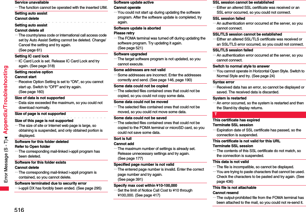 516Appendix/TroubleshootingService unavailable…The function cannot be operated with the inserted UIM.Setting auto assist Cannot deleteSetting auto assist Cannot delete all…The country/area code or international call access code set by Auto Assist Setting cannot be deleted. Change/Cancel the setting and try again. (See page 61)Setting IC card lock…IC Card Lock is set. Release IC Card Lock and try again. (See page 318)Setting receive option Cannot start…Receive Option Setting is set to “ON”, so you cannot start up. Switch to “OFF” and try again. (See page 160)Size of data is not supported…Data size exceeded the maximum, so you could not download normally.Size of page is not supportedSize of this page is not supported…The size of site or Internet web page is large, so obtaining is suspended, and only obtained portion is displayed.Software for this folder deleted Refer to Open folder…The corresponding mail-linked i-αppli program has been deleted.Software for this folder exists Cannot delete…The corresponding mail-linked i-αppli program is contained, so you cannot delete.Software terminated due to security error…i-αppli DX has forcibly been ended. (See page 295)Software update active Cannot operate…You could not start up during updating the software program. After the software update is completed, try again.Software update is abortedPlease retry…The FOMA terminal was turned off during updating the software program. Try updating it again. (See page 521)Software upgraded…The target software program is not updated, so you cannot execute.Some addresses are not valid…Some addresses are incorrect. Enter the addresses correctly and send. (See page 146, page 190)Some data could not be copied…The selected files contained ones that could not be copied, so you could not copy some data.Some data could not be moved…The selected files contained ones that could not be moved, so you could not move some data.Some data could not be saved…The selected files contained ones that could not be copied to the FOMA terminal or microSD card, so you could not save some data.Sort is full Cannot add…The maximum number of settings is already set. Release unnecessary settings and try again. (See page 177)Specified page number is not valid…The entered page number is invalid. Enter the correct page number and try again. (See page 391)Specify max cost within ¥10-100,000…Set the limit of Notice Call Cost to ¥10 through ¥100,000. (See page 417)SSL session cannot be established…Either an altered SSL certificate was received or an SSL error occurred, so you could not connect.SSL session failed…An authentication error occurred at the server, so you cannot connect.SSL/TLS session cannot be established…Either an altered SSL/TLS certificate was received or an SSL/TLS error occurred, so you could not connect.SSL/TLS session failed…An authentication error occurred at the server, so you cannot connect.Switch to normal style to answer…You cannot operate in Horizontal Open Style. Switch to Normal Style and try. (See page 24)Syntax error…Received data has an error, so cannot be displayed or saved. The received data is discarded.System is restarted…An error occurred, so the system is restarted and then the Stand-by display returns.TThis certificate has expiredTerminate SSL session…Expiration date of SSL certificate has passed, so the connection is suspended.This certificate is not valid for this URLTerminate SSL session…The contents of this SSL certificate do not match, so the connection is suspended.This data is not valid…The file is incompatible, so cannot be displayed.…You are trying to paste characters that cannot be used. Check the characters to be pasted and try again. (See page 436)This file is not attachable Cannot resend…The output-prohibited file from the FOMA terminal has been attached to the mail, so you could not re-send it.Error Message (S - T)