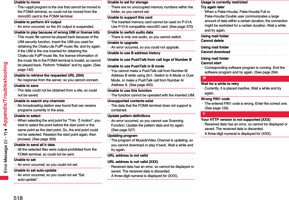 518Appendix/TroubleshootingUnable to move…The i-αppli program is the one that cannot be moved to the FOMA terminal, so could not be moved from the microSD card to the FOMA terminal.Unable to perform AV output…An error occurred, so the AV output is suspended.Unable to play because of wrong UIM or license info…This music file cannot be played back because of the UIM security function. Insert the UIM you used for obtaining the Chaku-uta Full® music file, and try again.If the UIM is the one inserted for obtaining the Chaku-uta Full® music file, the license information of the music file in the FOMA terminal is invalid, so cannot be played back. Perform “Initialize” and try again. (See page 142)Unable to retrieve the requested URL (504)…No response from the server, so you cannot connect.Unable to save…The data could not be obtained from a site, so could not be saved.Unable to search any channels…No broadcasting station was found that can receive programs currently in the area.Unable to select…When selecting the end point for “Trim imotion”, you tried to select the point before the start point or the same point as the start point. So, the end point could not be selected. Reselect the start point again, then proceed. (See page 359)Unable to send all Ir data…All the selected files were output-prohibited from the FOMA terminal, so could not be sent.Unable to set…An error occurred, so you could not set.Unable to set auto-update…An error occurred, so you could not set “Set auto-update”.Unable to set for storage…There are no unoccupied memory numbers within the folder, so you cannot set.Unable to support this card…The inserted memory card cannot be used on P-01A. Use P-01A compatible microSD card. (See page 370)Unable to switch audio data…There is only one audio, so you cannot switch.Unable to upgrade…An error occurred, so you could not upgrade.Unable to use B address historyUnable to use PushTalk from call logs of Number BUnable to use PushTalk in B mode…You cannot make a PushTalk call from Number B/Address B while using 2in1. Switch to A Mode or Dual Mode, or make a PushTalk call from Number A/Address A. (See page 450)Unable to use this function…The function cannot be operated with the inserted UIM.Unsupported contents exist…The data that the FOMA terminal does not support is contained.Update pattern definitions…An error occurred, so you cannot use Scanning Function. Update the pattern data and try again. (See page 527)Updating program…The program of Music&amp;Video Channel is updating, so you cannot download or play it back. Wait a while and try again.URL address is not validURL address is not valid (XXX)…Received data has an error, so cannot be displayed or saved. The received data is discarded. A three-digit numeral is displayed for (XXX).Usage is currently restricted Try again later…When a Pake-Houdai, Pake-Houdai Full or Pake-Houdai Double user communicates a large amount of data within a certain duration, the connection might be restricted for a certain duration. Wait a while and try again.Using mail folderCannot deleteUsing mail folderCannot downloadUsing mail folderCannot start…Corresponding software program is running. End the software program and try again. (See page 294)WWait for a while to retry…Currently, it is placed inactive. Wait a while and try again.Wrong PIN1 code…The entered PIN1 code is wrong. Enter the correct one. (See page 126)YYour HTTP version is not supported (XXX)…Received data has an error, so cannot be displayed or saved. The received data is discarded. A three-digit numeral is displayed for (XXX).Error Message (U - Y)