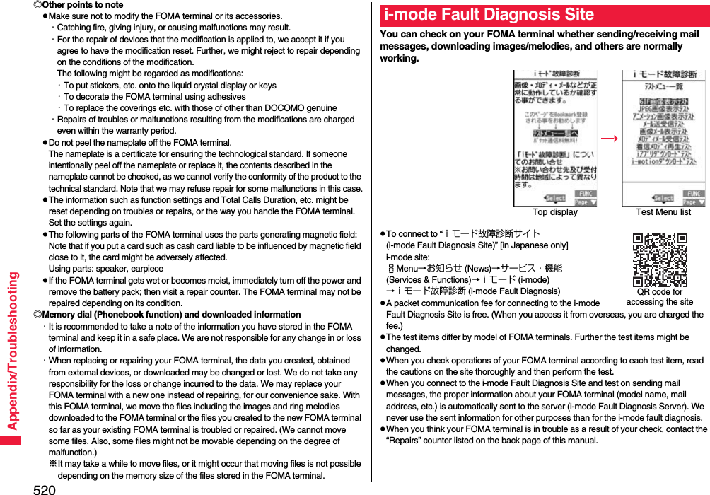 520Appendix/Troubleshooting◎Other points to notepMake sure not to modify the FOMA terminal or its accessories.・Catching fire, giving injury, or causing malfunctions may result.・For the repair of devices that the modification is applied to, we accept it if you agree to have the modification reset. Further, we might reject to repair depending on the conditions of the modification. The following might be regarded as modifications: ・To put stickers, etc. onto the liquid crystal display or keys・To decorate the FOMA terminal using adhesives・To replace the coverings etc. with those of other than DOCOMO genuine・Repairs of troubles or malfunctions resulting from the modifications are charged even within the warranty period.pDo not peel the nameplate off the FOMA terminal. The nameplate is a certificate for ensuring the technological standard. If someone intentionally peel off the nameplate or replace it, the contents described in the nameplate cannot be checked, as we cannot verify the conformity of the product to the technical standard. Note that we may refuse repair for some malfunctions in this case.pThe information such as function settings and Total Calls Duration, etc. might be reset depending on troubles or repairs, or the way you handle the FOMA terminal. Set the settings again.pThe following parts of the FOMA terminal uses the parts generating magnetic field: Note that if you put a card such as cash card liable to be influenced by magnetic field close to it, the card might be adversely affected.Using parts: speaker, earpiecepIf the FOMA terminal gets wet or becomes moist, immediately turn off the power and remove the battery pack; then visit a repair counter. The FOMA terminal may not be repaired depending on its condition.◎Memory dial (Phonebook function) and downloaded information・It is recommended to take a note of the information you have stored in the FOMA terminal and keep it in a safe place. We are not responsible for any change in or loss of information.・When replacing or repairing your FOMA terminal, the data you created, obtained from external devices, or downloaded may be changed or lost. We do not take any responsibility for the loss or change incurred to the data. We may replace your FOMA terminal with a new one instead of repairing, for our convenience sake. With this FOMA terminal, we move the files including the images and ring melodies downloaded to the FOMA terminal or the files you created to the new FOMA terminal so far as your existing FOMA terminal is troubled or repaired. (We cannot move some files. Also, some files might not be movable depending on the degree of malfunction.)※It may take a while to move files, or it might occur that moving files is not possible depending on the memory size of the files stored in the FOMA terminal. You can check on your FOMA terminal whether sending/receiving mail messages, downloading images/melodies, and others are normally working.pTo connect to “ｉモード故障診断サイト (i-mode Fault Diagnosis Site)” [in Japanese only]i-mode site: iMenu→お知らせ (News)→サービス・機能 (Services &amp; Functions)→ｉモード (i-mode)→ｉモード故障診断 (i-mode Fault Diagnosis)pA packet communication fee for connecting to the i-mode Fault Diagnosis Site is free. (When you access it from overseas, you are charged the fee.)pThe test items differ by model of FOMA terminals. Further the test items might be changed.pWhen you check operations of your FOMA terminal according to each test item, read the cautions on the site thoroughly and then perform the test.pWhen you connect to the i-mode Fault Diagnosis Site and test on sending mail messages, the proper information about your FOMA terminal (model name, mail address, etc.) is automatically sent to the server (i-mode Fault Diagnosis Server). We never use the sent information for other purposes than for the i-mode fault diagnosis.pWhen you think your FOMA terminal is in trouble as a result of your check, contact the “Repairs” counter listed on the back page of this manual.i-mode Fault Diagnosis SiteTop display Test Menu listQR code for accessing the site