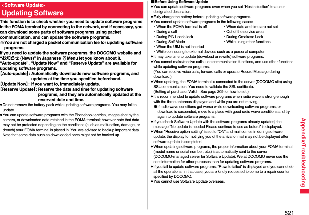 521Appendix/TroubleshootingThis function is to check whether you need to update software programs in the FOMA terminal by connecting to the network, and if necessary, you can download some parts of software programs using packet communication, and can update the software programs.※You are not charged a packet communication fee for updating software programs.If you need to update the software programs, the DOCOMO website and “お知らせ (News)” in Japanese iMenu let you know about it.“Auto-update”, “Update Now” and “Reserve Update” are available for updating software programs.【Auto-update】: Automatically downloads new software programs, and updates at the time you specified beforehand.【Update Now】: If you want to, immediately update.【Reserve Update】: Reserve the date and time for updating software programs, and they are automatically updated at the reserved date and time.pDo not remove the battery pack while updating software programs. You may fail to update.pYou can update software programs with the Phonebook entries, images shot by the camera, or downloaded data retained in the FOMA terminal; however note that data may not be protected depending on the conditions (such as malfunction, damage, or drench) your FOMA terminal is placed in. You are advised to backup important data. Note that some data such as downloaded ones might not be backed up.&lt;Software Update&gt;Updating Software■Before Using Software UpdatepYou can update software programs even when you set “Host selection” to a user designated destination.pFully charge the battery before updating software programs.pYou cannot update software programs in the following cases:・When the FOMA terminal is off ・When date and time are not set・During a call ・Out of the service area・During PIN1 code lock ・During Omakase Lock・During Self Mode ・While using other functions・When the UIM is not inserted・While connecting to external devices such as a personal computerpIt may take time to update (download or rewrite) software programs.pYou cannot make/receive calls, use communication functions, and use other functions while updating software programs. (You can receive voice calls, forward calls or operate Record Message during download.)pWhen updating, the FOMA terminal is connected to the server (DOCOMO site) using SSL communication. You need to validate the SSL certificate. (Setting at purchase: Valid See page 209 for how to set.)pIt is recommended to update software programs when radio wave is strong enough with the three antennas displayed and while you are not moving.※If radio wave conditions get worse while downloading software programs, or download is suspended, move to a place with good radio wave conditions and try again to update software programs.pIf you check Software Update with the software programs already updated, the message “No update is needed Please continue to use as before” is displayed.pWhen “Receive option setting” is set to “ON” and mail comes in during software update, the display for notifying you of the arrival of mail may not be displayed after software update is completed.pWhen updating software programs, the proper information about your FOMA terminal (model name or serial number, etc.) is automatically sent to the server (DOCOMO-managed server for Software Update). We at DOCOMO never use the sent information for other purposes than for updating software programs.pIf you fail to update software programs, “Rewrite failed” is displayed and you cannot do all the operations. In that case, you are kindly requested to come to a repair counter specified by DOCOMO.pYou cannot use Software Update overseas.