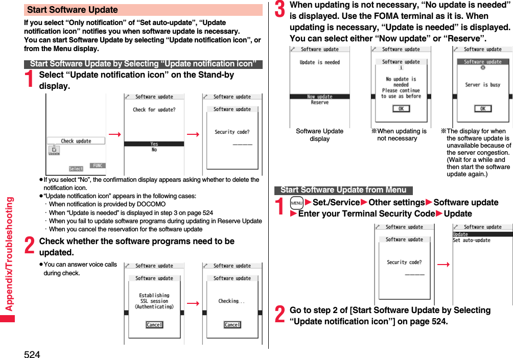 524Appendix/TroubleshootingIf you select “Only notification” of “Set auto-update”, “Update notification icon” notifies you when software update is necessary.You can start Software Update by selecting “Update notification icon”, or from the Menu display.1Select “Update notification icon” on the Stand-by display.pIf you select “No”, the confirmation display appears asking whether to delete the notification icon.p“Update notification icon” appears in the following cases:・When notification is provided by DOCOMO・When “Update is needed” is displayed in step 3 on page 524・When you fail to update software programs during updating in Reserve Update・When you cancel the reservation for the software update2Check whether the software programs need to be updated.pYou can answer voice calls during check.Start Software UpdateStart Software Update by Selecting “Update notification icon”3When updating is not necessary, “No update is needed” is displayed. Use the FOMA terminal as it is. When updating is necessary, “Update is needed” is displayed. You can select either “Now update” or “Reserve”.1mSet./ServiceOther settingsSoftware updateEnter your TerminalSecurity CodeUpdate2Go to step 2 of [Start Software Update by Selecting “Update notification icon”] on page 524.Software Update display※When updating is not necessary※The display for when the software update is unavailable because of the server congestion. (Wait for a while and then start the software update again.)Start Software Update from Menu