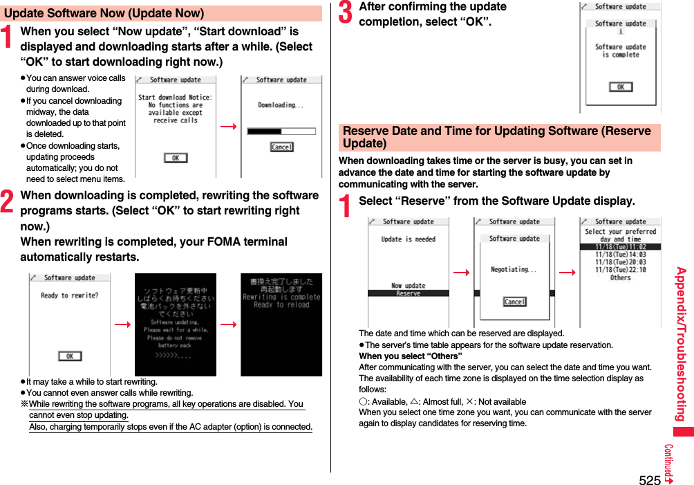 525Appendix/Troubleshooting1When you select “Now update”, “Start download” is displayed and downloading starts after a while. (Select “OK” to start downloading right now.)pYou can answer voice calls during download.pIf you cancel downloading midway, the data downloaded up to that point is deleted.pOnce downloading starts, updating proceeds automatically; you do not need to select menu items.2When downloading is completed, rewriting the software programs starts. (Select “OK” to start rewriting right now.) When rewriting is completed, your FOMA terminal automatically restarts.pIt may take a while to start rewriting.pYou cannot even answer calls while rewriting.※While rewriting the software programs, all key operations are disabled. You cannot even stop updating.Also, charging temporarily stops even if the AC adapter (option) is connected.Update Software Now (Update Now) 3After confirming the update completion, select “OK”.When downloading takes time or the server is busy, you can set in advance the date and time for starting the software update by communicating with the server.1Select “Reserve” from the Software Update display.The date and time which can be reserved are displayed.pThe server’s time table appears for the software update reservation.When you select “Others”After communicating with the server, you can select the date and time you want. The availability of each time zone is displayed on the time selection display as follows:○: Available, △: Almost full, ×: Not availableWhen you select one time zone you want, you can communicate with the server again to display candidates for reserving time.Reserve Date and Time for Updating Software (Reserve Update)