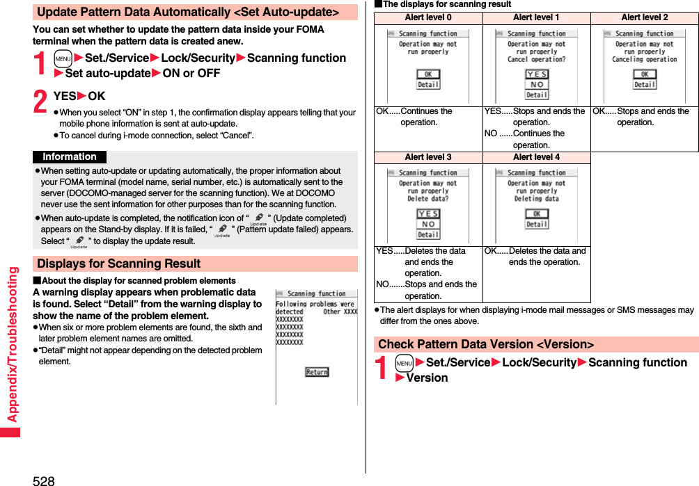 528Appendix/TroubleshootingYou can set whether to update the pattern data inside your FOMA terminal when the pattern data is created anew.1mSet./ServiceLock/SecurityScanning functionSet auto-updateON or OFF2YESOKpWhen you select “ON” in step 1, the confirmation display appears telling that your mobile phone information is sent at auto-update.pTo cancel during i-mode connection, select “Cancel”.■About the display for scanned problem elementsA warning display appears when problematic data is found. Select “Detail” from the warning display to show the name of the problem element.pWhen six or more problem elements are found, the sixth and later problem element names are omitted.p“Detail” might not appear depending on the detected problem element.Update Pattern Data Automatically &lt;Set Auto-update&gt;InformationpWhen setting auto-update or updating automatically, the proper information about your FOMA terminal (model name, serial number, etc.) is automatically sent to the server (DOCOMO-managed server for the scanning function). We at DOCOMO never use the sent information for other purposes than for the scanning function.pWhen auto-update is completed, the notification icon of “ ” (Update completed) appears on the Stand-by display. If it is failed, “ ” (Pattern update failed) appears. Select “ ” to display the update result.Displays for Scanning Result■The displays for scanning resultpThe alert displays for when displaying i-mode mail messages or SMS messages may differ from the ones above.1mSet./ServiceLock/SecurityScanning functionVersionAlert level 0 Alert level 1 Alert level 2OK.....Continues the operation.YES.....Stops and ends the operation.NO ......Continues the operation.OK.....Stops and ends the operation.Alert level 3 Alert level 4YES.....Deletes the data and ends the operation.NO.......Stops and ends the operation.OK.....Deletes the data and ends the operation.Check Pattern Data Version &lt;Version&gt;