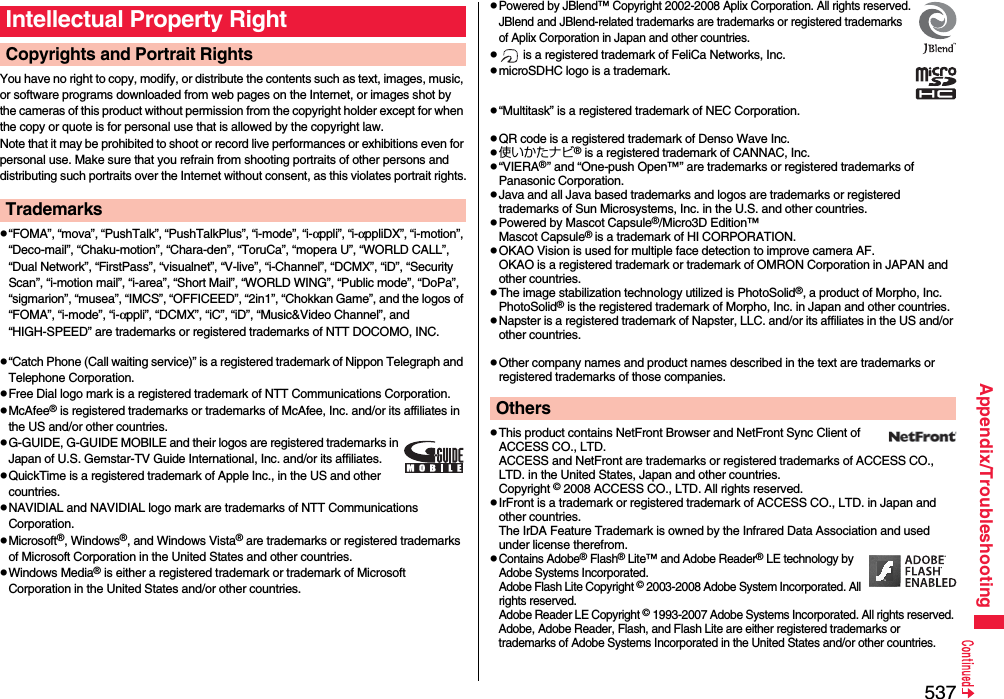 537Appendix/TroubleshootingYou have no right to copy, modify, or distribute the contents such as text, images, music, or software programs downloaded from web pages on the Internet, or images shot by the cameras of this product without permission from the copyright holder except for when the copy or quote is for personal use that is allowed by the copyright law.Note that it may be prohibited to shoot or record live performances or exhibitions even for personal use. Make sure that you refrain from shooting portraits of other persons and distributing such portraits over the Internet without consent, as this violates portrait rights.p“FOMA”, “mova”, “PushTalk”, “PushTalkPlus”, “i-mode”, “i-αppli”, “i-αppliDX”, “i-motion”, “Deco-mail”, “Chaku-motion”, “Chara-den”, “ToruCa”, “mopera U”, “WORLD CALL”, “Dual Network”, “FirstPass”, “visualnet”, “V-live”, “i-Channel”, “DCMX”, “iD”, “Security Scan”, “i-motion mail”, “i-area”, “Short Mail”, “WORLD WING”, “Public mode”, “DoPa”, “sigmarion”, “musea”, “IMCS”, “OFFICEED”, “2in1”, “Chokkan Game”, and the logos of “FOMA”, “i-mode”, “i-αppli”, “DCMX”, “iC”, “iD”, “Music&amp;Video Channel”, and “HIGH-SPEED” are trademarks or registered trademarks of NTT DOCOMO, INC.p“Catch Phone (Call waiting service)” is a registered trademark of Nippon Telegraph and Telephone Corporation.pFree Dial logo mark is a registered trademark of NTT Communications Corporation.pMcAfee® is registered trademarks or trademarks of McAfee, Inc. and/or its affiliates in the US and/or other countries.pG-GUIDE, G-GUIDE MOBILE and their logos are registered trademarks in Japan of U.S. Gemstar-TV Guide International, Inc. and/or its affiliates.pQuickTime is a registered trademark of Apple Inc., in the US and other countries.pNAVIDIAL and NAVIDIAL logo mark are trademarks of NTT Communications Corporation.pMicrosoft®, Windows®, and Windows Vista® are trademarks or registered trademarks of Microsoft Corporation in the United States and other countries.pWindows Media® is either a registered trademark or trademark of Microsoft Corporation in the United States and/or other countries.Intellectual Property RightCopyrights and Portrait RightsTrademarkspPowered by JBlend™ Copyright 2002-2008 Aplix Corporation. All rights reserved.JBlend and JBlend-related trademarks are trademarks or registered trademarks of Aplix Corporation in Japan and other countries.p is a registered trademark of FeliCa Networks, Inc.pmicroSDHC logo is a trademark.p“Multitask” is a registered trademark of NEC Corporation.pQR code is a registered trademark of Denso Wave Inc.p使いかたナビ® is a registered trademark of CANNAC, Inc.p“VIERA®” and “One-push Open™” are trademarks or registered trademarks of Panasonic Corporation.pJava and all Java based trademarks and logos are trademarks or registered trademarks of Sun Microsystems, Inc. in the U.S. and other countries.pPowered by Mascot Capsule®/Micro3D Edition™Mascot Capsule® is a trademark of HI CORPORATION.pOKAO Vision is used for multiple face detection to improve camera AF. OKAO is a registered trademark or trademark of OMRON Corporation in JAPAN and other countries.pThe image stabilization technology utilized is PhotoSolid®, a product of Morpho, Inc.PhotoSolid® is the registered trademark of Morpho, Inc. in Japan and other countries.pNapster is a registered trademark of Napster, LLC. and/or its affiliates in the US and/or other countries.pOther company names and product names described in the text are trademarks or registered trademarks of those companies.pThis product contains NetFront Browser and NetFront Sync Client of ACCESS CO., LTD. ACCESS and NetFront are trademarks or registered trademarks of ACCESS CO., LTD. in the United States, Japan and other countries.Copyright © 2008 ACCESS CO., LTD. All rights reserved.pIrFront is a trademark or registered trademark of ACCESS CO., LTD. in Japan and other countries.The IrDA Feature Trademark is owned by the Infrared Data Association and used under license therefrom.pContains Adobe® Flash® Lite™ and Adobe Reader® LE technology by Adobe Systems Incorporated.Adobe Flash Lite Copyright © 2003-2008 Adobe System Incorporated. All rights reserved.Adobe Reader LE Copyright © 1993-2007 Adobe Systems Incorporated. All rights reserved. Adobe, Adobe Reader, Flash, and Flash Lite are either registered trademarks or trademarks of Adobe Systems Incorporated in the United States and/or other countries.Others