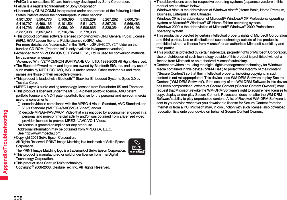 538Appendix/TroubleshootingpFeliCa is a contactless IC card technology developed by Sony Corporation.pFeliCa is a registered trademark of Sony Corporation.pLicensed by QUALCOMM Incorporated under one or more of the following United States Patents and/or their counterparts in other nations:4,901,307 5,504,773 5,109,390 5,535,239 5,267,262 5,600,7545,416,797 5,490,165 5,101,501 5,511,073 5,267,261 5,568,4835,414,796 5,659,569 5,056,109 5,506,865 5,228,054 5,544,1965,337,338 5,657,420 5,710,784 5,778,338pThis product contains software licensed complying with GNU General Public License (GPL), GNU Lesser General Public License (LGPL), etc.For more details, see “readme.txt” in the “GPL・LGPL等について” folder on the bundled CD-ROM. (“readme.txt” is only available in Japanese version.)pAdvanced Wnn V2 of OMRON SOFTWARE Co., Ltd. is used for conversion methods for Japanese language.“Advanced Wnn V2” © OMRON SOFTWARE Co., LTD. 1999-2008 All Right Reserved.pThe Bluetooth® word mark and logos are owned by Bluetooth SIG, Inc. and any use of such marks by NTT DOCOMO, INC. is under license. Other trademarks and trade names are those of their respective owners.pThis product is loaded with Bluetooth™ Stack for Embedded Systems Spec 2.0 by Toshiba Corp.pMPEG Layer-3 audio coding technology licensed from Fraunhofer IIS and Thomson.pThis product is licensed under the MPEG-4 patent portfolio license, AVC patent portfolio license and VC-1 patent portfolio license for the personal and non-commercial use of a consumer to(i) encode video in compliance with the MPEG-4 Visual Standard, AVC Standard and VC-1 Standard (“MPEG-4/AVC/VC-1 Video”) and/or(ii) decode MPEG-4/AVC/VC-1 Video that was encoded by a consumer engaged in a personal and non-commercial activity and/or was obtained from a licensed video provider licensed to provide MPEG-4/AVC/VC-1 Video.No license is granted or implied for any other use.Additional information may be obtained from MPEG LA, L.L.C.See http://www.mpegla.com.pCopyright 2001 Seiko Epson Corporation. All Rights Reserved. PRINT Image Matching is a trademark of Seiko Epson Corporation. The PRINT Image Matching logo is a trademark of Seiko Epson Corporation.pThis product is manufactured or sold under license from InterDigital Technology Corporation.pThis product uses GestureTek’s technology.Copyright © 2006-2008, GestureTek, Inc. All Rights Reserved.pThe abbreviations used for respective operating systems (Japanese version) in this manual are as shown below:Windows Vista is the abbreviation of Windows Vista® (Home Basic, Home Premium, Business, Enterprise, and Ultimate).Windows XP is the abbreviation of Microsoft® Windows® XP Professional operating system or Microsoft® Windows® XP Home Edition operating system.Windows 2000 is the abbreviation of Microsoft® Windows® 2000 Professional operating system.pThis product is protected by certain intellectual property rights of Microsoft Corporation and third parties. Use or distribution of such technology outside of this product is prohibited without a license from Microsoft or an authorized Microsoft subsidiary and third parties.pThis product is protected by certain intellectual property rights of Microsoft Corporation. Use or distribution of such technology outside of this product is prohibited without a license from Microsoft or an authorized Microsoft subsidiary.pContent providers are using the digital rights management technology for Windows Media contained in this device (“WM-DRM”) to protect the integrity of their content (“Secure Content”) so that their intellectual property, including copyright, in such content is not misappropriated. This device uses WM-DRM Software to play Secure Content (“WM-DRM Software”). If the security of the WM-DRM Software in this device has been compromised, owners of Secure Content (“Secure Content Owners”) may request that Microsoft revoke the WM-DRM Software’s right to acquire new licenses to copy, display and/or play Secure Content. Revocation does not alter the WM-DRM Software’s ability to play unprotected content. A list of Revoked WM-DRM Software is sent to your device whenever you download a license for Secure Content from the Internet or from a PC. Microsoft may, in conjunction with such license, also download revocation lists onto your device on behalf of Secure Content Owners.