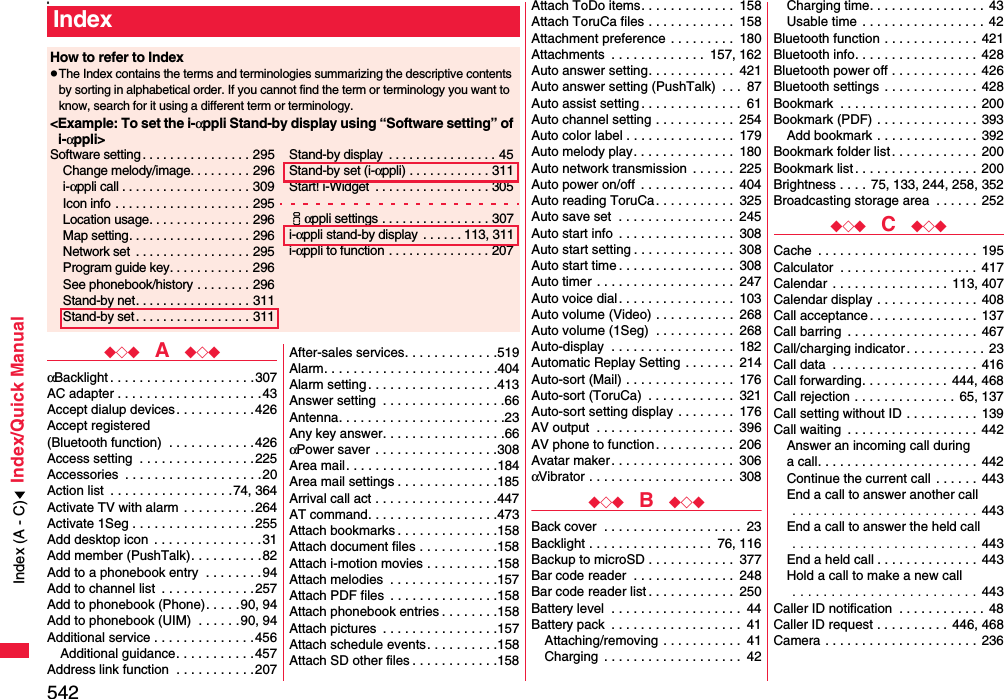 542Index/Quick Manuals◆◇◆  A  ◆◇◆αBacklight . . . . . . . . . . . . . . . . . . . .307AC adapter . . . . . . . . . . . . . . . . . . . .43Accept dialup devices . . . . . . . . . . .426Accept registered (Bluetooth function)  . . . . . . . . . . . .426Access setting  . . . . . . . . . . . . . . . .225Accessories  . . . . . . . . . . . . . . . . . . .20Action list  . . . . . . . . . . . . . . . . .74, 364Activate TV with alarm  . . . . . . . . . .264Activate 1Seg . . . . . . . . . . . . . . . . .255Add desktop icon  . . . . . . . . . . . . . . .31Add member (PushTalk). . . . . . . . . .82Add to a phonebook entry  . . . . . . . .94Add to channel list  . . . . . . . . . . . . .257Add to phonebook (Phone). . . . . 90, 94Add to phonebook (UIM)  . . . . . .90, 94Additional service . . . . . . . . . . . . . .456Additional guidance. . . . . . . . . . .457Address link function  . . . . . . . . . . .207After-sales services. . . . . . . . . . . . .519Alarm. . . . . . . . . . . . . . . . . . . . . . . .404Alarm setting . . . . . . . . . . . . . . . . . .413Answer setting  . . . . . . . . . . . . . . . . .66Antenna. . . . . . . . . . . . . . . . . . . . . . .23Any key answer. . . . . . . . . . . . . . . . .66αPower saver  . . . . . . . . . . . . . . . . .308Area mail. . . . . . . . . . . . . . . . . . . . .184Area mail settings . . . . . . . . . . . . . .185Arrival call act . . . . . . . . . . . . . . . . .447AT command. . . . . . . . . . . . . . . . . .473Attach bookmarks . . . . . . . . . . . . . .158Attach document files . . . . . . . . . . .158Attach i-motion movies . . . . . . . . . .158Attach melodies  . . . . . . . . . . . . . . .157Attach PDF files  . . . . . . . . . . . . . . .158Attach phonebook entries . . . . . . . .158Attach pictures  . . . . . . . . . . . . . . . .157Attach schedule events. . . . . . . . . .158Attach SD other files . . . . . . . . . . . .158IndexHow to refer to IndexpThe Index contains the terms and terminologies summarizing the descriptive contents by sorting in alphabetical order. If you cannot find the term or terminology you want to know, search for it using a different term or terminology.&lt;Example: To set the i-αppli Stand-by display using “Software setting” of i-αppli&gt;Software setting . . . . . . . . . . . . . . . . 295Change melody/image. . . . . . . . . 296i-αppli call . . . . . . . . . . . . . . . . . . . 309Icon info  . . . . . . . . . . . . . . . . . . . . 295Location usage. . . . . . . . . . . . . . . 296Map setting. . . . . . . . . . . . . . . . . . 296Network set  . . . . . . . . . . . . . . . . . 295Program guide key. . . . . . . . . . . . 296See phonebook/history . . . . . . . . 296Stand-by net. . . . . . . . . . . . . . . . . 311Stand-by set . . . . . . . . . . . . . . . . . 311Stand-by display  . . . . . . . . . . . . . . . . 45Stand-by set (i-αppli) . . . . . . . . . . . . 311Start! i-Widget  . . . . . . . . . . . . . . . . . 305iαppli settings . . . . . . . . . . . . . . . . 307i-αppli stand-by display  . . . . . . 113, 311i-αppli to function . . . . . . . . . . . . . . . 207Attach ToDo items. . . . . . . . . . . . .  158Attach ToruCa files . . . . . . . . . . . .  158Attachment preference . . . . . . . . .  180Attachments  . . . . . . . . . . . . .  157, 162Auto answer setting. . . . . . . . . . . .  421Auto answer setting (PushTalk)  . . .  87Auto assist setting . . . . . . . . . . . . . .  61Auto channel setting . . . . . . . . . . .  254Auto color label . . . . . . . . . . . . . . .  179Auto melody play. . . . . . . . . . . . . .  180Auto network transmission  . . . . . .  225Auto power on/off  . . . . . . . . . . . . .  404Auto reading ToruCa. . . . . . . . . . .  325Auto save set  . . . . . . . . . . . . . . . .  245Auto start info  . . . . . . . . . . . . . . . .  308Auto start setting . . . . . . . . . . . . . .  308Auto start time . . . . . . . . . . . . . . . .  308Auto timer  . . . . . . . . . . . . . . . . . . .  247Auto voice dial . . . . . . . . . . . . . . . .  103Auto volume (Video) . . . . . . . . . . .  268Auto volume (1Seg)  . . . . . . . . . . .  268Auto-display  . . . . . . . . . . . . . . . . .  182Automatic Replay Setting . . . . . . .  214Auto-sort (Mail) . . . . . . . . . . . . . . .  176Auto-sort (ToruCa)  . . . . . . . . . . . .  321Auto-sort setting display . . . . . . . .  176AV output  . . . . . . . . . . . . . . . . . . .  396AV phone to function. . . . . . . . . . .  206Avatar maker . . . . . . . . . . . . . . . . .  306αVibrator . . . . . . . . . . . . . . . . . . . .  308◆◇◆  B  ◆◇◆Back cover  . . . . . . . . . . . . . . . . . . .  23Backlight . . . . . . . . . . . . . . . . .  76, 116Backup to microSD . . . . . . . . . . . .  377Bar code reader  . . . . . . . . . . . . . .  248Bar code reader list . . . . . . . . . . . .  250Battery level  . . . . . . . . . . . . . . . . . .  44Battery pack  . . . . . . . . . . . . . . . . . .  41Attaching/removing . . . . . . . . . . .  41Charging  . . . . . . . . . . . . . . . . . . .  42Charging time. . . . . . . . . . . . . . . . 43Usable time . . . . . . . . . . . . . . . . . 42Bluetooth function . . . . . . . . . . . . .  421Bluetooth info. . . . . . . . . . . . . . . . . 428Bluetooth power off . . . . . . . . . . . . 426Bluetooth settings . . . . . . . . . . . . .  428Bookmark  . . . . . . . . . . . . . . . . . . .  200Bookmark (PDF) . . . . . . . . . . . . . .  393Add bookmark . . . . . . . . . . . . . .  392Bookmark folder list. . . . . . . . . . . .  200Bookmark list . . . . . . . . . . . . . . . . . 200Brightness . . . .  75, 133, 244, 258, 352Broadcasting storage area  . . . . . . 252◆◇◆  C  ◆◇◆Cache  . . . . . . . . . . . . . . . . . . . . . .  195Calculator  . . . . . . . . . . . . . . . . . . . 417Calendar  . . . . . . . . . . . . . . . . 113, 407Calendar display . . . . . . . . . . . . . .  408Call acceptance. . . . . . . . . . . . . . .  137Call barring  . . . . . . . . . . . . . . . . . .  467Call/charging indicator. . . . . . . . . . .  23Call data  . . . . . . . . . . . . . . . . . . . .  416Call forwarding. . . . . . . . . . . .  444, 468Call rejection . . . . . . . . . . . . . .  65, 137Call setting without ID . . . . . . . . . .  139Call waiting  . . . . . . . . . . . . . . . . . .  442Answer an incoming call during a call. . . . . . . . . . . . . . . . . . . . . .  442Continue the current call  . . . . . .  443End a call to answer another call . . . . . . . . . . . . . . . . . . . . . . . . 443End a call to answer the held call . . . . . . . . . . . . . . . . . . . . . . . . 443End a held call . . . . . . . . . . . . . . 443Hold a call to make a new call . . . . . . . . . . . . . . . . . . . . . . . . 443Caller ID notification  . . . . . . . . . . . . 48Caller ID request . . . . . . . . . .  446, 468Camera . . . . . . . . . . . . . . . . . . . . . 236Index (A - C)