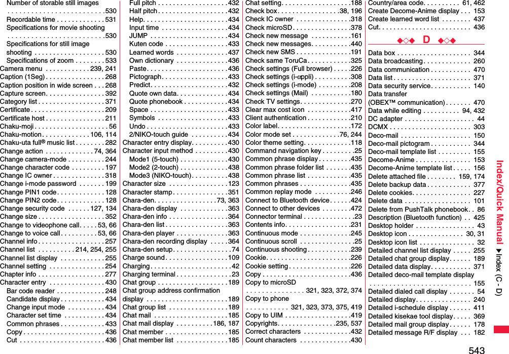 543Index/Quick ManualNumber of storable still images. . . . . . . . . . . . . . . . . . . . . . . . .530Recordable time . . . . . . . . . . . . . 531Specifications for movie shooting. . . . . . . . . . . . . . . . . . . . . . . . .530Specifications for still imageshooting  . . . . . . . . . . . . . . . . . . . 530Specifications of zoom . . . . . . . . 533Camera menu  . . . . . . . . . . . . 239, 241Caption (1Seg) . . . . . . . . . . . . . . . . 268Caption position in wide screen . . . 268Capture screen. . . . . . . . . . . . . . . . 392Category list . . . . . . . . . . . . . . . . . . 371Certificate . . . . . . . . . . . . . . . . . . . . 209Certificate host . . . . . . . . . . . . . . . . 211Chaku-moji . . . . . . . . . . . . . . . . . . . . 56Chaku-motion . . . . . . . . . . . . . 106, 114Chaku-uta full® music list . . . . . . . . 282Change action  . . . . . . . . . . . . . 74, 364Change camera-mode . . . . . . . . . . 244Change character code . . . . . . . . . 197Change IC owner . . . . . . . . . . . . . . 318Change i-mode password  . . . . . . . 199Change PIN1 code. . . . . . . . . . . . . 128Change PIN2 code. . . . . . . . . . . . . 128Change security code  . . . . . . 127, 134Change size . . . . . . . . . . . . . . . . . . 352Change to videophone call. . . . . 53, 66Change to voice call. . . . . . . . . . 53, 66Channel info . . . . . . . . . . . . . . . . . . 257Channel list  . . . . . . . . . . 214, 254, 255Channel list display  . . . . . . . . . . . . 255Channel setting  . . . . . . . . . . . . . . . 254Chapter info . . . . . . . . . . . . . . . . . . 277Character entry  . . . . . . . . . . . . . . . 430Bar code reader . . . . . . . . . . . . . 248Candidate display . . . . . . . . . . . . 434Change input mode  . . . . . . . . . . 434Character set time  . . . . . . . . . . . 434Common phrases . . . . . . . . . . . . 433Copy . . . . . . . . . . . . . . . . . . . . . . 436Cut  . . . . . . . . . . . . . . . . . . . . . . . 436Full pitch . . . . . . . . . . . . . . . . . . .432Half pitch . . . . . . . . . . . . . . . . . . . 432Help. . . . . . . . . . . . . . . . . . . . . . .434Input time  . . . . . . . . . . . . . . . . . . 434JUMP  . . . . . . . . . . . . . . . . . . . . .434Kuten code . . . . . . . . . . . . . . . . . 433Learned words  . . . . . . . . . . . . . .437Own dictionary  . . . . . . . . . . . . . .436Paste. . . . . . . . . . . . . . . . . . . . . .436Pictograph. . . . . . . . . . . . . . . . . .433Predict. . . . . . . . . . . . . . . . . . . . .432Quote own data. . . . . . . . . . . . . . 434Quote phonebook . . . . . . . . . . . .434Space . . . . . . . . . . . . . . . . . . . . . 433Symbols  . . . . . . . . . . . . . . . . . . .433Undo . . . . . . . . . . . . . . . . . . . . . . 4332/NIKO-touch guide  . . . . . . . . . . 434Character entry display. . . . . . . . . . 430Character input method  . . . . . . . . .430Mode1 (5-touch) . . . . . . . . . . . . .430Mode2 (2-touch) . . . . . . . . . . . . .438Mode3 (NIKO-touch). . . . . . . . . . 438Character size  . . . . . . . . . . . . . . . .123Character stamp . . . . . . . . . . . . . . . 351Chara-den. . . . . . . . . . . . . . . . . 73, 363Chara-den display  . . . . . . . . . . . . .363Chara-den info . . . . . . . . . . . . . . . .364Chara-den list . . . . . . . . . . . . . . . . . 363Chara-den player . . . . . . . . . . . . . .363Chara-den recording display  . . . . .364Chara-den setup. . . . . . . . . . . . . . . .74Charge sound . . . . . . . . . . . . . . . . .109Charging . . . . . . . . . . . . . . . . . . . . . . 42Charging terminal . . . . . . . . . . . . . . . 23Chat group . . . . . . . . . . . . . . . . . . .189Chat group address confirmationdisplay  . . . . . . . . . . . . . . . . . . . . . . 189Chat group list  . . . . . . . . . . . . . . . .189Chat mail  . . . . . . . . . . . . . . . . . . . . 185Chat mail display  . . . . . . . . . .186, 187Chat member . . . . . . . . . . . . . . . . .185Chat member list  . . . . . . . . . . . . . .185Chat setting. . . . . . . . . . . . . . . . . . .188Check box. . . . . . . . . . . . . . . . .38, 196Check IC owner  . . . . . . . . . . . . . . .318Check microSD. . . . . . . . . . . . . . . .378Check new message  . . . . . . . . . . .161Check new messages. . . . . . . . . . .440Check new SMS . . . . . . . . . . . . . . .191Check same ToruCa. . . . . . . . . . . .325Check settings (Full browser) . . . . .226Check settings (i-αppli) . . . . . . . . . .308Check settings (i-mode) . . . . . . . . .208Check settings (Mail)  . . . . . . . . . . .180Check TV settings. . . . . . . . . . . . . .270Clear max cost icon  . . . . . . . . . . . .417Client authentication . . . . . . . . . . . .210Color label. . . . . . . . . . . . . . . . . . . .172Color mode set . . . . . . . . . . . . .76, 244Color theme setting. . . . . . . . . . . . .118Command navigation key . . . . . . . . .25Common phrase display . . . . . . . . .435Common phrase folder list . . . . . . .435Common phrase list . . . . . . . . . . . .435Common phrases . . . . . . . . . . . . . .435Common replay mode  . . . . . . . . . .246Connect to Bluetooth device. . . . . .424Connect to other devices  . . . . . . . .472Connector terminal . . . . . . . . . . . . . .23Contents info. . . . . . . . . . . . . . . . . .231Continuous mode . . . . . . . . . . . . . .245Continuous scroll  . . . . . . . . . . . . . . .25Continuous shooting . . . . . . . . . . . .239Cookie. . . . . . . . . . . . . . . . . . . . . . .226Cookie setting . . . . . . . . . . . . . . . . .226Copy . . . . . . . . . . . . . . . . . . . . . . . .436Copy to microSD. . . . . . . . . . . . . . . 321, 323, 372, 374Copy to phone. . . . . . . . . . . 321, 323, 373, 375, 419Copy to UIM . . . . . . . . . . . . . . . . . .419Copyrights. . . . . . . . . . . . . . . .235, 537Correct characters  . . . . . . . . . . . . .432Count characters  . . . . . . . . . . . . . .430Country/area code. . . . . . . . . .  61, 462Create Decome-Anime display . . .  153Create learned word list  . . . . . . . .  437Cut. . . . . . . . . . . . . . . . . . . . . . . . .  436◆◇◆  D  ◆◇◆Data box . . . . . . . . . . . . . . . . . . . .  344Data broadcasting. . . . . . . . . . . . .  260Data communication . . . . . . . . . . .  470Data list . . . . . . . . . . . . . . . . . . . . .  371Data security service. . . . . . . . . . .  140Data transfer (OBEX™ communication). . . . . . .  470Data while editing . . . . . . . . . .  94, 432DC adapter . . . . . . . . . . . . . . . . . . .  44DCMX . . . . . . . . . . . . . . . . . . . . . .  303Deco-mail . . . . . . . . . . . . . . . . . . .  150Deco-mail pictogram . . . . . . . . . . .  344Deco-mail template list . . . . . . . . .  155Decome-Anime . . . . . . . . . . . . . . .  153Decome-Anime template list . . . . .  156Delete attached file . . . . . . . .  159, 174Delete backup data . . . . . . . . . . . .  377Delete cookies. . . . . . . . . . . . . . . .  227Delete data . . . . . . . . . . . . . . . . . .  101Delete from PushTalk phonebook. .  86Description (Bluetooth function) . .  425Desktop holder . . . . . . . . . . . . . . . .  43Desktop icon . . . . . . . . . . . . . . .  30, 31Desktop icon list . . . . . . . . . . . . . . .  32Detailed channel list display . . . . .  255Detailed chat group display. . . . . .  189Detailed data display. . . . . . . . . . .  371Detailed deco-mail template display. . . . . . . . . . . . . . . . . . . . . . . . . . 155Detailed dialed call display . . . . . . .  54Detailed display. . . . . . . . . . . . . . .  240Detailed i-schedule display . . . . . .  411Detailed kisekae tool display. . . . .  369Detailed mail group display. . . . . .  178Detailed message R/F display  . . .  182Index (C - D)