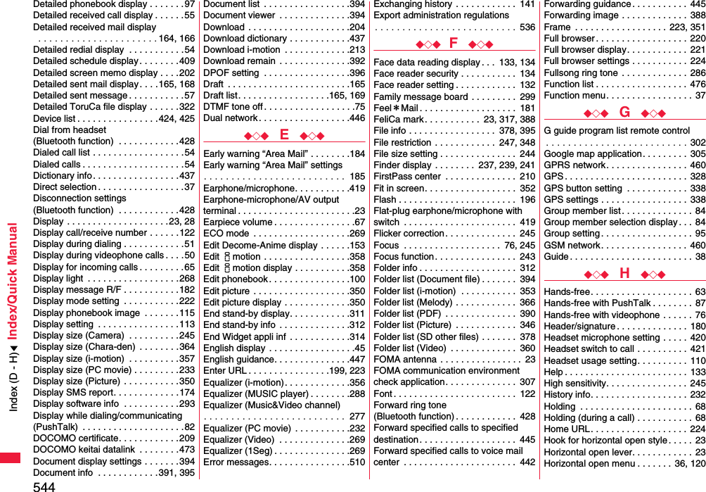 544Index/Quick ManualDetailed phonebook display . . . . . . .97Detailed received call display . . . . . .55Detailed received mail display . . . . . . . . . . . . . . . . . . . . . . 164, 166Detailed redial display  . . . . . . . . . . .54Detailed schedule display. . . . . . . .409Detailed screen memo display . . . .202Detailed sent mail display. . . .165, 168Detailed sent message . . . . . . . . . . .57Detailed ToruCa file display . . . . . .322Device list . . . . . . . . . . . . . . . .424, 425Dial from headset (Bluetooth function)  . . . . . . . . . . . .428Dialed call list . . . . . . . . . . . . . . . . . .54Dialed calls . . . . . . . . . . . . . . . . . . . .54Dictionary info. . . . . . . . . . . . . . . . .437Direct selection . . . . . . . . . . . . . . . . .37Disconnection settings (Bluetooth function)  . . . . . . . . . . . .428Display  . . . . . . . . . . . . . . . . . . . .23, 28Display call/receive number . . . . . .122Display during dialing . . . . . . . . . . . .51Display during videophone calls . . . .50Display for incoming calls . . . . . . . . .65Display light  . . . . . . . . . . . . . . . . . .268Display message R/F . . . . . . . . . . .182Display mode setting  . . . . . . . . . . . 222Display phonebook image  . . . . . . .115Display setting  . . . . . . . . . . . . . . . .113Display size (Camera)  . . . . . . . . . .245Display size (Chara-den)  . . . . . . . . 364Display size (i-motion)  . . . . . . . . . .357Display size (PC movie) . . . . . . . . .233Display size (Picture)  . . . . . . . . . . .350Display SMS report. . . . . . . . . . . . .174Display software info  . . . . . . . . . . .293Display while dialing/communicating(PushTalk)  . . . . . . . . . . . . . . . . . . . .82DOCOMO certificate. . . . . . . . . . . .209DOCOMO keitai datalink  . . . . . . . .473Document display settings . . . . . . .394Document info  . . . . . . . . . . . .391, 395Document list  . . . . . . . . . . . . . . . . .394Document viewer  . . . . . . . . . . . . . .394Download  . . . . . . . . . . . . . . . . . . . .204Download dictionary . . . . . . . . . . . .437Download i-motion  . . . . . . . . . . . . .213Download remain  . . . . . . . . . . . . . .392DPOF setting  . . . . . . . . . . . . . . . . .396Draft  . . . . . . . . . . . . . . . . . . . . . . . .165Draft list. . . . . . . . . . . . . . . . . .165, 169DTMF tone off . . . . . . . . . . . . . . . . . .75Dual network . . . . . . . . . . . . . . . . . .446◆◇◆  E  ◆◇◆Early warning “Area Mail” . . . . . . . .184Early warning “Area Mail” settings. . . . . . . . . . . . . . . . . . . . . . . . . .  185Earphone/microphone. . . . . . . . . . .419Earphone-microphone/AV outputterminal . . . . . . . . . . . . . . . . . . . . . . .23Earpiece volume . . . . . . . . . . . . . . . .67ECO mode  . . . . . . . . . . . . . . . . . . .269Edit Decome-Anime display . . . . . .153Edit imotion . . . . . . . . . . . . . . . . .358Edit imotion display . . . . . . . . . . .358Edit phonebook . . . . . . . . . . . . . . . .100Edit picture  . . . . . . . . . . . . . . . . . . .350Edit picture display . . . . . . . . . . . . .350End stand-by display. . . . . . . . . . . .311End stand-by info  . . . . . . . . . . . . . .312End Widget appli inf  . . . . . . . . . . . .314English display  . . . . . . . . . . . . . . . . .45English guidance. . . . . . . . . . . . . . .447Enter URL . . . . . . . . . . . . . . . .199, 223Equalizer (i-motion). . . . . . . . . . . . .356Equalizer (MUSIC player) . . . . . . . .288Equalizer (Music&amp;Video channel). . . . . . . . . . . . . . . . . . . . . . . . . .  277Equalizer (PC movie)  . . . . . . . . . . .232Equalizer (Video)  . . . . . . . . . . . . . .269Equalizer (1Seg) . . . . . . . . . . . . . . .269Error messages. . . . . . . . . . . . . . . .510Exchanging history . . . . . . . . . . . .  141Export administration regulations. . . . . . . . . . . . . . . . . . . . . . . . . .  536◆◇◆ F  ◆◇◆Face data reading display . . .  133, 134Face reader security . . . . . . . . . . .  134Face reader setting . . . . . . . . . . . .  132Family message board . . . . . . . . .  299Feel＊Mail . . . . . . . . . . . . . . . . . . .  181FeliCa mark. . . . . . . . . . .  23, 317, 388File info . . . . . . . . . . . . . . . . .  378, 395File restriction . . . . . . . . . . . .  247, 348File size setting . . . . . . . . . . . . . . .  244Finder display . . . . . . . .  237, 239, 241FirstPass center  . . . . . . . . . . . . . .  210Fit in screen. . . . . . . . . . . . . . . . . .  352Flash . . . . . . . . . . . . . . . . . . . . . . .  196Flat-plug earphone/microphone with switch  . . . . . . . . . . . . . . . . . . . . . .  419Flicker correction . . . . . . . . . . . . . .  245Focus  . . . . . . . . . . . . . . . . . . .  76, 245Focus function. . . . . . . . . . . . . . . .  243Folder info . . . . . . . . . . . . . . . . . . .  312Folder list (Document file) . . . . . . .  394Folder list (i-motion)  . . . . . . . . . . .  353Folder list (Melody) . . . . . . . . . . . .  366Folder list (PDF)  . . . . . . . . . . . . . .  390Folder list (Picture)  . . . . . . . . . . . .  346Folder list (SD other files) . . . . . . .  378Folder list (Video)  . . . . . . . . . . . . .  360FOMA antenna . . . . . . . . . . . . . . . .  23FOMA communication environmentcheck application. . . . . . . . . . . . . .  307Font . . . . . . . . . . . . . . . . . . . . . . . .  122Forward ring tone (Bluetooth function) . . . . . . . . . . . .  428Forward specified calls to specified destination . . . . . . . . . . . . . . . . . . .  445Forward specified calls to voice mail center  . . . . . . . . . . . . . . . . . . . . . .  442Forwarding guidance . . . . . . . . . . .  445Forwarding image . . . . . . . . . . . . .  388Frame  . . . . . . . . . . . . . . . . . . 223, 351Full browser. . . . . . . . . . . . . . . . . .  220Full browser display. . . . . . . . . . . .  221Full browser settings . . . . . . . . . . . 224Fullsong ring tone . . . . . . . . . . . . .  286Function list . . . . . . . . . . . . . . . . . . 476Function menu. . . . . . . . . . . . . . . . .  37◆◇◆  G  ◆◇◆G guide program list remote control. . . . . . . . . . . . . . . . . . . . . . . . . . 302Google map application. . . . . . . . .  305GPRS network. . . . . . . . . . . . . . . .  460GPS . . . . . . . . . . . . . . . . . . . . . . . .  328GPS button setting  . . . . . . . . . . . .  338GPS settings . . . . . . . . . . . . . . . . .  338Group member list. . . . . . . . . . . . . .  84Group member selection display . . . 84Group setting . . . . . . . . . . . . . . . . . . 95GSM network. . . . . . . . . . . . . . . . .  460Guide . . . . . . . . . . . . . . . . . . . . . . . . 38◆◇◆  H  ◆◇◆Hands-free. . . . . . . . . . . . . . . . . . . . 63Hands-free with PushTalk . . . . . . . . 87Hands-free with videophone . . . . . .  76Header/signature . . . . . . . . . . . . . .  180Headset microphone setting . . . . .  420Headset switch to call . . . . . . . . . .  421Headset usage setting. . . . . . . . . .  110Help . . . . . . . . . . . . . . . . . . . . . . . .  133High sensitivity. . . . . . . . . . . . . . . .  245History info. . . . . . . . . . . . . . . . . . .  232Holding  . . . . . . . . . . . . . . . . . . . . . . 68Holding (during a call) . . . . . . . . . . . 68Home URL. . . . . . . . . . . . . . . . . . .  224Hook for horizontal open style . . . . .  23Horizontal open lever. . . . . . . . . . . .  23Horizontal open menu . . . . . . . 36, 120Index (D - H)