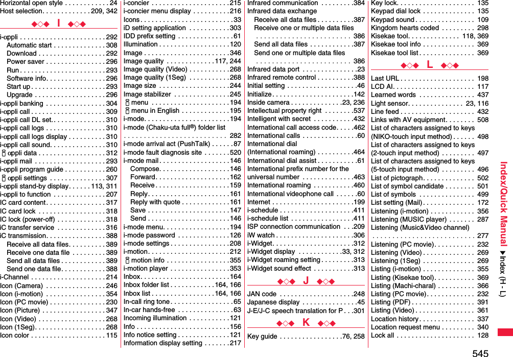 545Index/Quick ManualHorizontal open style . . . . . . . . . . . . 24Host selection. . . . . . . . . . . . . 209, 342◆◇◆  I  ◆◇◆i-αppli . . . . . . . . . . . . . . . . . . . . . . . 292Automatic start . . . . . . . . . . . . . . 308Download . . . . . . . . . . . . . . . . . . 292Power saver . . . . . . . . . . . . . . . . 296Run . . . . . . . . . . . . . . . . . . . . . . . 293Software info. . . . . . . . . . . . . . . . 296Start up . . . . . . . . . . . . . . . . . . . . 293Upgrade . . . . . . . . . . . . . . . . . . . 296i-αppli banking  . . . . . . . . . . . . . . . . 304i-αppli call . . . . . . . . . . . . . . . . . . . . 309i-αppli call DL set. . . . . . . . . . . . . . . 310i-αppli call logs . . . . . . . . . . . . . . . . 310i-αppli call logs display . . . . . . . . . . 310i-αppli call sound. . . . . . . . . . . . . . . 310iαppli data . . . . . . . . . . . . . . . . . . 312i-αppli mail  . . . . . . . . . . . . . . . . . . . 293i-αppli program guide . . . . . . . . . . . 260iαppli settings  . . . . . . . . . . . . . . . 307i-αppli stand-by display. . . . . . 113, 311i-αppli to function  . . . . . . . . . . . . . . 207IC card content. . . . . . . . . . . . . . . . 317IC card lock  . . . . . . . . . . . . . . . . . . 318IC lock (power-off)  . . . . . . . . . . . . . 318iC transfer service  . . . . . . . . . . . . . 316iC transmission. . . . . . . . . . . . . . . . 388Receive all data files. . . . . . . . . . 389Receive one data file  . . . . . . . . . 389Send all data files . . . . . . . . . . . . 389Send one data file. . . . . . . . . . . . 388i-Channel . . . . . . . . . . . . . . . . . . . . 214Icon (Camera)  . . . . . . . . . . . . . . . . 246Icon (i-motion)  . . . . . . . . . . . . . . . . 354Icon (PC movie) . . . . . . . . . . . . . . . 230Icon (Picture) . . . . . . . . . . . . . . . . . 347Icon (Video) . . . . . . . . . . . . . . . . . . 268Icon (1Seg). . . . . . . . . . . . . . . . . . . 268Icon color . . . . . . . . . . . . . . . . . . . . 115i-concier  . . . . . . . . . . . . . . . . . . . . .215i-concier menu display . . . . . . . . . .216Icons . . . . . . . . . . . . . . . . . . . . . . . . .33iD setting application  . . . . . . . . . . . 303IDD prefix setting  . . . . . . . . . . . . . . . 61Illumination . . . . . . . . . . . . . . . . . . .120Image . . . . . . . . . . . . . . . . . . . . . . . 346Image quality  . . . . . . . . . . . . .117, 244Image quality (Video) . . . . . . . . . . .268Image quality (1Seg)  . . . . . . . . . . .268Image size  . . . . . . . . . . . . . . . . . . .244Image stabilizer  . . . . . . . . . . . . . . .245imenu  . . . . . . . . . . . . . . . . . . . . . 194imenu in English . . . . . . . . . . . . .195i-mode. . . . . . . . . . . . . . . . . . . . . . .194i-mode (Chaku-uta full®) folder list. . . . . . . . . . . . . . . . . . . . . . . . . .  282i-mode arrival act (PushTalk) . . . . . .87i-mode fault diagnosis site . . . . . . .520i-mode mail . . . . . . . . . . . . . . . . . . .146Compose. . . . . . . . . . . . . . . . . . . 146Forward. . . . . . . . . . . . . . . . . . . . 162Receive . . . . . . . . . . . . . . . . . . . . 159Reply. . . . . . . . . . . . . . . . . . . . . .161Reply with quote . . . . . . . . . . . . .161Save . . . . . . . . . . . . . . . . . . . . . . 147Send . . . . . . . . . . . . . . . . . . . . . . 146i-mode menu. . . . . . . . . . . . . . . . . .194i-mode password  . . . . . . . . . . . . . .126i-mode settings . . . . . . . . . . . . . . . .208i-motion. . . . . . . . . . . . . . . . . . . . . . 212imotion info . . . . . . . . . . . . . . . . . 355i-motion player  . . . . . . . . . . . . . . . .353Inbox. . . . . . . . . . . . . . . . . . . . . . . .164Inbox folder list . . . . . . . . . . . .164, 166Inbox list . . . . . . . . . . . . . . . . .164, 166In-call ring tone . . . . . . . . . . . . . . . . . 65In-car hands-free  . . . . . . . . . . . . . . .63Incoming illumination  . . . . . . . . . . . 121Info . . . . . . . . . . . . . . . . . . . . . . . . . 156Info notice setting . . . . . . . . . . . . . . 121Information display setting . . . . . . .217Infrared communication  . . . . . . . . .384Infrared data exchangeReceive all data files . . . . . . . . . .387Receive one or multiple data files . . . . . . . . . . . . . . . . . . . . . . . .  386Send all data files . . . . . . . . . . . .387Send one or multiple data files . . . . . . . . . . . . . . . . . . . . . . . .  386Infrared data port  . . . . . . . . . . . . . . .23Infrared remote control . . . . . . . . . .388Initial setting  . . . . . . . . . . . . . . . . . . .46Initialize . . . . . . . . . . . . . . . . . . . . . .142Inside camera . . . . . . . . . . . . . .23, 236Intellectual property right  . . . . . . . .537Intelligent with secret  . . . . . . . . . . .432International call access code. . . . .462International calls . . . . . . . . . . . . . . .60International dial (International roaming) . . . . . . . . . .464International dial assist . . . . . . . . . . .61International prefix number for the universal number  . . . . . . . . . . . . . .463International roaming  . . . . . . . . . . .460International videophone call  . . . . . .60Internet . . . . . . . . . . . . . . . . . . . . . .199i-schedule . . . . . . . . . . . . . . . . . . . .411i-schedule list  . . . . . . . . . . . . . . . . .411ISP connection communication  . . .209iW watch . . . . . . . . . . . . . . . . . . . . .306i-Widget. . . . . . . . . . . . . . . . . . . . . .312i-Widget display  . . . . . . . . . . . .33, 312i-Widget roaming setting . . . . . . . . .313i-Widget sound effect  . . . . . . . . . . .313◆◇◆  J  ◆◇◆JAN code  . . . . . . . . . . . . . . . . . . . .248Japanese display  . . . . . . . . . . . . . . .45J-E/J-C speech translation for P . . .301◆◇◆  K  ◆◇◆Key guide . . . . . . . . . . . . . . . . .76, 258Key lock. . . . . . . . . . . . . . . . . . . . .  135Keypad dial lock . . . . . . . . . . . . . .  135Keypad sound . . . . . . . . . . . . . . . .  109Kingdom hearts coded  . . . . . . . . .  298Kisekae tool. . . . . . . . . . . . . .  118, 369Kisekae tool info . . . . . . . . . . . . . .  369Kisekae tool list . . . . . . . . . . . . . . .  369◆◇◆  L  ◆◇◆Last URL . . . . . . . . . . . . . . . . . . . .  198LCD AI. . . . . . . . . . . . . . . . . . . . . .  117Learned words  . . . . . . . . . . . . . . .  437Light sensor. . . . . . . . . . . . . . .  23, 116Line feed . . . . . . . . . . . . . . . . . . . .  432Links with AV equipment. . . . . . . .  508List of characters assigned to keys(NIKO-touch input method) . . . . . .  498List of characters assigned to keys(2-touch input method)  . . . . . . . . .  497List of characters assigned to keys(5-touch input method)  . . . . . . . . .  496List of pictograph. . . . . . . . . . . . . .  502List of symbol candidate . . . . . . . .  501List of symbols  . . . . . . . . . . . . . . .  499List setting (Mail). . . . . . . . . . . . . .  172Listening (i-motion) . . . . . . . . . . . .  356Listening (MUSIC player)  . . . . . . .  287Listening (Music&amp;Video channel). . . . . . . . . . . . . . . . . . . . . . . . . . 277Listening (PC movie). . . . . . . . . . .  232Listening (Video) . . . . . . . . . . . . . .  269Listening (1Seg) . . . . . . . . . . . . . .  269Listing (i-motion) . . . . . . . . . . . . . .  355Listing (Kisekae tool). . . . . . . . . . .  369Listing (Machi-charal) . . . . . . . . . .  366Listing (PC movie). . . . . . . . . . . . .  232Listing (PDF) . . . . . . . . . . . . . . . . .  391Listing (Video) . . . . . . . . . . . . . . . .  361Location history. . . . . . . . . . . . . . .  337Location request menu . . . . . . . . .  340Lock all  . . . . . . . . . . . . . . . . . . . . .  128Index (H - L)