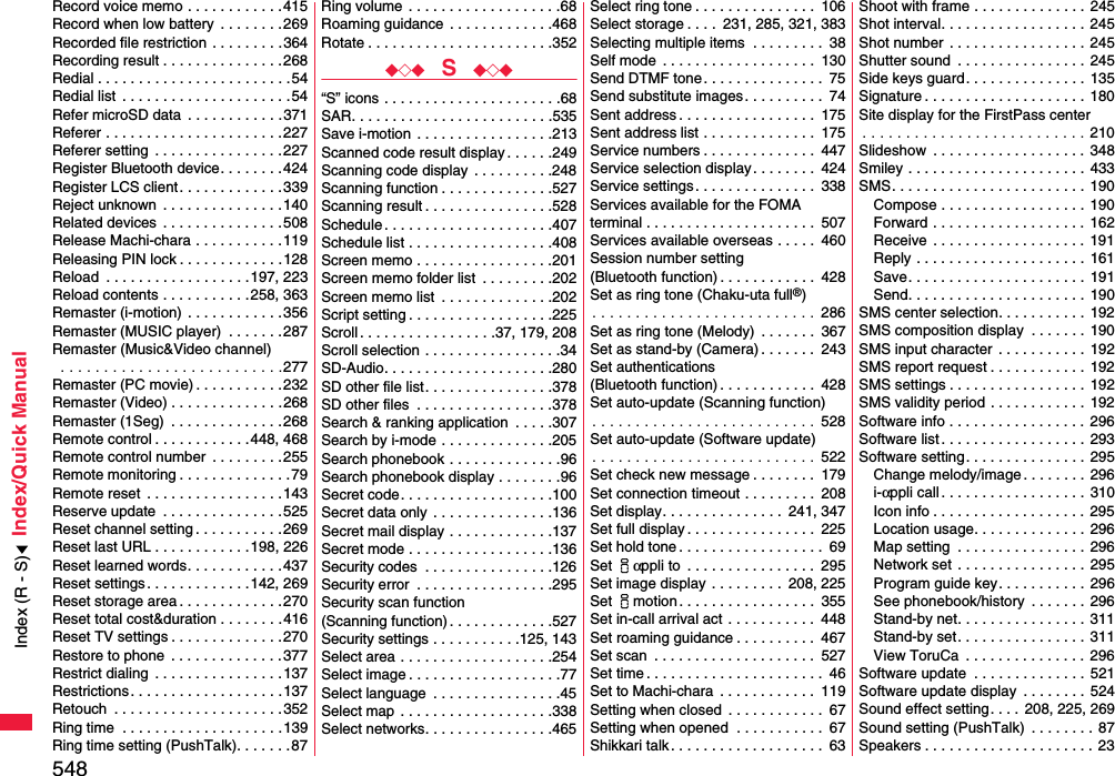 548Index/Quick ManualRecord voice memo . . . . . . . . . . . .415Record when low battery  . . . . . . . .269Recorded file restriction  . . . . . . . . .364Recording result . . . . . . . . . . . . . . .268Redial . . . . . . . . . . . . . . . . . . . . . . . .54Redial list  . . . . . . . . . . . . . . . . . . . . .54Refer microSD data  . . . . . . . . . . . .371Referer . . . . . . . . . . . . . . . . . . . . . .227Referer setting  . . . . . . . . . . . . . . . .227Register Bluetooth device. . . . . . . .424Register LCS client . . . . . . . . . . . . .339Reject unknown  . . . . . . . . . . . . . . .140Related devices  . . . . . . . . . . . . . . .508Release Machi-chara . . . . . . . . . . .119Releasing PIN lock . . . . . . . . . . . . .128Reload  . . . . . . . . . . . . . . . . . .197, 223Reload contents . . . . . . . . . . .258, 363Remaster (i-motion)  . . . . . . . . . . . .356Remaster (MUSIC player)  . . . . . . .287Remaster (Music&amp;Video channel) . . . . . . . . . . . . . . . . . . . . . . . . . .277Remaster (PC movie) . . . . . . . . . . .232Remaster (Video) . . . . . . . . . . . . . .268Remaster (1Seg)  . . . . . . . . . . . . . .268Remote control . . . . . . . . . . . .448, 468Remote control number  . . . . . . . . .255Remote monitoring . . . . . . . . . . . . . .79Remote reset  . . . . . . . . . . . . . . . . .143Reserve update  . . . . . . . . . . . . . . .525Reset channel setting . . . . . . . . . . .269Reset last URL . . . . . . . . . . . .198, 226Reset learned words. . . . . . . . . . . .437Reset settings . . . . . . . . . . . . .142, 269Reset storage area . . . . . . . . . . . . .270Reset total cost&amp;duration . . . . . . . .416Reset TV settings . . . . . . . . . . . . . .270Restore to phone  . . . . . . . . . . . . . .377Restrict dialing  . . . . . . . . . . . . . . . .137Restrictions . . . . . . . . . . . . . . . . . . .137Retouch  . . . . . . . . . . . . . . . . . . . . .352Ring time  . . . . . . . . . . . . . . . . . . . .139Ring time setting (PushTalk). . . . . . .87Ring volume  . . . . . . . . . . . . . . . . . . .68Roaming guidance  . . . . . . . . . . . . .468Rotate . . . . . . . . . . . . . . . . . . . . . . .352◆◇◆  S  ◆◇◆“S” icons . . . . . . . . . . . . . . . . . . . . . .68SAR. . . . . . . . . . . . . . . . . . . . . . . . .535Save i-motion  . . . . . . . . . . . . . . . . .213Scanned code result display. . . . . .249Scanning code display . . . . . . . . . .248Scanning function . . . . . . . . . . . . . .527Scanning result . . . . . . . . . . . . . . . .528Schedule . . . . . . . . . . . . . . . . . . . . .407Schedule list . . . . . . . . . . . . . . . . . .408Screen memo . . . . . . . . . . . . . . . . .201Screen memo folder list  . . . . . . . . .202Screen memo list  . . . . . . . . . . . . . .202Script setting . . . . . . . . . . . . . . . . . .225Scroll . . . . . . . . . . . . . . . . .37, 179, 208Scroll selection . . . . . . . . . . . . . . . . .34SD-Audio. . . . . . . . . . . . . . . . . . . . .280SD other file list. . . . . . . . . . . . . . . .378SD other files  . . . . . . . . . . . . . . . . .378Search &amp; ranking application  . . . . .307Search by i-mode . . . . . . . . . . . . . .205Search phonebook . . . . . . . . . . . . . .96Search phonebook display . . . . . . . .96Secret code. . . . . . . . . . . . . . . . . . .100Secret data only  . . . . . . . . . . . . . . .136Secret mail display . . . . . . . . . . . . .137Secret mode . . . . . . . . . . . . . . . . . .136Security codes  . . . . . . . . . . . . . . . .126Security error  . . . . . . . . . . . . . . . . .295Security scan function(Scanning function) . . . . . . . . . . . . .527Security settings . . . . . . . . . . .125, 143Select area . . . . . . . . . . . . . . . . . . .254Select image . . . . . . . . . . . . . . . . . . .77Select language  . . . . . . . . . . . . . . . .45Select map  . . . . . . . . . . . . . . . . . . .338Select networks. . . . . . . . . . . . . . . .465Select ring tone . . . . . . . . . . . . . . .  106Select storage . . . .  231, 285, 321, 383Selecting multiple items  . . . . . . . . .  38Self mode  . . . . . . . . . . . . . . . . . . .  130Send DTMF tone. . . . . . . . . . . . . . .  75Send substitute images. . . . . . . . . .  74Sent address . . . . . . . . . . . . . . . . .  175Sent address list . . . . . . . . . . . . . .  175Service numbers . . . . . . . . . . . . . .  447Service selection display. . . . . . . .  424Service settings . . . . . . . . . . . . . . .  338Services available for the FOMA terminal . . . . . . . . . . . . . . . . . . . . .  507Services available overseas . . . . .  460Session number setting (Bluetooth function) . . . . . . . . . . . .  428Set as ring tone (Chaku-uta full®). . . . . . . . . . . . . . . . . . . . . . . . . .  286Set as ring tone (Melody)  . . . . . . .  367Set as stand-by (Camera) . . . . . . .  243Set authentications (Bluetooth function) . . . . . . . . . . . .  428Set auto-update (Scanning function). . . . . . . . . . . . . . . . . . . . . . . . . .  528Set auto-update (Software update). . . . . . . . . . . . . . . . . . . . . . . . . .  522Set check new message . . . . . . . .  179Set connection timeout . . . . . . . . .  208Set display. . . . . . . . . . . . . . .  241, 347Set full display . . . . . . . . . . . . . . . .  225Set hold tone . . . . . . . . . . . . . . . . . .  69Set iαppli to  . . . . . . . . . . . . . . . .  295Set image display . . . . . . . . .  208, 225Set imotion . . . . . . . . . . . . . . . . .  355Set in-call arrival act  . . . . . . . . . . .  448Set roaming guidance . . . . . . . . . .  467Set scan  . . . . . . . . . . . . . . . . . . . .  527Set time . . . . . . . . . . . . . . . . . . . . . .  46Set to Machi-chara  . . . . . . . . . . . .  119Setting when closed  . . . . . . . . . . . .  67Setting when opened  . . . . . . . . . . .  67Shikkari talk . . . . . . . . . . . . . . . . . . .  63Shoot with frame . . . . . . . . . . . . . .  245Shot interval. . . . . . . . . . . . . . . . . .  245Shot number  . . . . . . . . . . . . . . . . . 245Shutter sound  . . . . . . . . . . . . . . . .  245Side keys guard. . . . . . . . . . . . . . .  135Signature . . . . . . . . . . . . . . . . . . . .  180Site display for the FirstPass center. . . . . . . . . . . . . . . . . . . . . . . . . . 210Slideshow  . . . . . . . . . . . . . . . . . . . 348Smiley . . . . . . . . . . . . . . . . . . . . . . 433SMS. . . . . . . . . . . . . . . . . . . . . . . . 190Compose . . . . . . . . . . . . . . . . . .  190Forward . . . . . . . . . . . . . . . . . . .  162Receive  . . . . . . . . . . . . . . . . . . . 191Reply . . . . . . . . . . . . . . . . . . . . . 161Save. . . . . . . . . . . . . . . . . . . . . . 191Send. . . . . . . . . . . . . . . . . . . . . .  190SMS center selection. . . . . . . . . . .  192SMS composition display  . . . . . . .  190SMS input character  . . . . . . . . . . .  192SMS report request . . . . . . . . . . . .  192SMS settings . . . . . . . . . . . . . . . . . 192SMS validity period . . . . . . . . . . . .  192Software info . . . . . . . . . . . . . . . . . 296Software list. . . . . . . . . . . . . . . . . .  293Software setting. . . . . . . . . . . . . . .  295Change melody/image . . . . . . . . 296i-αppli call . . . . . . . . . . . . . . . . . .  310Icon info . . . . . . . . . . . . . . . . . . . 295Location usage. . . . . . . . . . . . . .  296Map setting  . . . . . . . . . . . . . . . .  296Network set . . . . . . . . . . . . . . . . 295Program guide key. . . . . . . . . . .  296See phonebook/history  . . . . . . . 296Stand-by net. . . . . . . . . . . . . . . .  311Stand-by set. . . . . . . . . . . . . . . .  311View ToruCa  . . . . . . . . . . . . . . .  296Software update  . . . . . . . . . . . . . .  521Software update display  . . . . . . . .  524Sound effect setting. . . . 208, 225, 269Sound setting (PushTalk)  . . . . . . . . 87Speakers . . . . . . . . . . . . . . . . . . . . . 23Index (R - S)