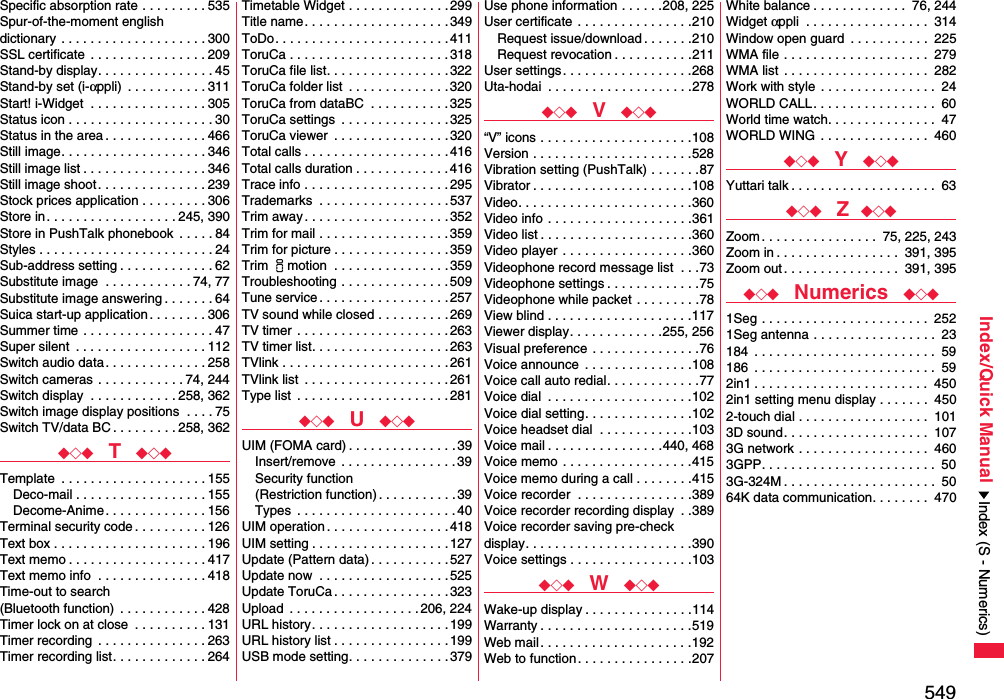 549Index/Quick ManualSpecific absorption rate . . . . . . . . . 535Spur-of-the-moment english dictionary . . . . . . . . . . . . . . . . . . . . 300SSL certificate  . . . . . . . . . . . . . . . . 209Stand-by display. . . . . . . . . . . . . . . . 45Stand-by set (i-αppli)  . . . . . . . . . . . 311Start! i-Widget  . . . . . . . . . . . . . . . . 305Status icon . . . . . . . . . . . . . . . . . . . . 30Status in the area . . . . . . . . . . . . . . 466Still image. . . . . . . . . . . . . . . . . . . . 346Still image list . . . . . . . . . . . . . . . . . 346Still image shoot. . . . . . . . . . . . . . . 239Stock prices application . . . . . . . . . 306Store in. . . . . . . . . . . . . . . . . . 245, 390Store in PushTalk phonebook  . . . . . 84Styles . . . . . . . . . . . . . . . . . . . . . . . . 24Sub-address setting . . . . . . . . . . . . . 62Substitute image  . . . . . . . . . . . . 74, 77Substitute image answering . . . . . . . 64Suica start-up application. . . . . . . . 306Summer time  . . . . . . . . . . . . . . . . . . 47Super silent  . . . . . . . . . . . . . . . . . . 112Switch audio data . . . . . . . . . . . . . . 258Switch cameras . . . . . . . . . . . . 74, 244Switch display  . . . . . . . . . . . . 258, 362Switch image display positions  . . . . 75Switch TV/data BC . . . . . . . . . 258, 362◆◇◆  T  ◆◇◆Template  . . . . . . . . . . . . . . . . . . . . 155Deco-mail . . . . . . . . . . . . . . . . . . 155Decome-Anime . . . . . . . . . . . . . . 156Terminal security code . . . . . . . . . . 126Text box . . . . . . . . . . . . . . . . . . . . . 196Text memo . . . . . . . . . . . . . . . . . . . 417Text memo info  . . . . . . . . . . . . . . . 418Time-out to search (Bluetooth function)  . . . . . . . . . . . . 428Timer lock on at close  . . . . . . . . . . 131Timer recording  . . . . . . . . . . . . . . . 263Timer recording list. . . . . . . . . . . . . 264Timetable Widget . . . . . . . . . . . . . .299Title name. . . . . . . . . . . . . . . . . . . .349ToDo. . . . . . . . . . . . . . . . . . . . . . . .411ToruCa . . . . . . . . . . . . . . . . . . . . . . 318ToruCa file list. . . . . . . . . . . . . . . . .322ToruCa folder list  . . . . . . . . . . . . . . 320ToruCa from dataBC  . . . . . . . . . . .325ToruCa settings  . . . . . . . . . . . . . . . 325ToruCa viewer  . . . . . . . . . . . . . . . . 320Total calls . . . . . . . . . . . . . . . . . . . .416Total calls duration . . . . . . . . . . . . . 416Trace info . . . . . . . . . . . . . . . . . . . . 295Trademarks  . . . . . . . . . . . . . . . . . .537Trim away . . . . . . . . . . . . . . . . . . . . 352Trim for mail . . . . . . . . . . . . . . . . . .359Trim for picture . . . . . . . . . . . . . . . .359Trim imotion  . . . . . . . . . . . . . . . .359Troubleshooting . . . . . . . . . . . . . . .509Tune service . . . . . . . . . . . . . . . . . . 257TV sound while closed . . . . . . . . . . 269TV timer  . . . . . . . . . . . . . . . . . . . . . 263TV timer list. . . . . . . . . . . . . . . . . . .263TVlink . . . . . . . . . . . . . . . . . . . . . . . 261TVlink list  . . . . . . . . . . . . . . . . . . . . 261Type list  . . . . . . . . . . . . . . . . . . . . .281◆◇◆  U  ◆◇◆UIM (FOMA card) . . . . . . . . . . . . . . . 39Insert/remove  . . . . . . . . . . . . . . . . 39Security function(Restriction function). . . . . . . . . . . 39Types  . . . . . . . . . . . . . . . . . . . . . .40UIM operation . . . . . . . . . . . . . . . . . 418UIM setting . . . . . . . . . . . . . . . . . . .127Update (Pattern data) . . . . . . . . . . .527Update now  . . . . . . . . . . . . . . . . . .525Update ToruCa . . . . . . . . . . . . . . . .323Upload  . . . . . . . . . . . . . . . . . . 206, 224URL history. . . . . . . . . . . . . . . . . . .199URL history list . . . . . . . . . . . . . . . .199USB mode setting. . . . . . . . . . . . . . 379Use phone information . . . . . .208, 225User certificate . . . . . . . . . . . . . . . .210Request issue/download . . . . . . .210Request revocation . . . . . . . . . . .211User settings. . . . . . . . . . . . . . . . . .268Uta-hodai  . . . . . . . . . . . . . . . . . . . .278◆◇◆  V  ◆◇◆“V” icons . . . . . . . . . . . . . . . . . . . . .108Version . . . . . . . . . . . . . . . . . . . . . .528Vibration setting (PushTalk) . . . . . . .87Vibrator . . . . . . . . . . . . . . . . . . . . . .108Video. . . . . . . . . . . . . . . . . . . . . . . .360Video info . . . . . . . . . . . . . . . . . . . .361Video list . . . . . . . . . . . . . . . . . . . . .360Video player . . . . . . . . . . . . . . . . . .360Videophone record message list  . . .73Videophone settings . . . . . . . . . . . . .75Videophone while packet . . . . . . . . .78View blind . . . . . . . . . . . . . . . . . . . .117Viewer display. . . . . . . . . . . . .255, 256Visual preference . . . . . . . . . . . . . . .76Voice announce  . . . . . . . . . . . . . . .108Voice call auto redial. . . . . . . . . . . . .77Voice dial  . . . . . . . . . . . . . . . . . . . .102Voice dial setting. . . . . . . . . . . . . . .102Voice headset dial  . . . . . . . . . . . . .103Voice mail . . . . . . . . . . . . . . . .440, 468Voice memo . . . . . . . . . . . . . . . . . .415Voice memo during a call . . . . . . . .415Voice recorder  . . . . . . . . . . . . . . . .389Voice recorder recording display  . .389Voice recorder saving pre-check display. . . . . . . . . . . . . . . . . . . . . . .390Voice settings . . . . . . . . . . . . . . . . .103◆◇◆  W  ◆◇◆Wake-up display . . . . . . . . . . . . . . .114Warranty . . . . . . . . . . . . . . . . . . . . .519Web mail . . . . . . . . . . . . . . . . . . . . .192Web to function. . . . . . . . . . . . . . . .207White balance . . . . . . . . . . . . .  76, 244Widget αppli  . . . . . . . . . . . . . . . . .  314Window open guard  . . . . . . . . . . .  225WMA file . . . . . . . . . . . . . . . . . . . .  279WMA list . . . . . . . . . . . . . . . . . . . .  282Work with style . . . . . . . . . . . . . . . .  24WORLD CALL. . . . . . . . . . . . . . . . .  60World time watch. . . . . . . . . . . . . . .  47WORLD WING . . . . . . . . . . . . . . .  460◆◇◆  Y  ◆◇◆Yuttari talk . . . . . . . . . . . . . . . . . . . .  63◆◇◆  Z ◆◇◆Zoom . . . . . . . . . . . . . . . .  75, 225, 243Zoom in . . . . . . . . . . . . . . . . .  391, 395Zoom out. . . . . . . . . . . . . . . .  391, 395◆◇◆  Numerics  ◆◇◆1Seg . . . . . . . . . . . . . . . . . . . . . . .  2521Seg antenna . . . . . . . . . . . . . . . . .  23184  . . . . . . . . . . . . . . . . . . . . . . . . .  59186  . . . . . . . . . . . . . . . . . . . . . . . . .  592in1 . . . . . . . . . . . . . . . . . . . . . . . .  4502in1 setting menu display . . . . . . .  4502-touch dial . . . . . . . . . . . . . . . . . .  1013D sound. . . . . . . . . . . . . . . . . . . .  1073G network . . . . . . . . . . . . . . . . . .  4603GPP. . . . . . . . . . . . . . . . . . . . . . . .  503G-324M . . . . . . . . . . . . . . . . . . . . .  5064K data communication. . . . . . . .  470Index (S - Numerics)