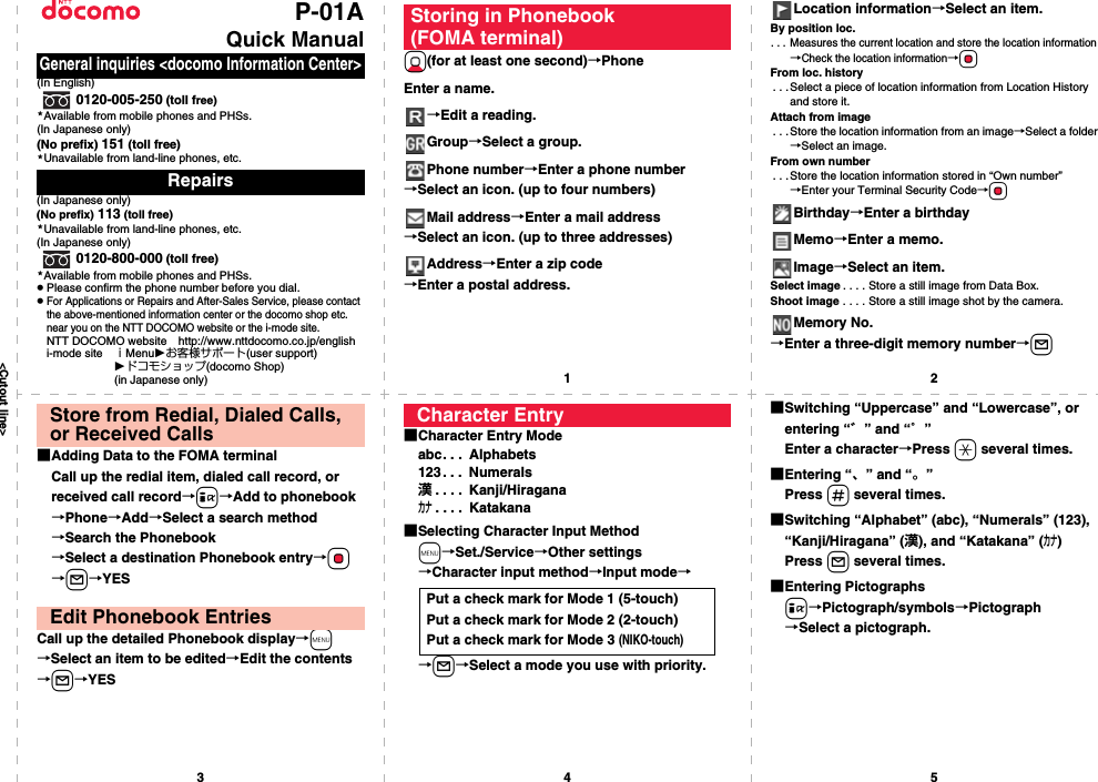 &lt;Cutout line&gt;12345P-01AQuick Manual(In English)0120-005-250 (toll free)Available from mobile phones and PHSs.(In Japanese only)(No prefix) 151 (toll free)Unavailable from land-line phones, etc.(In Japanese only)(No prefix) 113 (toll free)Unavailable from land-line phones, etc.(In Japanese only)0120-800-000 (toll free)Available from mobile phones and PHSs.pPlease confirm the phone number before you dial.pFor Applications or Repairs and After-Sales Service, please contact the above-mentioned information center or the docomo shop etc. near you on the NTT DOCOMO website or the i-mode site.NTT DOCOMO website http://www.nttdocomo.co.jp/englishi-mode site ｉMenuお客様サポート(user support)ドコモショップ(docomo Shop) (in Japanese only)General inquiries &lt;docomo Information Center&gt;Repairs★★★★Xo(for at least one second)→PhoneEnter a name.→Edit a reading.Group→Select a group.Phone number→Enter a phone number→Select an icon. (up to four numbers)Mail address→Enter a mail address→Select an icon. (up to three addresses)Address→Enter a zip code→Enter a postal address.Storing in Phonebook (FOMA terminal)Location information→Select an item.By position loc.. . . Measures the current location and store the location information→Check the location information→OoFrom loc. history. . .Select a piece of location information from Location History and store it.Attach from image. . . Store the location information from an image→Select a folder→Select an image.From own number. . .Store the location information stored in “Own number”→Enter your Terminal Security Code→OoBirthday→Enter a birthdayMemo→Enter a memo.Image→Select an item.Select image . . . . Store a still image from Data Box.Shoot image . . . . Store a still image shot by the camera.Memory No.→Enter a three-digit memory number→l■Adding Data to the FOMA terminalCall up the redial item, dialed call record, or received call record→i→Add to phonebook→Phone→Add→Select a search method→Search the Phonebook→Select a destination Phonebook entry→Oo→l→YESCall up the detailed Phonebook display→m→Select an item to be edited→Edit the contents→l→YESStore from Redial, Dialed Calls, or Received CallsEdit Phonebook Entries■Character Entry Modeabc. . .  Alphabets123. . .  Numerals漢. . . .  Kanji/Hiraganaカナ. . . .  Katakana■Selecting Character Input Methodm→Set./Service→Other settings→Character input method→Input mode→→l→Select a mode you use with priority.Character EntryPut a check mark for Mode 1 (5-touch)Put a check mark for Mode 2 (2-touch)Put a check mark for Mode 3 (NIKO-touch)■Switching “Uppercase” and “Lowercase”, or entering “゛” and “゜”Enter a character→Press a several times.■Entering “、” and “。”Press s several times.■Switching “Alphabet” (abc), “Numerals” (123), “Kanji/Hiragana” (漢), and “Katakana” (カナ)Press l several times.■Entering Pictographsi→Pictograph/symbols→Pictograph→Select a pictograph.