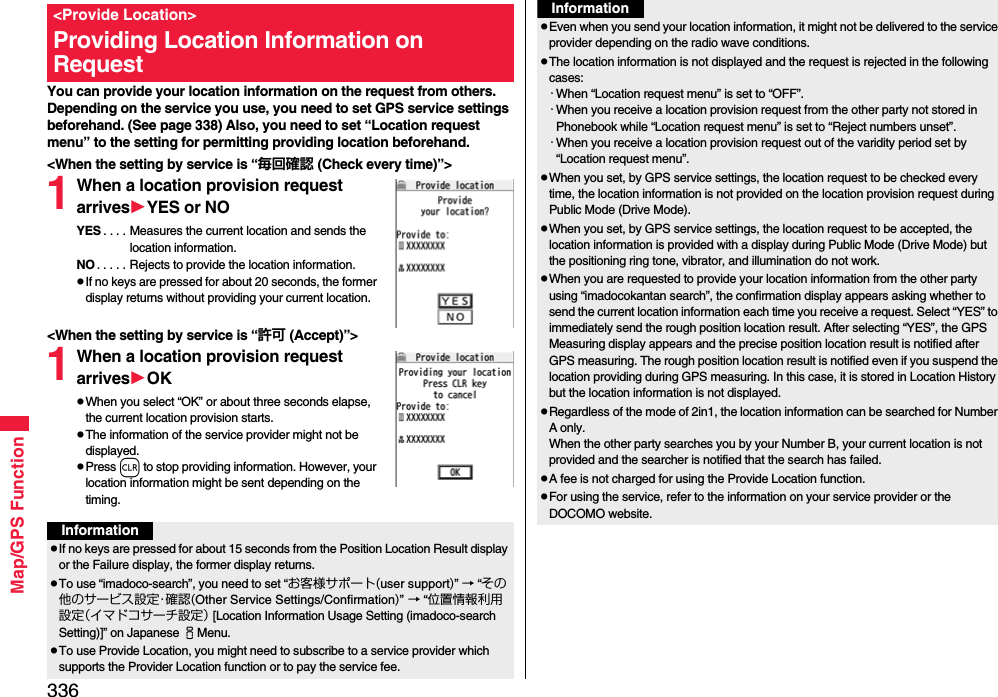 336Map/GPS FunctionYou can provide your location information on the request from others. Depending on the service you use, you need to set GPS service settings beforehand. (See page 338) Also, you need to set “Location request menu” to the setting for permitting providing location beforehand.&lt;When the setting by service is “毎回確認 (Check every time)”&gt;1When a location provision request arrivesYES or NOYES . . . . Measures the current location and sends the location information.NO . . . . . Rejects to provide the location information.pIf no keys are pressed for about 20 seconds, the former display returns without providing your current location.&lt;When the setting by service is “許可 (Accept)”&gt;1When a location provision request arrivesOKpWhen you select “OK” or about three seconds elapse, the current location provision starts.pThe information of the service provider might not be displayed.pPress r to stop providing information. However, your location information might be sent depending on the timing.&lt;Provide Location&gt;Providing Location Information on RequestInformationpIf no keys are pressed for about 15 seconds from the Position Location Result display or the Failure display, the former display returns.pTo use “imadoco-search”, you need to set “お客様サポート(user support)” → “その他のサービス設定・確認(Other Service Settings/Confirmation)” → “位置情報利用設定（イマドコサーチ設定） [Location Information Usage Setting (imadoco-search Setting)]” on Japanese iMenu.pTo use Provide Location, you might need to subscribe to a service provider which supports the Provider Location function or to pay the service fee.pEven when you send your location information, it might not be delivered to the service provider depending on the radio wave conditions.pThe location information is not displayed and the request is rejected in the following cases:・When “Location request menu” is set to “OFF”.・When you receive a location provision request from the other party not stored in Phonebook while “Location request menu” is set to “Reject numbers unset”.・When you receive a location provision request out of the varidity period set by “Location request menu”.pWhen you set, by GPS service settings, the location request to be checked every time, the location information is not provided on the location provision request during Public Mode (Drive Mode).pWhen you set, by GPS service settings, the location request to be accepted, the location information is provided with a display during Public Mode (Drive Mode) but the positioning ring tone, vibrator, and illumination do not work.pWhen you are requested to provide your location information from the other party using “imadocokantan search”, the confirmation display appears asking whether to send the current location information each time you receive a request. Select “YES” to immediately send the rough position location result. After selecting “YES”, the GPS Measuring display appears and the precise position location result is notified after GPS measuring. The rough position location result is notified even if you suspend the location providing during GPS measuring. In this case, it is stored in Location History but the location information is not displayed.pRegardless of the mode of 2in1, the location information can be searched for Number A only.When the other party searches you by your Number B, your current location is not provided and the searcher is notified that the search has failed. pA fee is not charged for using the Provide Location function.pFor using the service, refer to the information on your service provider or the DOCOMO website.Information