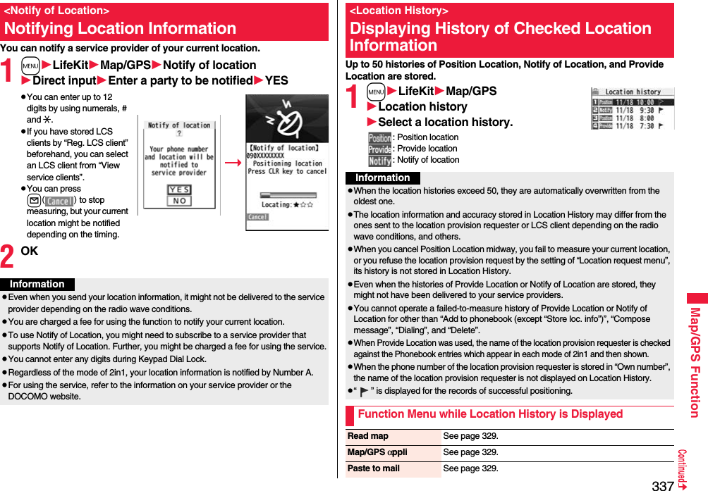 337Map/GPS FunctionYou can notify a service provider of your current location.1mLifeKitMap/GPSNotify of locationDirect inputEnter a party to be notifiedYESpYou can enter up to 12 digits by using numerals, # and :.pIf you have stored LCS clients by “Reg. LCS client” beforehand, you can select an LCS client from “View service clients”.pYou can press l() to stop measuring, but your current location might be notified depending on the timing.2OK&lt;Notify of Location&gt;Notifying Location InformationInformationpEven when you send your location information, it might not be delivered to the service provider depending on the radio wave conditions.pYou are charged a fee for using the function to notify your current location.pTo use Notify of Location, you might need to subscribe to a service provider that supports Notify of Location. Further, you might be charged a fee for using the service.pYou cannot enter any digits during Keypad Dial Lock.pRegardless of the mode of 2in1, your location information is notified by Number A.pFor using the service, refer to the information on your service provider or the DOCOMO website.Up to 50 histories of Position Location, Notify of Location, and Provide Location are stored.1mLifeKitMap/GPSLocation historySelect a location history.: Position location: Provide location: Notify of location&lt;Location History&gt;Displaying History of Checked Location InformationInformationpWhen the location histories exceed 50, they are automatically overwritten from the oldest one.pThe location information and accuracy stored in Location History may differ from the ones sent to the location provision requester or LCS client depending on the radio wave conditions, and others.pWhen you cancel Position Location midway, you fail to measure your current location, or you refuse the location provision request by the setting of “Location request menu”, its history is not stored in Location History.pEven when the histories of Provide Location or Notify of Location are stored, they might not have been delivered to your service providers.pYou cannot operate a failed-to-measure history of Provide Location or Notify of Location for other than “Add to phonebook (except “Store loc. info”)”, “Compose message”, “Dialing”, and “Delete”.pWhen Provide Location was used, the name of the location provision requester is checked against the Phonebook entries which appear in each mode of 2in1 and then shown.pWhen the phone number of the location provision requester is stored in “Own number”, the name of the location provision requester is not displayed on Location History.p“ ” is displayed for the records of successful positioning.Function Menu while Location History is DisplayedRead map See page 329.Map/GPS αppli See page 329.Paste to mail See page 329.