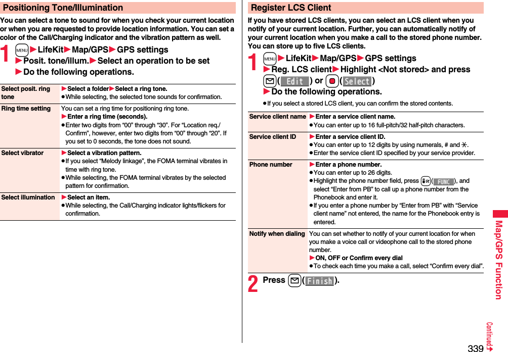 339Map/GPS FunctionYou can select a tone to sound for when you check your current location or when you are requested to provide location information. You can set a color of the Call/Charging indicator and the vibration pattern as well.1mLifeKitMap/GPSGPS settingsPosit. tone/illum.Select an operation to be setDo the following operations.Positioning Tone/IlluminationSelect posit. ring toneSelect a folderSelect a ring tone.pWhile selecting, the selected tone sounds for confirmation.Ring time setting You can set a ring time for positioning ring tone.Enter a ring time (seconds).pEnter two digits from “00” through “30”. For “Location req./Confirm”, however, enter two digits from “00” through “20”. If you set to 0 seconds, the tone does not sound.Select vibrator Select a vibration pattern.pIf you select “Melody linkage”, the FOMA terminal vibrates in time with ring tone.pWhile selecting, the FOMA terminal vibrates by the selected pattern for confirmation.Select illumination Select an item.pWhile selecting, the Call/Charging indicator lights/flickers for confirmation.If you have stored LCS clients, you can select an LCS client when you notify of your current location. Further, you can automatically notify of your current location when you make a call to the stored phone number.You can store up to five LCS clients.1mLifeKitMap/GPSGPS settingsReg. LCS clientHighlight &lt;Not stored&gt; and press l() or Oo()Do the following operations.pIf you select a stored LCS client, you can confirm the stored contents.2Press l().Register LCS ClientService client name Enter a service client name.pYou can enter up to 16 full-pitch/32 half-pitch characters.Service client ID Enter a service client ID.pYou can enter up to 12 digits by using numerals, # and :.pEnter the service client ID specified by your service provider.Phone number Enter a phone number.pYou can enter up to 26 digits.pHighlight the phone number field, press i( ), and select “Enter from PB” to call up a phone number from the Phonebook and enter it.pIf you enter a phone number by “Enter from PB” with “Service client name” not entered, the name for the Phonebook entry is entered.Notify when dialing You can set whether to notify of your current location for when you make a voice call or videophone call to the stored phone number.ON, OFF or Confirm every dialpTo check each time you make a call, select “Confirm every dial”.
