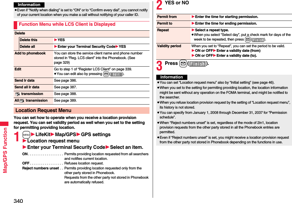 340Map/GPS FunctionYou can set how to operate when you receive a location provision request. You can set validity period as well when you set to the setting for permitting providing location.1mLifeKitMap/GPSGPS settingsLocation request menuEnter your Terminal Security CodeSelect an item.ON . . . . . . . . . . . . . . . . . . .  Permits providing location requested from all searchers and notifies current location.OFF . . . . . . . . . . . . . . . . . .  Refuses location request.Reject numbers unset . .  Permits providing location requested only from the other party stored in Phonebook.Requests from the other party not stored in Phonebook are automatically refused.InformationpEven if “Notify when dialing” is set to “ON” or to “Confirm every dial”, you cannot notify of your current location when you make a call without notifying of your caller ID.Function Menu while LCS Client is DisplayedDeleteDelete this YESDelete all Enter your Terminal Security CodeYESAdd to phonebook You can store the service client name and phone number stored in “Reg. LCS client” into the Phonebook. (See page 329)Edit Go to step 1 of “Register LCS Client” on page 339.pYou can edit also by pressing l().Send Ir data See page 386.Send all Ir data See page 387. transmission See page 388.All  transmission See page 389.Location Request Menu2YES or NO3Press l().Permit from Enter the time for starting permission.Permit to Enter the time for ending permission.Repeat Select a repeat type.pWhen you select “Select day”, put a check mark for days of the week to be repeated, then press l().Validity period When you set to “Repeat”, you can set the period to be valid.ON or OFFEnter a validity date (from)ON or OFFEnter a validity date (to).InformationpYou can set “Location request menu” also by “Initial setting” (see page 46).pWhen you set to the setting for permiting providing location, the location information might be sent without any operation on the FOMA terminal, and might be notified to the searcher.pWhen you refuse location provision request by the setting of “Location request menu”, its history is not stored.pYou can specify from January 1, 2008 through December 31, 2037 for “Permission schedule”.pWhen “Reject numbers unset” is set, regardless of the mode of 2in1, location provision requests from the other party stored in all the Phonebook entries are permitted.pEven if “Reject numbers unset” is set, you might receive a location provision request from the other party not stored in Phonebook depending on the functions in use.