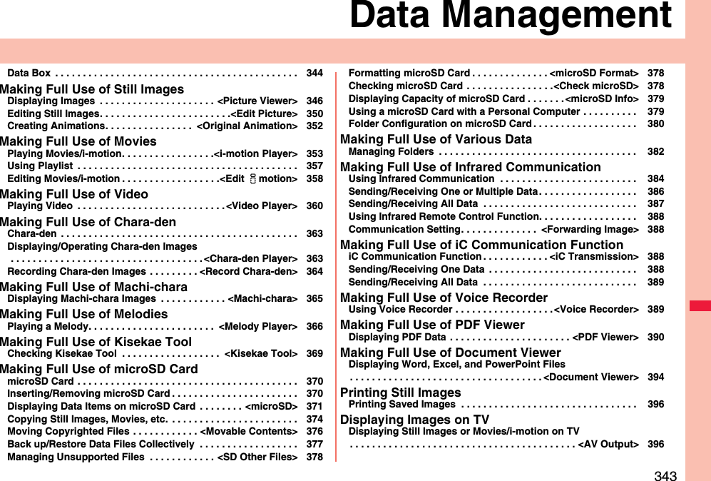 343Data ManagementData Box  . . . . . . . . . . . . . . . . . . . . . . . . . . . . . . . . . . . . . . . . . . . . 344Making Full Use of Still ImagesDisplaying Images  . . . . . . . . . . . . . . . . . . . . . &lt;Picture Viewer&gt; 346Editing Still Images. . . . . . . . . . . . . . . . . . . . . . . .&lt;Edit Picture&gt; 350Creating Animations. . . . . . . . . . . . . . . .  &lt;Original Animation&gt; 352Making Full Use of MoviesPlaying Movies/i-motion. . . . . . . . . . . . . . . . .&lt;i-motion Player&gt; 353Using Playlist  . . . . . . . . . . . . . . . . . . . . . . . . . . . . . . . . . . . . . . . . 357Editing Movies/i-motion . . . . . . . . . . . . . . . . . .&lt;Edit imotion&gt; 358Making Full Use of VideoPlaying Video  . . . . . . . . . . . . . . . . . . . . . . . . . . . &lt;Video Player&gt; 360Making Full Use of Chara-denChara-den  . . . . . . . . . . . . . . . . . . . . . . . . . . . . . . . . . . . . . . . . . . . 363Displaying/Operating Chara-den Images . . . . . . . . . . . . . . . . . . . . . . . . . . . . . . . . . . . &lt;Chara-den Player&gt; 363Recording Chara-den Images  . . . . . . . . . &lt;Record Chara-den&gt; 364Making Full Use of Machi-charaDisplaying Machi-chara Images  . . . . . . . . . . . . &lt;Machi-chara&gt; 365Making Full Use of MelodiesPlaying a Melody. . . . . . . . . . . . . . . . . . . . . . .  &lt;Melody Player&gt; 366Making Full Use of Kisekae ToolChecking Kisekae Tool  . . . . . . . . . . . . . . . . . .  &lt;Kisekae Tool&gt; 369Making Full Use of microSD CardmicroSD Card . . . . . . . . . . . . . . . . . . . . . . . . . . . . . . . . . . . . . . . . 370Inserting/Removing microSD Card . . . . . . . . . . . . . . . . . . . . . . . 370Displaying Data Items on microSD Card  . . . . . . . . &lt;microSD&gt; 371Copying Still Images, Movies, etc.  . . . . . . . . . . . . . . . . . . . . . . . 374Moving Copyrighted Files . . . . . . . . . . . . &lt;Movable Contents&gt; 376Back up/Restore Data Files Collectively  . . . . . . . . . . . . . . . . . . 377Managing Unsupported Files  . . . . . . . . . . . . &lt;SD Other Files&gt; 378Formatting microSD Card . . . . . . . . . . . . . . &lt;microSD Format&gt; 378Checking microSD Card . . . . . . . . . . . . . . . .&lt;Check microSD&gt; 378Displaying Capacity of microSD Card . . . . . . . &lt;microSD Info&gt; 379Using a microSD Card with a Personal Computer . . . . . . . . . .  379Folder Configuration on microSD Card . . . . . . . . . . . . . . . . . . .  380Making Full Use of Various DataManaging Folders  . . . . . . . . . . . . . . . . . . . . . . . . . . . . . . . . . . . .  382Making Full Use of Infrared CommunicationUsing Infrared Communication  . . . . . . . . . . . . . . . . . . . . . . . . .  384Sending/Receiving One or Multiple Data. . . . . . . . . . . . . . . . . .  386Sending/Receiving All Data  . . . . . . . . . . . . . . . . . . . . . . . . . . . .  387Using Infrared Remote Control Function. . . . . . . . . . . . . . . . . .  388Communication Setting. . . . . . . . . . . . . .  &lt;Forwarding Image&gt; 388Making Full Use of iC Communication FunctioniC Communication Function . . . . . . . . . . . . &lt;iC Transmission&gt; 388Sending/Receiving One Data  . . . . . . . . . . . . . . . . . . . . . . . . . . .  388Sending/Receiving All Data  . . . . . . . . . . . . . . . . . . . . . . . . . . . .  389Making Full Use of Voice RecorderUsing Voice Recorder . . . . . . . . . . . . . . . . . . &lt;Voice Recorder&gt; 389Making Full Use of PDF ViewerDisplaying PDF Data  . . . . . . . . . . . . . . . . . . . . . . &lt;PDF Viewer&gt; 390Making Full Use of Document ViewerDisplaying Word, Excel, and PowerPoint Files. . . . . . . . . . . . . . . . . . . . . . . . . . . . . . . . . . . &lt;Document Viewer&gt; 394Printing Still ImagesPrinting Saved Images  . . . . . . . . . . . . . . . . . . . . . . . . . . . . . . . .  396Displaying Images on TVDisplaying Still Images or Movies/i-motion on TV. . . . . . . . . . . . . . . . . . . . . . . . . . . . . . . . . . . . . . . . . &lt;AV Output&gt; 396