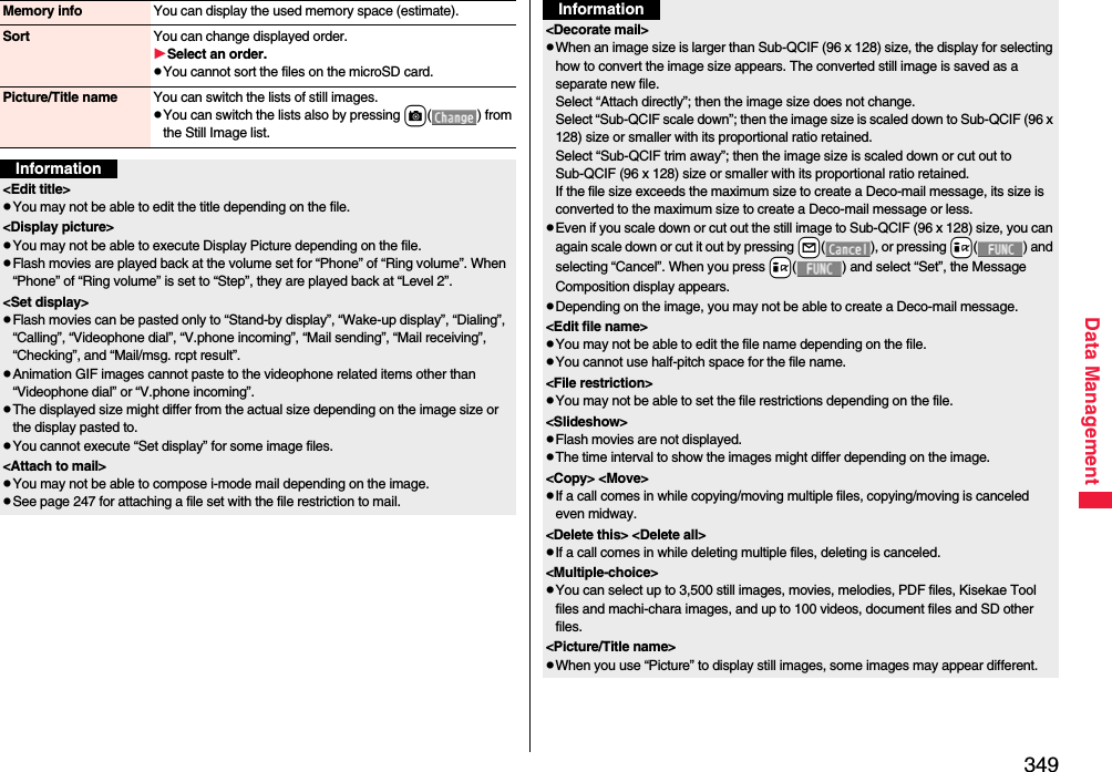 349Data ManagementMemory info You can display the used memory space (estimate).Sort You can change displayed order.Select an order.pYou cannot sort the files on the microSD card.Picture/Title name You can switch the lists of still images.pYou can switch the lists also by pressing c( ) from the Still Image list.Information&lt;Edit title&gt;pYou may not be able to edit the title depending on the file.&lt;Display picture&gt;pYou may not be able to execute Display Picture depending on the file.pFlash movies are played back at the volume set for “Phone” of “Ring volume”. When “Phone” of “Ring volume” is set to “Step”, they are played back at “Level 2”.&lt;Set display&gt;pFlash movies can be pasted only to “Stand-by display”, “Wake-up display”, “Dialing”, “Calling”, “Videophone dial”, “V.phone incoming”, “Mail sending”, “Mail receiving”, “Checking”, and “Mail/msg. rcpt result”.pAnimation GIF images cannot paste to the videophone related items other than “Videophone dial” or “V.phone incoming”.pThe displayed size might differ from the actual size depending on the image size or the display pasted to.pYou cannot execute “Set display” for some image files.&lt;Attach to mail&gt;pYou may not be able to compose i-mode mail depending on the image.pSee page 247 for attaching a file set with the file restriction to mail.&lt;Decorate mail&gt;pWhen an image size is larger than Sub-QCIF (96 x 128) size, the display for selecting how to convert the image size appears. The converted still image is saved as a separate new file.Select “Attach directly”; then the image size does not change.Select “Sub-QCIF scale down”; then the image size is scaled down to Sub-QCIF (96 x 128) size or smaller with its proportional ratio retained.Select “Sub-QCIF trim away”; then the image size is scaled down or cut out to Sub-QCIF (96 x 128) size or smaller with its proportional ratio retained.If the file size exceeds the maximum size to create a Deco-mail message, its size is converted to the maximum size to create a Deco-mail message or less.pEven if you scale down or cut out the still image to Sub-QCIF (96 x 128) size, you can again scale down or cut it out by pressing +l( ), or pressing +i( ) and selecting “Cancel”. When you press +i( ) and select “Set”, the Message Composition display appears.pDepending on the image, you may not be able to create a Deco-mail message.&lt;Edit file name&gt;pYou may not be able to edit the file name depending on the file.pYou cannot use half-pitch space for the file name.&lt;File restriction&gt;pYou may not be able to set the file restrictions depending on the file.&lt;Slideshow&gt;pFlash movies are not displayed.pThe time interval to show the images might differ depending on the image.&lt;Copy&gt; &lt;Move&gt;pIf a call comes in while copying/moving multiple files, copying/moving is canceled even midway.&lt;Delete this&gt; &lt;Delete all&gt;pIf a call comes in while deleting multiple files, deleting is canceled.&lt;Multiple-choice&gt;pYou can select up to 3,500 still images, movies, melodies, PDF files, Kisekae Tool files and machi-chara images, and up to 100 videos, document files and SD other files.&lt;Picture/Title name&gt;pWhen you use “Picture” to display still images, some images may appear different.Information
