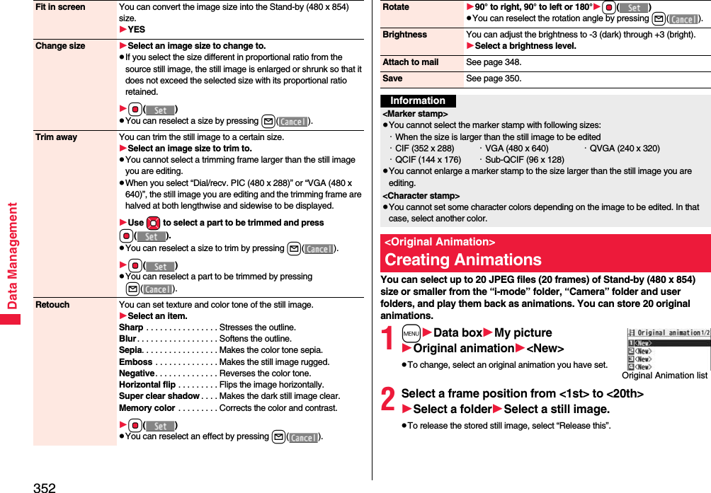 352Data ManagementFit in screen You can convert the image size into the Stand-by (480 x 854) size.YESChange size Select an image size to change to.pIf you select the size different in proportional ratio from the source still image, the still image is enlarged or shrunk so that it does not exceed the selected size with its proportional ratio retained.Oo()pYou can reselect a size by pressing l().Trim away You can trim the still image to a certain size.Select an image size to trim to.pYou cannot select a trimming frame larger than the still image you are editing.pWhen you select “Dial/recv. PIC (480 x 288)” or “VGA (480 x 640)”, the still image you are editing and the trimming frame are halved at both lengthwise and sidewise to be displayed.Use Mo to select a part to be trimmed and press Oo().pYou can reselect a size to trim by pressing l().Oo()pYou can reselect a part to be trimmed by pressing l().Retouch You can set texture and color tone of the still image.Select an item.Sharp . . . . . . . . . . . . . . . . Stresses the outline.Blur. . . . . . . . . . . . . . . . . . Softens the outline.Sepia. . . . . . . . . . . . . . . . . Makes the color tone sepia.Emboss . . . . . . . . . . . . . . Makes the still image rugged.Negative. . . . . . . . . . . . . . Reverses the color tone.Horizontal flip . . . . . . . . . Flips the image horizontally.Super clear shadow . . . . Makes the dark still image clear.Memory color . . . . . . . . . Corrects the color and contrast.Oo()pYou can reselect an effect by pressing l().You can select up to 20 JPEG files (20 frames) of Stand-by (480 x 854) size or smaller from the “i-mode” folder, “Camera” folder and user folders, and play them back as animations. You can store 20 original animations.1mData boxMy pictureOriginal animation&lt;New&gt;pTo change, select an original animation you have set.2Select a frame position from &lt;1st&gt; to &lt;20th&gt;Select a folderSelect a still image.pTo release the stored still image, select “Release this”.Rotate 90° to right, 90° to left or 180°Oo()pYou can reselect the rotation angle by pressing l().Brightness You can adjust the brightness to -3 (dark) through +3 (bright).Select a brightness level.Attach to mail See page 348.Save See page 350.Information&lt;Marker stamp&gt;pYou cannot select the marker stamp with following sizes:・When the size is larger than the still image to be edited・CIF (352 x 288) ・VGA (480 x 640) ・QVGA (240 x 320)・QCIF (144 x 176) ・Sub-QCIF (96 x 128)pYou cannot enlarge a marker stamp to the size larger than the still image you are editing.&lt;Character stamp&gt;pYou cannot set some character colors depending on the image to be edited. In that case, select another color.&lt;Original Animation&gt;Creating AnimationsOriginal Animation list