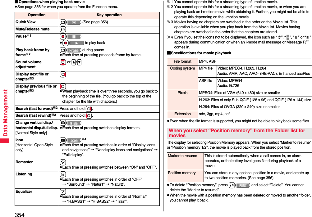 354Data Management■Operations when playing back moviepSee page 356 for when you operate from the Function menu.Operation Key operationQuick View l( ) (See page 356)Mute/Release mute iPause※1Oo()pOo( ) to play backPlay back frame by frame※2l( ) during pausepEach time of pressing proceeds frame by frame.Sound volume adjustmentBo or &lt;/&gt;Display next file or chapter※3VoDisplay previous file or chapter※3CopWhen playback time is over three seconds, you go back to the beginning of the file. (You go back to the top of the chapter for the file with chapters.)Search (fast forward)※2Press and hold Vo.Search (fast rewind)※2Press and hold Co.Change vertical disp./horizontal disp./full disp.[Normal Style only]c()pEach time of pressing switches display formats.Icon[Horizontal Open Style only]c()※4pEach time of pressing switches in order of “Display icons and navigations” → “Nondisplay icons and navigations” → “Full display”.Remaster 9pEach time of pressing switches between “ON” and “OFF”.Listening 8pEach time of pressing switches in order of “OFF” → “Surround” → “Natur1” → “Natur2”.Equalizer 7pEach time of pressing switches in order of “Normal” → “H.BASS1” → “H.BASS2” → “Train”.※1 You cannot operate this for a streaming type of i-motion movie.※2 You cannot operate this for a streaming type of i-motion movie, or when you are playing back an i-motion movie while obtaining it. Further, you might not be able to operate this depending on the i-motion movie.※3 Movies having no chapters are switched in the order on the Movie list. This operation is available when you play back from the Movie list. Movies having chapters are switched in the order that the chapters are stored.※4 Even if you set the icons not to be displayed, the icon such as “ ”, “ ”, “ ” or “ ” appears during communication or when an i-mode mail message or Message R/F comes in.■Specifications for movie playbackpEven when the file format is supported, you might not be able to play back some files.The display for selecting Position Memory appears. When you select “Marker to resume” or “Position memory 1/2”, the movie is played back from the stored position.pTo delete “Position memory”, press i( ) and select “Delete”. You cannot delete the “Marker to resume”.pWhen the movie with a position memory has been deleted or moved to another folder, you cannot play it back.File format MP4, ASFCoding system MP4 file Video: MPEG4, H.263, H.264Audio: AMR, AAC, AAC+ (HE-AAC), Enhanced aacPlusASF file Video: MPEG4Audio: G.726Pixels MPEG4: Files of VGA (640 x 480) size or smallerH.263: Files of only Sub-QCIF (128 x 96) and QCIF (176 x 144) sizeH.264: Files of QVGA (320 x 240) size or smallerExtension sdv, 3gp, mp4, asfWhen you select “Position memory” from the Folder list for moviesMarker to resume This is stored automatically when a call comes in, an alarm operates, or the battery level goes flat during playback of a movie.Position memory You can store in any optional position in a movie, and create up to two position memories. (See page 356)