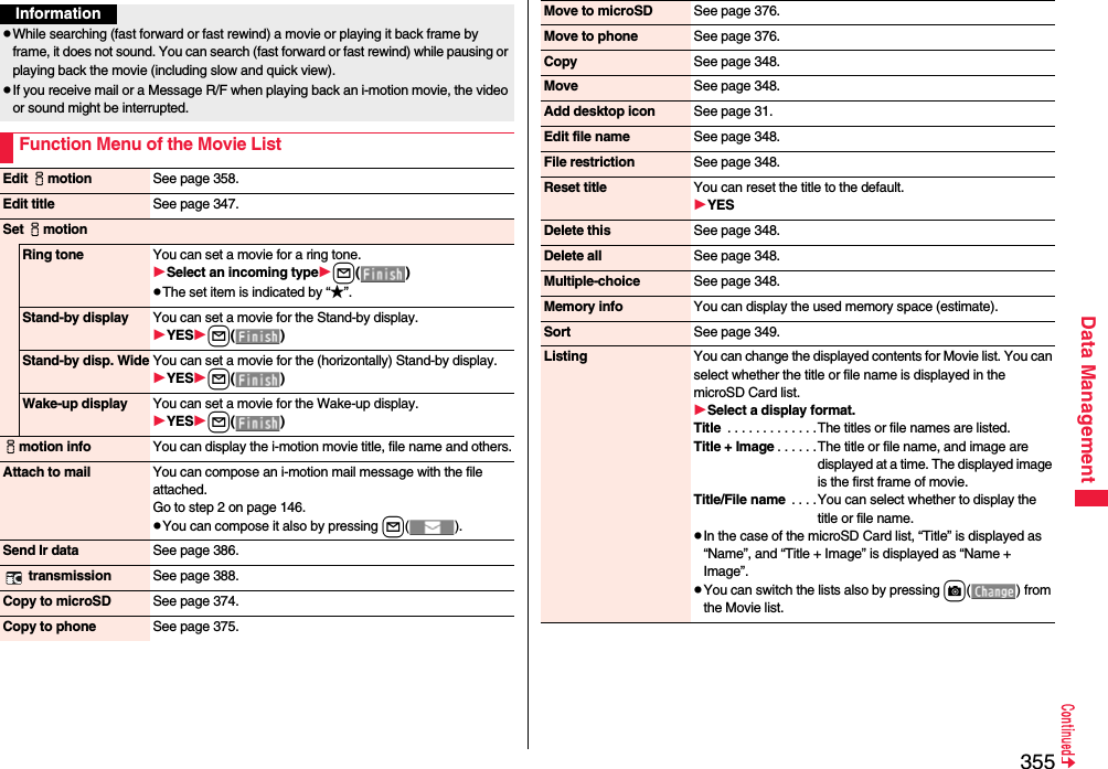 355Data ManagementInformationpWhile searching (fast forward or fast rewind) a movie or playing it back frame by frame, it does not sound. You can search (fast forward or fast rewind) while pausing or playing back the movie (including slow and quick view).pIf you receive mail or a Message R/F when playing back an i-motion movie, the video or sound might be interrupted.Function Menu of the Movie ListEdit imotion See page 358.Edit title See page 347.Set imotionRing tone You can set a movie for a ring tone.Select an incoming typel()pThe set item is indicated by “★”.Stand-by display You can set a movie for the Stand-by display.YESl()Stand-by disp. Wide You can set a movie for the (horizontally) Stand-by display.YESl()Wake-up display You can set a movie for the Wake-up display.YESl()imotion info You can display the i-motion movie title, file name and others.Attach to mail You can compose an i-motion mail message with the file attached.Go to step 2 on page 146.pYou can compose it also by pressing l().Send Ir data See page 386. transmission See page 388.Copy to microSD See page 374.Copy to phone See page 375.Move to microSD See page 376.Move to phone See page 376.Copy See page 348.Move See page 348.Add desktop icon See page 31.Edit file name See page 348.File restriction See page 348.Reset title You can reset the title to the default.YESDelete this See page 348.Delete all See page 348.Multiple-choice See page 348.Memory info You can display the used memory space (estimate).Sort See page 349.Listing You can change the displayed contents for Movie list. You can select whether the title or file name is displayed in the microSD Card list.Select a display format.Title  . . . . . . . . . . . . .The titles or file names are listed.Title + Image . . . . . .The title or file name, and image are displayed at a time. The displayed image is the first frame of movie.Title/File name  . . . .You can select whether to display the title or file name.pIn the case of the microSD Card list, “Title” is displayed as “Name”, and “Title + Image” is displayed as “Name + Image”.pYou can switch the lists also by pressing c() from the Movie list.