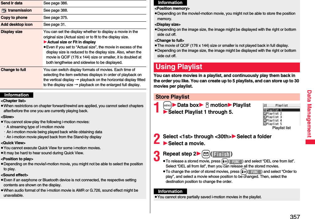 357Data ManagementSend Ir data See page 386. transmission See page 388.Copy to phone See page 375.Add desktop icon See page 31.Display size You can set the display whether to display a movie in the original size (Actual size) or to fit to the display size.Actual size or Fit in displaypEven if you set to “Actual size”, the movie in excess of the display size is reduced to the display size. Also, when the movie is QCIF (176 x 144) size or smaller, it is doubled at both lengthwise and sidewise to be displayed.Change to full You can switch display formats of movies. Each time of selecting the item switches displays in order of playback on the vertical display → playback on the horizontal display fitted to the display size → playback on the enlarged full display.Information&lt;Chapter list&gt;pWhen restrictions on chapter forward/rewind are applied, you cannot select chapters after/before the one you are currently playing back.&lt;Slow&gt;pYou cannot slow-play the following i-motion movies:・A streaming type of i-motion movie・An i-motion movie being played back while obtaining data・An i-motion movie played back from the Stand-by display&lt;Quick View&gt;pYou cannot execute Quick View for some i-motion movies.pIt may be hard to hear sound during Quick View.&lt;Position to play&gt;pDepending on the movie/i-motion movie, you might not be able to select the position to play.&lt;Sound effect&gt;pEven if an earphone or Bluetooth device is not connected, the respective setting contents are shown on the display.pWhen audio format of the i-motion movie is AMR or G.726, sound effect might be unavailable.You can store movies in a playlist, and continuously play them back in the order you like. You can create up to 5 playlists, and can store up to 30 movies per playlist.1mData boximotionPlaylistSelect Playlist 1 through 5.2Select &lt;1st&gt; through &lt;30th&gt;Select a folderSelect a movie.3Repeat step 2l()pTo release a stored movie, press i( ) and select “DEL one from list”. Select “DEL all from list”, then you can release all the stored movies.pTo change the order of stored movies, press i( ) and select “Order to play”, and select a movie whose position to be changed. Then, select the destination position to change the order.&lt;Position memory&gt;pDepending on the movie/i-motion movie, you might not be able to store the position memory.&lt;Display size&gt;pDepending on the image size, the image might be displayed with the right or bottom side cut off.&lt;Change to full&gt;pThe movie of QCIF (176 x 144) size or smaller is not played back in full display.pDepending on the image size, the image might be displayed with the right or bottom side cut off.Using PlaylistStore PlaylistInformationPlaylist listInformationpYou cannot store partially saved i-motion movies in the playlist.