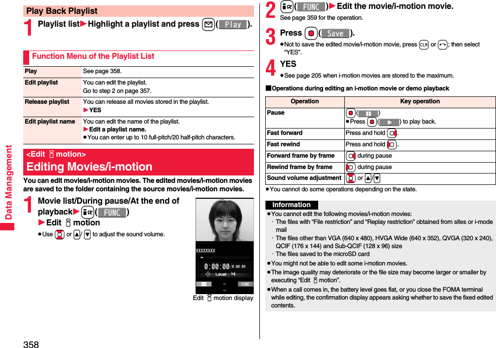 358Data Management1Playlist listHighlight a playlist and press l().You can edit movies/i-motion movies. The edited movies/i-motion movies are saved to the folder containing the source movies/i-motion movies.1Movie list/During pause/At the end of playbacki()Edit imotionpUse Bo or &lt;/ &gt; to adjust the sound volume.Play Back PlaylistFunction Menu of the Playlist ListPlay See page 358.Edit playlist You can edit the playlist. Go to step 2 on page 357.Release playlist You can release all movies stored in the playlist.YESEdit playlist name You can edit the name of the playlist.Edit a playlist name.pYou can enter up to 10 full-pitch/20 half-pitch characters.&lt;Edit imotion&gt;Editing Movies/i-motionEdit imotion display2i()Edit the movie/i-motion movie.See page 359 for the operation.3Press Oo().pNot to save the edited movie/i-motion movie, press r or h; then select “YES”.4YESpSee page 205 when i-motion movies are stored to the maximum.■Operations during editing an i-motion movie or demo playbackpYou cannot do some operations depending on the state.Operation Key operationPause Oo()pPress Oo( ) to play back.Fast forward Press and hold Vo.Fast rewind Press and hold Co.Forward frame by frame Vo during pauseRewind frame by frame Co during pauseSound volume adjustment Bo or &lt;/&gt;InformationpYou cannot edit the following movies/i-motion movies:・The files with “File restriction” and “Replay restriction” obtained from sites or i-mode mail・The files other than VGA (640 x 480), HVGA Wide (640 x 352), QVGA (320 x 240), QCIF (176 x 144) and Sub-QCIF (128 x 96) size・The files saved to the microSD cardpYou might not be able to edit some i-motion movies.pThe image quality may deteriorate or the file size may become larger or smaller by executing “Edit imotion”.pWhen a call comes in, the battery level goes flat, or you close the FOMA terminal while editing, the confirmation display appears asking whether to save the fixed edited contents.