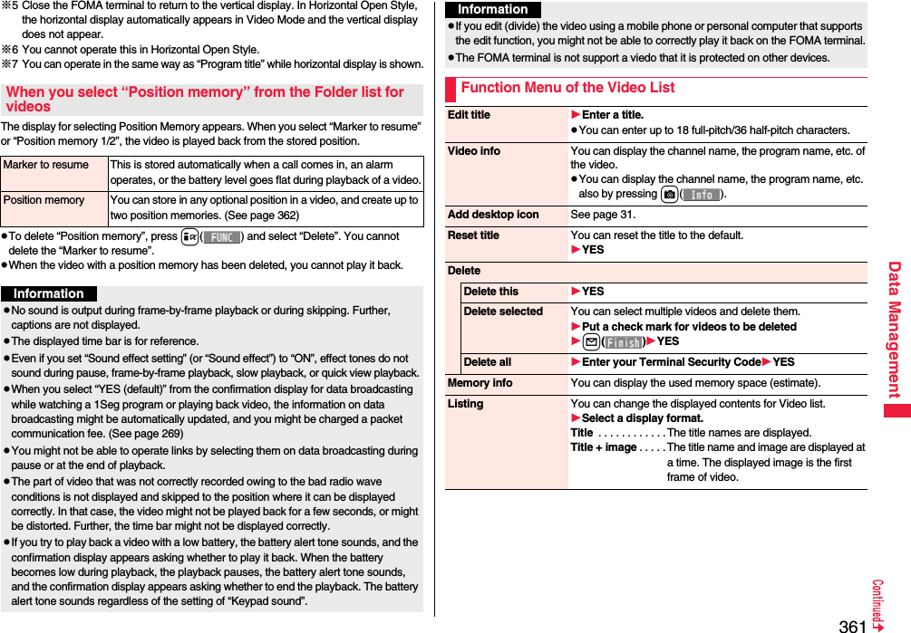 361Data Management※5 Close the FOMA terminal to return to the vertical display. In Horizontal Open Style, the horizontal display automatically appears in Video Mode and the vertical display does not appear.※6 You cannot operate this in Horizontal Open Style.※7 You can operate in the same way as “Program title” while horizontal display is shown.The display for selecting Position Memory appears. When you select “Marker to resume” or “Position memory 1/2”, the video is played back from the stored position.pTo delete “Position memory”, press i( ) and select “Delete”. You cannot delete the “Marker to resume”.pWhen the video with a position memory has been deleted, you cannot play it back.When you select “Position memory” from the Folder list for videosMarker to resume This is stored automatically when a call comes in, an alarm operates, or the battery level goes flat during playback of a video.Position memory You can store in any optional position in a video, and create up to two position memories. (See page 362)InformationpNo sound is output during frame-by-frame playback or during skipping. Further, captions are not displayed.pThe displayed time bar is for reference.pEven if you set “Sound effect setting” (or “Sound effect”) to “ON”, effect tones do not sound during pause, frame-by-frame playback, slow playback, or quick view playback.pWhen you select “YES (default)” from the confirmation display for data broadcasting while watching a 1Seg program or playing back video, the information on data broadcasting might be automatically updated, and you might be charged a packet communication fee. (See page 269)pYou might not be able to operate links by selecting them on data broadcasting during pause or at the end of playback.pThe part of video that was not correctly recorded owing to the bad radio wave conditions is not displayed and skipped to the position where it can be displayed correctly. In that case, the video might not be played back for a few seconds, or might be distorted. Further, the time bar might not be displayed correctly.pIf you try to play back a video with a low battery, the battery alert tone sounds, and the confirmation display appears asking whether to play it back. When the battery becomes low during playback, the playback pauses, the battery alert tone sounds, and the confirmation display appears asking whether to end the playback. The battery alert tone sounds regardless of the setting of “Keypad sound”.pIf you edit (divide) the video using a mobile phone or personal computer that supports the edit function, you might not be able to correctly play it back on the FOMA terminal.pThe FOMA terminal is not support a viedo that it is protected on other devices.Function Menu of the Video ListInformationEdit title Enter a title.pYou can enter up to 18 full-pitch/36 half-pitch characters.Video info You can display the channel name, the program name, etc. of the video.pYou can display the channel name, the program name, etc. also by pressing c().Add desktop icon See page 31.Reset title You can reset the title to the default.YESDeleteDelete this YESDelete selected You can select multiple videos and delete them.Put a check mark for videos to be deletedl()YESDelete all Enter your Terminal Security CodeYESMemory info You can display the used memory space (estimate).Listing You can change the displayed contents for Video list.Select a display format.Title  . . . . . . . . . . . .The title names are displayed.Title + image . . . . . The title name and image are displayed at a time. The displayed image is the first frame of video.