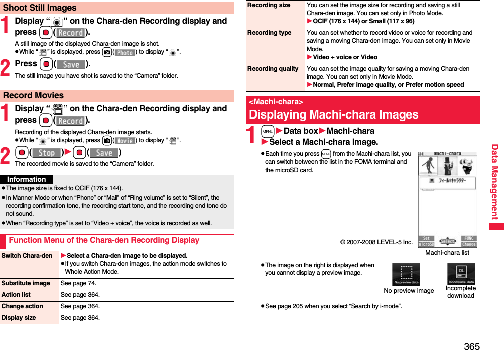 365Data Management1Display “ ” on the Chara-den Recording display and press Oo().A still image of the displayed Chara-den image is shot.pWhile “ ” is displayed, press c( ) to display “ ”.2Press Oo().The still image you have shot is saved to the “Camera” folder.1Display “ ” on the Chara-den Recording display and pressOo().Recording of the displayed Chara-den image starts.pWhile “ ” is displayed, press c( ) to display “ ”.2Oo()Oo()The recorded movie is saved to the “Camera” folder.Shoot Still ImagesRecord MoviesInformationpThe image size is fixed to QCIF (176 x 144).pIn Manner Mode or when “Phone” or “Mail” of “Ring volume” is set to “Silent”, the recording confirmation tone, the recording start tone, and the recording end tone do not sound.pWhen “Recording type” is set to “Video + voice”, the voice is recorded as well.Function Menu of the Chara-den Recording DisplaySwitch Chara-den Select a Chara-den image to be displayed.pIf you switch Chara-den images, the action mode switches to Whole Action Mode.Substitute image See page 74.Action list See page 364.Change action See page 364.Display size See page 364.1mData boxMachi-charaSelect a Machi-chara image.pEach time you press m from the Machi-chara list, you can switch between the list in the FOMA terminal and the microSD card.© 2007-2008 LEVEL-5 Inc.pThe image on the right is displayed when you cannot display a preview image.pSee page 205 when you select “Search by i-mode”.Recording size You can set the image size for recording and saving a still Chara-den image. You can set only in Photo Mode.QCIF (176 x 144) or Small (117 x 96)Recording type You can set whether to record video or voice for recording and saving a moving Chara-den image. You can set only in Movie Mode.Video + voice or VideoRecording quality You can set the image quality for saving a moving Chara-den image. You can set only in Movie Mode.Normal, Prefer image quality, or Prefer motion speed&lt;Machi-chara&gt;Displaying Machi-chara ImagesMachi-chara listNo preview image Incompletedownload